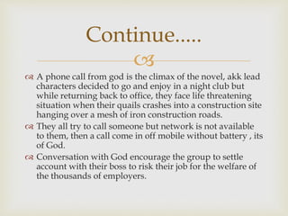 
 A phone call from god is the climax of the novel, akk lead
characters decided to go and enjoy in a night club but
while returning back to office, they face life threatening
situation when their quails crashes into a construction site
hanging over a mesh of iron construction roads.
 They all try to call someone but network is not available
to them, then a call come in off mobile without battery , its
of God.
 Conversation with God encourage the group to settle
account with their boss to risk their job for the welfare of
the thousands of employers.
Continue.....
 