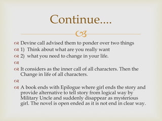 
 Devine call advised them to ponder over two things
 1) Think about what are you really want
 2) what you need to change in your life.

 It considers as the inner call of all characters. Then the
Change in life of all characters.

 A book ends with Epilogue where girl ends the story and
provide alternative to tell story from logical way by
Military Uncle and suddenly disappear as mysterious
girl. The novel is open ended as it is not end in clear way.
Continue....
 