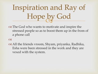 
 The God who wants to motivate and inspire the
stressed people so as to boost them up in the from of
a phone call

 All the friends vroom, Shyam, priyanka, Radhika,
Esha were been stressed in the work and they are
vexed with the system.
Inspiration and Ray of
Hope by God
 