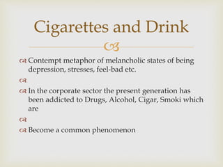 
 Contempt metaphor of melancholic states of being
depression, stresses, feel-bad etc.

 In the corporate sector the present generation has
been addicted to Drugs, Alcohol, Cigar, Smoki which
are

 Become a common phenomenon
Cigarettes and Drink
 