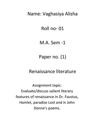 Name: Vaghasiya Alisha
Roll no- 01
M.A. Sem -1
Paper no. (1)
Renaissance literature
Assignment topic:
Evaluate/discuss salient literary
features of renaissance in Dr. Faustus,
Hamlet, paradise Lost and in John
Donne’s poems.
 