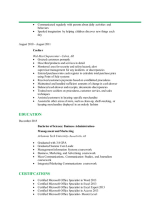  Communicated regularly with parents about daily activities and
behaviors
 Sparked imagination by helping children discover new things each
day
August 2010 - August 2011
Cashier
Wal-Mart Supercenter - Cabot, AR
 Greeted customers promptly
 Described products and services in detail
 Monitored area for security and safety hazard; alert
supervisor/management for any incidents or discrepancies
 Entered purchases into cash register to calculate total purchase price
using Point of Sale systems
 Received customers payments based on established procedures
 Maintained and handled sufficient amounts of change in cash drawer
 Balanced cash drawer and receipts; documents discrepancies
 Trained new cashiers on procedures,customer service, and sales
techniques
 Assisted customers in locating specific merchandise
 Assisted in other areas of store, such as clean-up, shelf-stocking, or
keeping merchandise displayed in an orderly fashion
EDUCATION
December 2015
Bachelor ofScience: Business Administration-
Management and Marketing
Arkansas Tech University-Russellville,AR
 Graduated with 3.8 GPA
 Graduated Summa Cum Laude
 Management Information Systems coursework
 Business, Marketing, and Advertising coursework
 Mass Communications, Communication Studies, and Journalism
coursework
 Integrated Marketing Communications coursework
CERTIFCATIONS
 Certified Microsoft Office Specialist in Word 2013
 Certified Microsoft Office Specialist in Excel 2013
 Certified Microsoft Office Specialist in Excel Expert 2013
 Certified Microsoft Office Specialist in Access 2013
 Certified Microsoft Office Specialist- Master Level
 