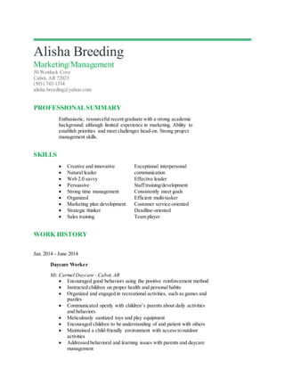 Alisha Breeding
Marketing/Management
50 Wenlock Cove
Cabot, AR 72023
(501) 743-1334
alisha.breeding@yahoo.com
PROFESSIONALSUMMARY
Enthusiastic, resourceful recent graduate with a strong academic
background; although limited experience in marketing. Ability to
establish priorities and meet challenges head-on. Strong project
management skills.
SKILLS
 Creative and innovative Exceptional interpersonal
 Natural leader communication
 Web 2.0 savvy Effective leader
 Persuasive Staff training/development
 Strong time management Consistently meet goals
 Organized Efficient multi-tasker
 Marketing plan development Customer service-oriented
 Strategic thinker Deadline-oriented
 Sales training Team player
WORK HISTORY
Jan. 2014 - June 2014
Daycare Worker
Mt. Carmel Daycare - Cabot, AR
 Encouraged good behaviors using the positive reinforcement method
 Instructed children on proper health and personal habits
 Organized and engaged in recreational activities, such as games and
puzzles
 Communicated openly with children’s parents about daily activities
and behaviors
 Meticulously sanitized toys and play equipment
 Encouraged children to be understanding of and patient with others
 Maintained a child-friendly environment with access to outdoor
activities
 Addressed behavioral and learning issues with parents and daycare
management
 