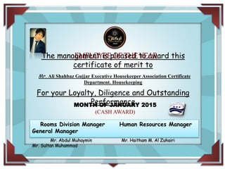 FOR DISTINCTION IN
IN HONOR OFThe management is pleased to award this
certificate of merit to
Mr. Ali Shahbaz Gujjar Executive Housekeeper Association Certificate
Department. Housekeeping
For your Loyalty, Diligence and Outstanding
PerformanceMONTH OF JANUARY 2015
(CASH AWARD)
EMPLOYEE OF THE YEAR
Rooms Division Manager Human Resources Manager
General Manager
Mr. Abdul Muhaymin Mr. Haitham M. Al Zuhairi
Mr. Sultan Muhammad
 