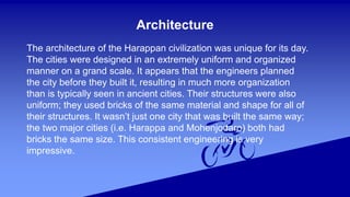 Architecture
The architecture of the Harappan civilization was unique for its day.
The cities were designed in an extremely uniform and organized
manner on a grand scale. It appears that the engineers planned
the city before they built it, resulting in much more organization
than is typically seen in ancient cities. Their structures were also
uniform; they used bricks of the same material and shape for all of
their structures. It wasn’t just one city that was built the same way;
the two major cities (i.e. Harappa and Mohenjodaro) both had
bricks the same size. This consistent engineering is very
impressive.
 