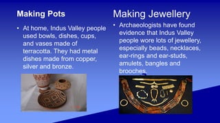 Making Pots
• At home, Indus Valley people
used bowls, dishes, cups,
and vases made of
terracotta. They had metal
dishes made from copper,
silver and bronze.
Making Jewellery
• Archaeologists have found
evidence that Indus Valley
people wore lots of jewellery,
especially beads, necklaces,
ear-rings and ear-studs,
amulets, bangles and
brooches.
 