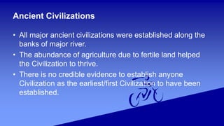 Ancient Civilizations
• All major ancient civilizations were established along the
banks of major river.
• The abundance of agriculture due to fertile land helped
the Civilization to thrive.
• There is no credible evidence to establish anyone
Civilization as the earliest/first Civilization to have been
established.
 