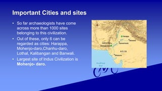 Important Cities and sites
• So far archaeologists have come
across more than 1000 sites
belonging to this civilization.
• Out of these, only 6 can be
regarded as cities: Harappa,
Mohenjo-daro,Chanhu-daro,
Lothal, Kalibangan and Banwali.
• Largest site of Indus Civilization is
Mohenjo- daro.
 