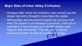 Major Sites of Indus Valley Civilization
• Harappa (after which the civilization was named) was the
largest city and is thought to have been the capital.
• Mohenjodaro was the second largest city and was most
likely the capital of one Harappa’s provinces. Each city is
estimated to have housed up to 80,000 people, quite
large for that time period. They also had a precise
measuring system as well as a written language.
 