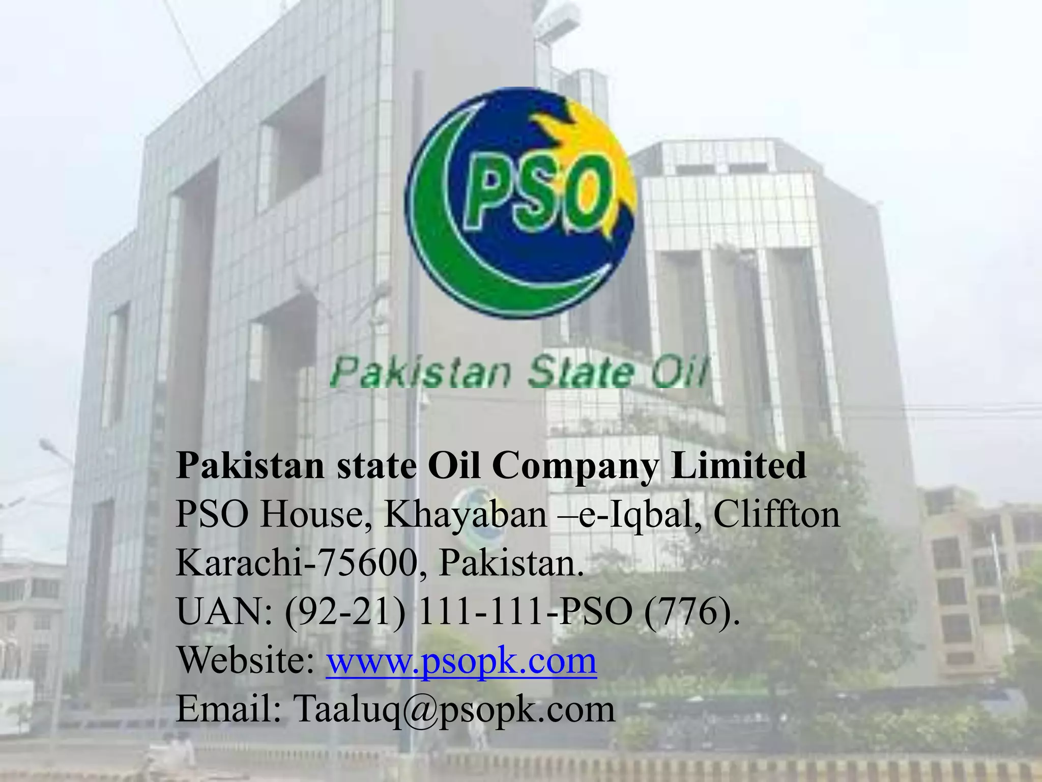 Pakistan state Oil Company Limited
PSO House, Khayaban –e-Iqbal, Cliffton
Karachi-75600, Pakistan.
UAN: (92-21) 111-111-PSO (776).
Website: www.psopk.com
Email: Taaluq@psopk.com