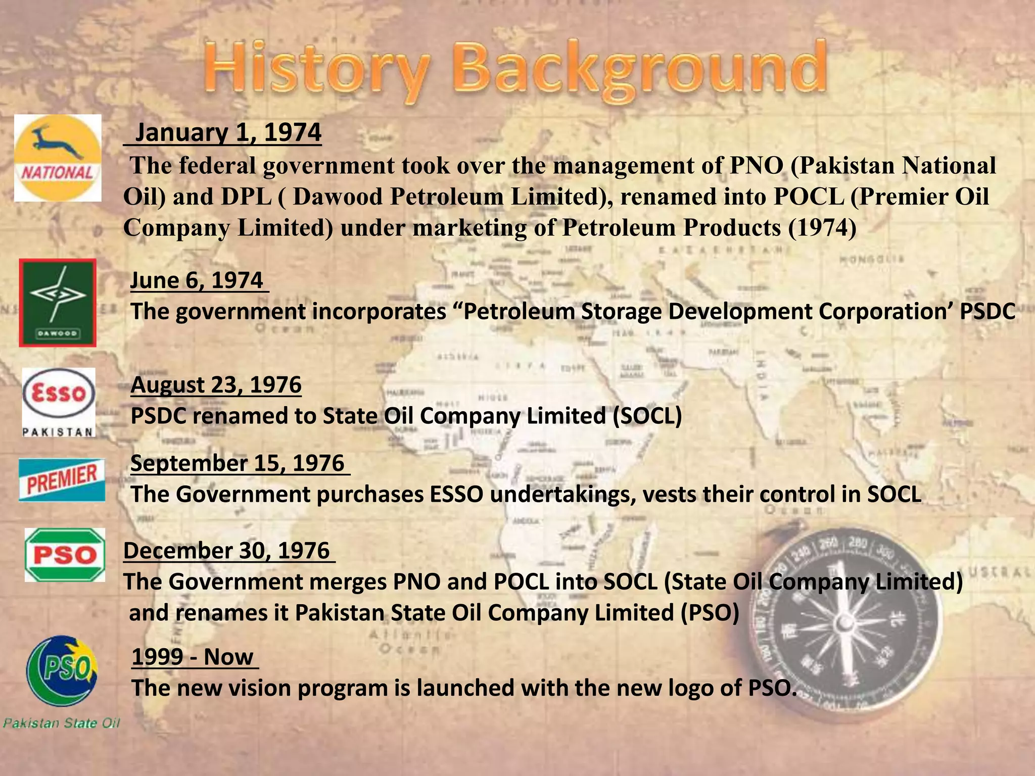 January 1, 1974
The federal government took over the management of PNO (Pakistan National
Oil) and DPL ( Dawood Petroleum Limited), renamed into POCL (Premier Oil
Company Limited) under marketing of Petroleum Products (1974)
June 6, 1974
The government incorporates “Petroleum Storage Development Corporation’ PSDC
August 23, 1976
PSDC renamed to State Oil Company Limited (SOCL)
September 15, 1976
The Government purchases ESSO undertakings, vests their control in SOCL
December 30, 1976
The Government merges PNO and POCL into SOCL (State Oil Company Limited)
and renames it Pakistan State Oil Company Limited (PSO)
1999 - Now
The new vision program is launched with the new logo of PSO.