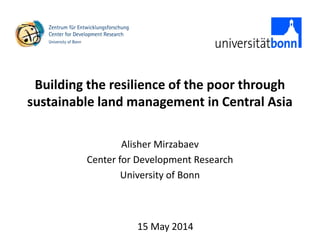 Building the resilience of the poor through
sustainable land management in Central Asia
Alisher Mirzabaev
Center for Development Research
University of Bonn
15 May 2014
 