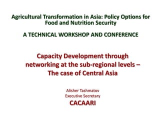 Agricultural Transformation in Asia: Policy Options for
Food and Nutrition Security
A TECHNICAL WORKSHOP AND CONFERENCE
Capacity Development through
networking at the sub-regional levels –
The case of Central Asia
Alisher Tashmatov
Executive Secretary
CACAARI
 