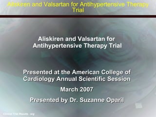 Aliskiren and Valsartan for  Antihypertensive Therapy Trial Presented at the American College of Cardiology Annual Scientific Session March 2007 Presented by Dr. Suzanne Oparil Aliskiren and Valsartan for Antihypertensive Therapy Trial 