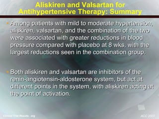 Aliskiren and Valsartan for Antihypertensive Therapy: Summary Among patients with mild to moderate hypertension, aliskiren, valsartan, and the combination of the two were associated with greater reductions in blood pressure compared with placebo at 8 wks, with the largest reductions seen in the combination group. Both aliskiren and valsartan are inhibitors of the renin-angiotensin-aldosterone system, but act at different points in the system, with aliskiren acting at the point of activation. ACC 2007 