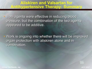 Aliskiren and Valsartan for Antihypertensive Therapy: Summary Both agents were effective in reducing blood pressure, but the combination of the two agents appeared to be additive. Work is ongoing into whether there will be improved organ protection with aliskiren alone and in combination. ACC 2007 