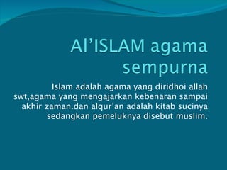 Islam adalah agama yang diridhoi allah swt,agama yang mengajarkan kebenaran sampai akhir zaman.dan alqur’an adalah kitab sucinya sedangkan pemeluknya disebut muslim. 