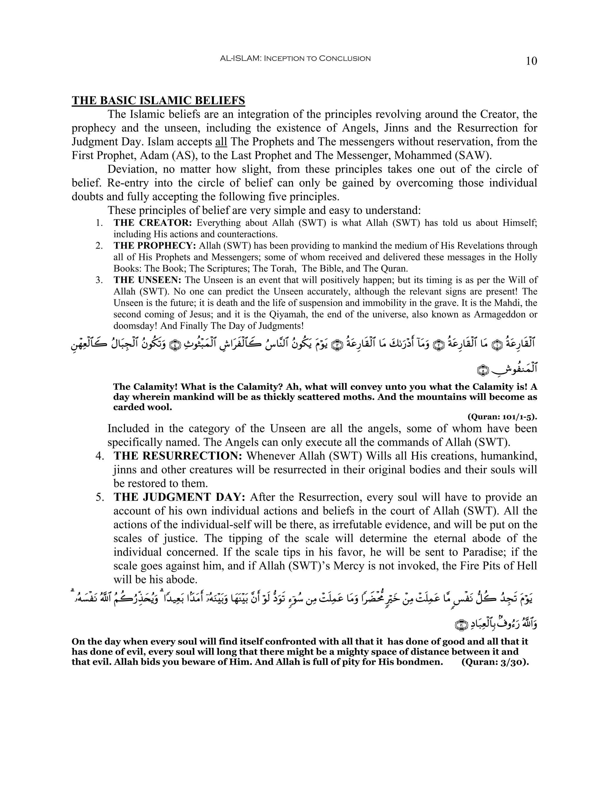 AL-ISLAM: Inception to Conclusion                                                                                   10


THE BASIC ISLAMIC BELIEFS
        The Islamic beliefs are an integration of the principles revolving around the Creator, the
prophecy and the unseen, including the existence of Angels, Jinns and the Resurrection for
Judgment Day. Islam accepts all The Prophets and The messengers without reservation, from the
First Prophet, Adam (AS), to the Last Prophet and The Messenger, Mohammed (SAW).
        Deviation, no matter how slight, from these principles takes one out of the circle of
belief. Re-entry into the circle of belief can only be gained by overcoming those individual
doubts and fully accepting the following five principles.
        These principles of belief are very simple and easy to understand:
        1.     THE CREATOR: Everything about Allah (SWT) is what Allah (SWT) has told us about Himself;
               including His actions and counteractions.
        2.     THE PROPHECY: Allah (SWT) has been providing to mankind the medium of His Revelations through
               all of His Prophets and Messengers; some of whom received and delivered these messages in the Holly
               Books: The Book; The Scriptures; The Torah, The Bible, and The Quran.
        3.     THE UNSEEN: The Unseen is an event that will positively happen; but its timing is as per the Will of
               Allah (SWT). No one can predict the Unseen accurately, although the relevant signs are present! The
               Unseen is the future; it is death and the life of suspension and immobility in the grave. It is the Mahdi, the
               second coming of Jesus; and it is the Qiyamah, the end of the universe, also known as Armageddon or
               doomsday! And Finally The Day of Judgments!
Ç⎯ôγÏèø9$$Ÿ2 ãΑ$t6Éfø9$# ãβθä3s?uρ ∩⊆∪ Ï^θèZ÷6yϑø9$# Ä¸#txø9$$Ÿ2 â¨$¨Ψ9$# ãβθä3tƒ tΠöθtƒ ∩⊂∪ èπtãÍ‘$s)ø9$# $tΒ y71u‘÷Šr& !$tΒρ ∩⊄∪ èπtãÍ‘$s)ø9$# $tΒ ∩⊇∪ èπtãÍ‘$s)ø9$#
                                                                                                                               u

                                                                                                                                                       ∩∈∪ ÂθàΖyϑø9$#
               The Calamity! What is the Calamity? Ah, what will convey unto you what the Calamity is! A
               day wherein mankind will be as thickly scattered moths. And the mountains will become as
               carded wool.
                                                                                                                                                   (Quran: 101/1-5).
          Included in the category of the Unseen are all the angels, some of whom have been
          specifically named. The Angels can only execute all the commands of Allah (SWT).
        4. THE RESURRECTION: Whenever Allah (SWT) Wills all His creations, humankind,
           jinns and other creatures will be resurrected in their original bodies and their souls will
           be restored to them.
        5. THE JUDGMENT DAY: After the Resurrection, every soul will have to provide an
           account of his own individual actions and beliefs in the court of Allah (SWT). All the
           actions of the individual-self will be there, as irrefutable evidence, and will be put on the
           scales of justice. The tipping of the scale will determine the eternal abode of the
           individual concerned. If the scale tips in his favor, he will be sent to Paradise; if the
           scale goes against him, and if Allah (SWT)’s Mercy is not invoked, the Fire Pits of Hell
           will be his abode.
3 …çμ¡øtΡ ª!$# ãΝà2â‘Éj‹y⇔ãƒuρ 3 #Y‰‹Ïè/ #J‰Β& ÿ…çμuΖ÷t/uρ $yγoΨ÷t/ ¨βr& öθs9 –Šuθs? &™þθß™ ⎯ÏΒ ôMn=Ïϑtã $tΒρ #ŸÒøt’Χ 9öz ô⎯ÏΒ ôMn=Ïϑtã $¨Β <§øtΡ ‘≅à2 ß‰Éfs? tΠöθtƒ
     |                                  t    t r                                                               u               y

                                                                                                                                               ∩⊂⊃∪ ÏŠ$t7Ïèø9$$Î/ 8∃ρâ™u‘ ª!$#uρ
On the day when every soul will find itself confronted with all that it has done of good and all that it
has done of evil, every soul will long that there might be a mighty space of distance between it and
that evil. Allah bids you beware of Him. And Allah is full of pity for His bondmen.     (Quran: 3/30).
 