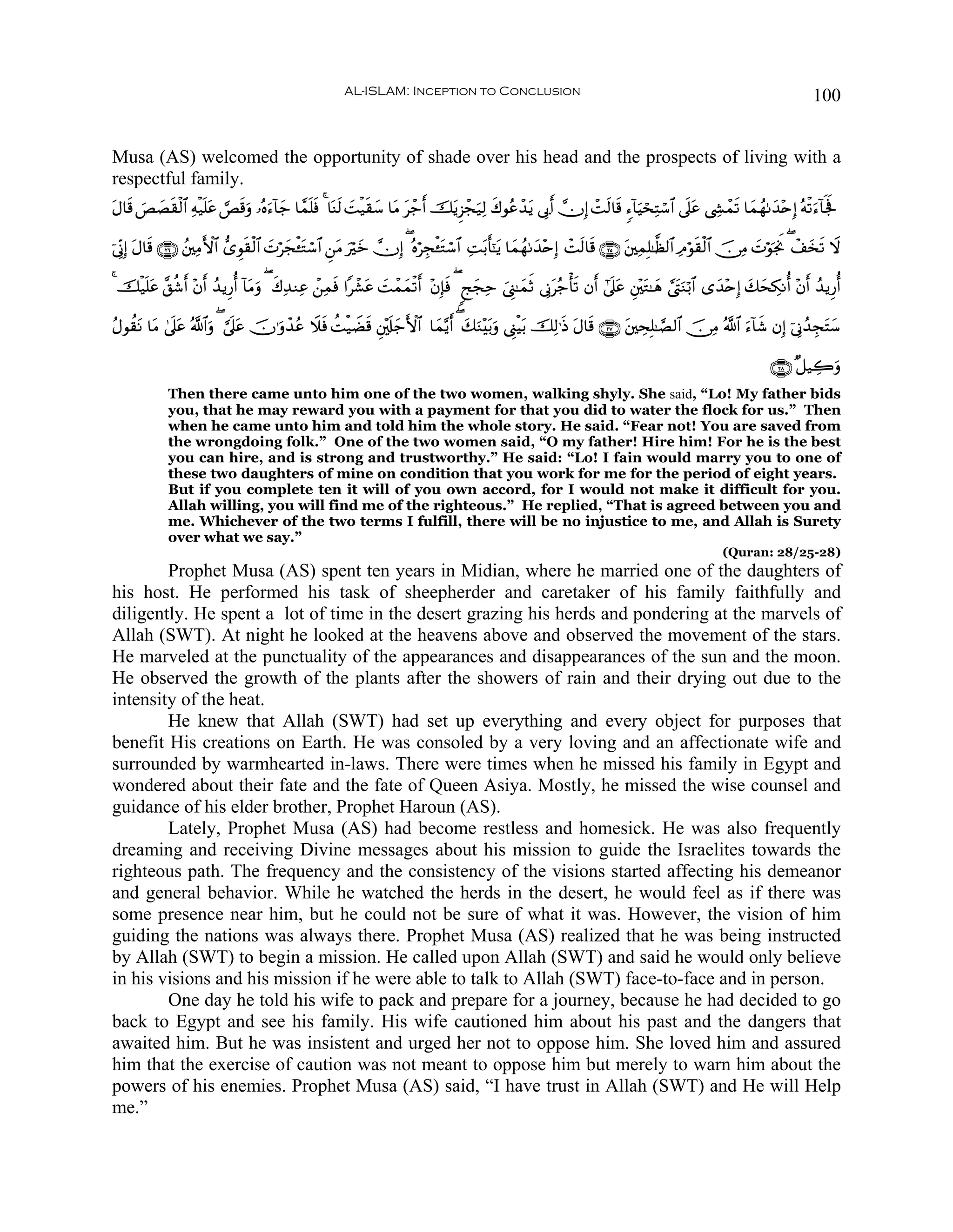 AL-ISLAM: Inception to Conclusion                                                                                100


Musa (AS) welcomed the opportunity of shade over his head and the prospects of living with a
respectful family.
tΑ$s% ÈÁ)ø9$# Ïμø‹n=tã ¡Ès%uρ …çνu™!$y_ $£ϑ=sù 4 $oΨs9 |Mø‹s)y™ $tΒ tô_r& šƒÌ“ôfu‹Ï9 x8θããô‰tƒ ’Î1r& χÎ) ôMs9$s% &™!$uŠósÏFó™$# ’n?tã ©Å´ôϑs? $yϑßγ1y‰÷nÎ) çμø?u™!$mgm
      } | s                                n                                 t

þ’ÎoΤÎ) tΑ$s% ∩⊄∉∪ ß⎦⎫ÏΒF{$# ‘“Èθs)ø9$# |Nöyfø↔tGó™$# Ç⎯tΒ uöz χÎ) ( çνöÉfø↔tGó™$# ÏMt/r'¯≈tƒ $yϑßγ1y‰÷nÎ) ôMs9$s% ∩⊄∈∪ t⎦⎫ÏϑÎ=≈©à9$# ÏΘöθs)ø9$# š∅ÏΒ |NöθpgwΥ ( ô#y‚s? Ÿω
                                                                y

4 šø‹n=tã ¨,ä©r& ÷βr& ß‰ƒÍ‘é& !$tΒuρ ( x8Ï‰ΖÏã ô⎯Ïϑsù #ô±tã |Môϑyϑø?r& ÷βÎ*sù ( 8kyfÏm z©Í_≈yϑrO ’ÎΤtã_ù's? βr& #’n?ã È⎦÷⎫tG≈yδ ¢©tLuΖö/$# “y‰÷nÎ) y7ysÅ3Ρé& ÷βr& ß‰ƒÍ‘é&
                                                                                                                        t

ãΑθà)tΡ $tΒ 4’n?tã ª!$#uρ ( ¥’n?ã šχ≡uρô‰ãã Ÿξsù àMø‹ŸÒs% È⎦÷,s#y_F{$# $yϑ−ƒr& ( y7uΖ÷t/uρ ©Í_øŠt/ šÏ9≡sŒ tΑ$s% ∩⊄∠∪ t⎦⎫ÅsÎ=≈¢Á9$# š∅ÏΒ ª!$# u™!$x© βÎ) þ’ÎΤß‰ÉftFy™
                                t

                                                                                                                                                              ∩⊄∇∪ ×≅‹Å2uρ
             Then there came unto him one of the two women, walking shyly. She said, “Lo! My father bids
             you, that he may reward you with a payment for that you did to water the flock for us.” Then
             when he came unto him and told him the whole story. He said. “Fear not! You are saved from
             the wrongdoing folk.” One of the two women said, “O my father! Hire him! For he is the best
             you can hire, and is strong and trustworthy.” He said: “Lo! I fain would marry you to one of
             these two daughters of mine on condition that you work for me for the period of eight years.
             But if you complete ten it will of you own accord, for I would not make it difficult for you.
             Allah willing, you will find me of the righteous.” He replied, “That is agreed between you and
             me. Whichever of the two terms I fulfill, there will be no injustice to me, and Allah is Surety
             over what we say.”
                                                                                                                                                  (Quran: 28/25-28)
        Prophet Musa (AS) spent ten years in Midian, where he married one of the daughters of
his host. He performed his task of sheepherder and caretaker of his family faithfully and
diligently. He spent a lot of time in the desert grazing his herds and pondering at the marvels of
Allah (SWT). At night he looked at the heavens above and observed the movement of the stars.
He marveled at the punctuality of the appearances and disappearances of the sun and the moon.
He observed the growth of the plants after the showers of rain and their drying out due to the
intensity of the heat.
        He knew that Allah (SWT) had set up everything and every object for purposes that
benefit His creations on Earth. He was consoled by a very loving and an affectionate wife and
surrounded by warmhearted in-laws. There were times when he missed his family in Egypt and
wondered about their fate and the fate of Queen Asiya. Mostly, he missed the wise counsel and
guidance of his elder brother, Prophet Haroun (AS).
        Lately, Prophet Musa (AS) had become restless and homesick. He was also frequently
dreaming and receiving Divine messages about his mission to guide the Israelites towards the
righteous path. The frequency and the consistency of the visions started affecting his demeanor
and general behavior. While he watched the herds in the desert, he would feel as if there was
some presence near him, but he could not be sure of what it was. However, the vision of him
guiding the nations was always there. Prophet Musa (AS) realized that he was being instructed
by Allah (SWT) to begin a mission. He called upon Allah (SWT) and said he would only believe
in his visions and his mission if he were able to talk to Allah (SWT) face-to-face and in person.
        One day he told his wife to pack and prepare for a journey, because he had decided to go
back to Egypt and see his family. His wife cautioned him about his past and the dangers that
awaited him. But he was insistent and urged her not to oppose him. She loved him and assured
him that the exercise of caution was not meant to oppose him but merely to warn him about the
powers of his enemies. Prophet Musa (AS) said, “I have trust in Allah (SWT) and He will Help
me.”
 