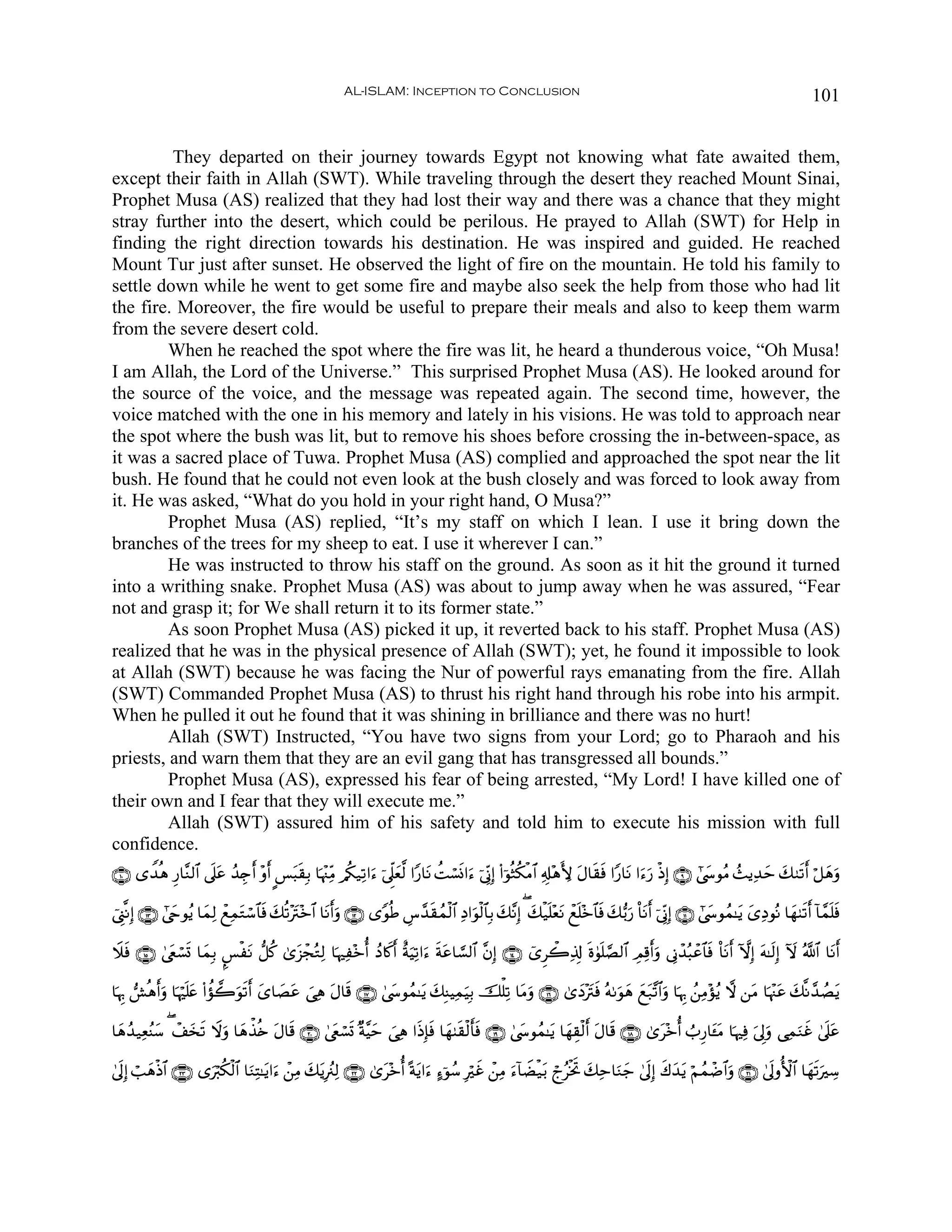 AL-ISLAM: Inception to Conclusion                                                                                          101


         They departed on their journey towards Egypt not knowing what fate awaited them,
except their faith in Allah (SWT). While traveling through the desert they reached Mount Sinai,
Prophet Musa (AS) realized that they had lost their way and there was a chance that they might
stray further into the desert, which could be perilous. He prayed to Allah (SWT) for Help in
finding the right direction towards his destination. He was inspired and guided. He reached
Mount Tur just after sunset. He observed the light of fire on the mountain. He told his family to
settle down while he went to get some fire and maybe also seek the help from those who had lit
the fire. Moreover, the fire would be useful to prepare their meals and also to keep them warm
from the severe desert cold.
         When he reached the spot where the fire was lit, he heard a thunderous voice, “Oh Musa!
I am Allah, the Lord of the Universe.” This surprised Prophet Musa (AS). He looked around for
the source of the voice, and the message was repeated again. The second time, however, the
voice matched with the one in his memory and lately in his visions. He was told to approach near
the spot where the bush was lit, but to remove his shoes before crossing the in-between-space, as
it was a sacred place of Tuwa. Prophet Musa (AS) complied and approached the spot near the lit
bush. He found that he could not even look at the bush closely and was forced to look away from
it. He was asked, “What do you hold in your right hand, O Musa?”
         Prophet Musa (AS) replied, “It’s my staff on which I lean. I use it bring down the
branches of the trees for my sheep to eat. I use it wherever I can.”
         He was instructed to throw his staff on the ground. As soon as it hit the ground it turned
into a writhing snake. Prophet Musa (AS) was about to jump away when he was assured, “Fear
not and grasp it; for We shall return it to its former state.”
         As soon Prophet Musa (AS) picked it up, it reverted back to his staff. Prophet Musa (AS)
realized that he was in the physical presence of Allah (SWT); yet, he found it impossible to look
at Allah (SWT) because he was facing the Nur of powerful rays emanating from the fire. Allah
(SWT) Commanded Prophet Musa (AS) to thrust his right hand through his robe into his armpit.
When he pulled it out he found that it was shining in brilliance and there was no hurt!
         Allah (SWT) Instructed, “You have two signs from your Lord; go to Pharaoh and his
priests, and warn them that they are an evil gang that has transgressed all bounds.”
         Prophet Musa (AS), expressed his fear of being arrested, “My Lord! I have killed one of
their own and I fear that they will execute me.”
         Allah (SWT) assured him of his safety and told him to execute his mission with full
confidence.
∩⊇⊃∪ “W‰èδ Í‘$¨Ζ9$# ’n?tã ß‰É`r& ÷ρr& C§t6s)Î/ $pκ÷]ÏiΒ /ä3‹Ï?#u™ þ’Ìj?yè©9 #Y‘$tΡ àMó¡nΣ#u™ þ’ÎoΤÎ) (#þθèWä3øΒ$# Ï&Î#÷δL{ tΑ$s)sù #Y‘$tΡ #u™u‘ øŒÎ) ∩®∪ #©y›θãΒ ß]ƒÏ‰m y79s?r& ö≅yδuρ
                                                                                                                                                                      y

û©Í_¯ΡÎ) ∩⊇⊂∪ #©yrθãƒ $yϑÏ9 ôìÏϑtGó™$$sù y7è?÷tI÷z$# $tΡr&uρ ∩⊇⊄∪ “YθèÛ Ä¨£‰s)ßϑø9$# ÏŠ#uθø9$$Î/ y7¨ΡÎ) ( y7ø‹n=÷ètΡ ôìn=÷z$$sù y7•/u‘ O$tΡr& þ’ÎoΤÎ) ∩⊇⊇∪ #©y›θßϑ≈tƒ y“ÏŠθçΡ $yγ8s?r& !$£ϑn=sù

Ÿξsù ∩⊇∈∪ 4©tëó¡@ $yϑÎ/ ¤§øtΡ ‘≅ä. 3“t“ôfçGÏ9 $pκÏ÷zé& ßŠ%x.& îπuŠÏ?#u™ sπtã$¡¡9$# ¨βÎ) ∩⊇⊆∪ ü“Ìò2Ï%Î! nο4θn=¢Á9$# ÉΟÏ%r&uρ ’ÎΤô‰ç6ôã$$sù O$tΡr& HωÎ) tμ≈s9Î) Iω ª!$# $tΡr&
                n                                              r

$pκÍ5 ·èδr&uρ $pκön=tæ (#àσ2uθs?r& y“$|Átã }‘Ïδ tΑ$s% ∩⊇∠∪ 4©y›θßϑ≈tƒ y7ÎΨŠÏϑuŠÎ/ šù=Ï? $tΒuρ ∩⊇∉∪ 3“yŠ÷tIsù çμ1uθyδ yìt7¨?$#ρ $pκÍ5 ß⎯ÏΒ÷σãƒ ω ⎯tΒ $pκ÷]tã y7¯Ρ£‰ÝÁƒ
                                                                                                                                  u                                       t

$yδß‰‹ÏèãΨy™ ( ô#y‚? Ÿωuρ $yδõ‹è{ tΑ$s% ∩⊄⊃∪ 4©tëó¡n@ ×π¨Šym }‘Ïδ #sŒÎ*sù $yγ8s)ø9r'sù ∩⊇®∪ 4©y›θßϑ≈tƒ $yγÉ)ø9r& tΑ$s% ∩⊇∇∪ 3“t÷zé& Ü>Í‘$t↔tΒ $pκÏù u’Í<uρ ‘ÏϑΖxî 4’n?tã
                   s                                                                                                                                            u

4’n<Î) ó=yδøŒ$# ∩⊄⊂∪ “uö9ä39$# $uΖÏF≈tƒ#u™ ô⎯ÏΒ y7tƒÎã∴Ï9 ∩⊄⊄∪ 3“t÷zé& ºπtƒ#u™ >™þθß™ Îöxî ô⎯ÏΒ u™!$ŸÒø‹t/ ólãøƒrB y7Ïm$uΖy_ 4’n<Î) x8y‰tƒ öΝßϑôÊ$#uρ ∩⊄⊇∪ 4’n<ρW{$# $yγs?uÅ™
                            ø
 