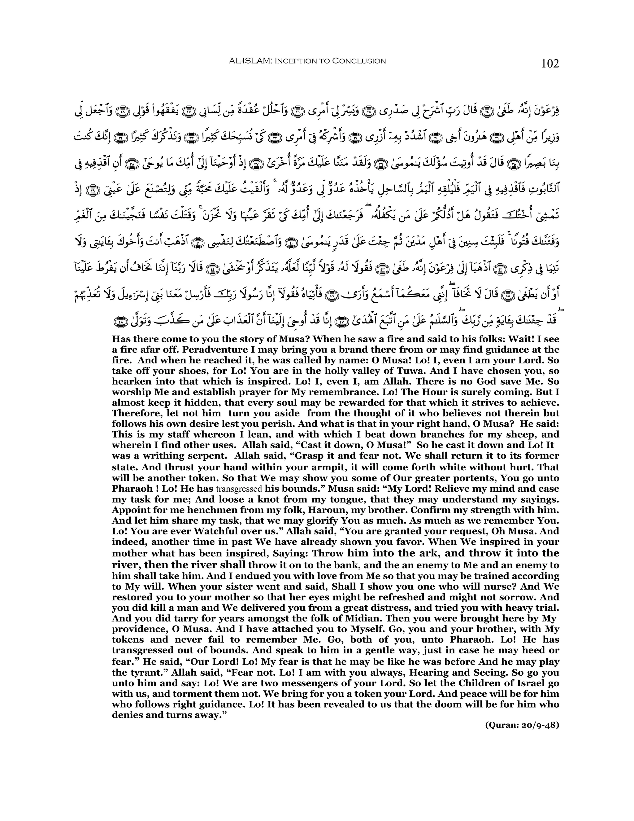 AL-ISLAM: Inception to Conclusion                                                                                            102


’Ík< ≅yèô_$#uρ ∩⊄∇∪ ’Í<öθs% (#θßγs)øtƒ ∩⊄∠∪ ’ÎΤ$|¡Ïj9 ⎯ÏiΒ Zο‰ø)ãã ö≅è=ôm$#uρ ∩⊄∉∪ “ÌøΒr& þ’Í< ÷Åc£o„uρ ∩⊄∈∪ “Í‘ô‰|¹ ’Í< ÷yuõ°$# Éb>u‘ tΑ$s% ∩⊄⊆∪ 4©xösÛ …çμ¯ΡÎ) tβöθtãöÏù
                                                              y

MΖä. y7¨ΡÎ) ∩⊂⊆∪ #·ÏWx. x8tä.õ‹Ρuρ ∩⊂⊂∪ #ZÏVx. y7ysÎm7|¡èΣ ö’s1 ∩⊂⊄∪ “ÌøΒr& þ’Îû çμø.Îõ°r&ρ ∩⊂⊇∪ “Í‘ø—r& ÿ⎯ÏμÎ/ ÷Šß‰ô©$# ∩⊂⊃∪ ©År& tβρã≈yδ ∩⊄®∪ ’Í?÷δr& ô⎯ÏiΒ #ƒÎ—uρ
|                                 t                                                              u

’Îû ÏμŠÏùÉ‹ø%$# Èβ& ∩⊂∇∪ #©yrθãƒ $tΒ y7ÏiΒé& #’n<Î) !$uΖøŠm÷ρr& øŒÎ) ∩⊂∠∪ #“t÷zé& ¸ο§tΒ y7ø‹n=tã $¨ΨuΖtΒ ô‰s)s9uρ ∩⊂∉∪ 4©y›θßϑ≈tƒ y7s9÷σß™ |MŠÏ?ρé& ô‰s% tΑ$s% ∩⊂∈∪ #ZÅÁt/ $uΖÎ/
                  r                                       y

øŒÎ) ∩⊂®∪ û©Í_ø‹tã 4’n?ã yìoΨóÁçGÏ9uρ ©Íh_ÏiΒ Zπ¬6ptxΧ 7ø‹n=tã àMø‹s)ø9r&uρ 4 …ã&©! Aρß‰ãuρ ’Ík< Aρß‰ã çνõ‹è{ù'tƒ È≅Ïm$¡¡9$$Î/ Οu‹ø9$# ÏμÉ)ù=ã‹ù=sù ÉdΟu‹ø9$# ’Îû Ïμ‹ÏùÉ‹ø%$$sù ÏNθç/$−G9$#
                       t                               y                                t            t

ÉdΟtóø9$# ⎯ÏΒ 7≈uΖøŠ¤fΖsù $T¡øtΡ |Mù=tGs%uρ 4 βt“øtrB Ÿωuρ $pκß]ø‹tã §s)s? ö’s1 y7ÏiΒé& #’n<Î) y7≈uΖ÷èy_tsù ( …ã&é#àõ3tƒ ⎯tΒ 4’n?tã ö/ä3—9ßŠr& ö≅δ ãΑθà)tGsù šçG÷zé& û©Å´ôϑs?
          z y         u                        t                                                                                                     y

Ÿωρ ©ÉL≈tƒ$t↔Î/ x8θäzr&uρ |MΡr& ó=yδøŒ$# ∩⊆⊇∪ ©Å¤øuΖÏ9 7çG÷èuΖsÜô¹$#uρ ∩⊆⊃∪ 4©y›θßϑ≈tƒ 9‘y‰s% 4’n?tã |M÷∞Å_ §ΝèO t⎦t⎪ô‰tΒ È≅÷δr& þ’Îû t⎦⎫ÏΖÅ™ |M÷VÎ7n=sù 4 $ZΡθçFèù y7≈¨ΨtGsùuρ
  u                                                     y

!$oΨøŠn=tã Þãøtƒ βr& ß∃$sƒwΥ $uΖ¯ΡÎ) $oΨ−/u‘ Ÿω$s% ∩⊆⊆∪ 4©y´øƒ† ÷ρr& ã©.x‹Ftƒ …ã&©#yè©9 $YΨÍh‹©9 Zωöθs% …çμs9 Ÿωθà)sù ∩⊆⊂∪ 4©xösÛ …çμ¯ΡÎ) tβöθtãöÏù 4’n<Î) !$t6yδøŒ$# ∩⊆⊄∪ “Ìø.ÏŒ ’Îû $u‹Ï⊥s?
           x                           !                        s            t

öΝåκö5Éj‹èè? Ÿωuρ Ÿ≅ƒÏ™ℜuó Î) û©Í_t/ $uΖyèΒ ö≅Å™ö‘r'sù šÎn/u‘ Ÿωθß™u‘ $¯ΡÎ) Iωθà)sù çν$uŠÏ?ù'sù ∩⊆∉∪ 2”u‘r&uρ ßìyϑó™r& !$yϑà6yètΒ ©Í_¯ΡÎ) ( !$sù$sƒrB Ÿω tΑ$s% ∩⊆∈∪ 4©xöôÜtƒ βr& ÷ρr&
         y                                 t

               ∩⊆∇∪ 4’¯<uθ?uρ šU¤‹Ÿ2 ⎯tΒ 4’n?tã z>#x‹yèø9$# ¨βr& !$uΖøŠs9) z©Çrρé& ô‰s% $¯ΡÎ) ∩⊆∠∪ #“y‰çλù;$# ìt7©?$# Ç⎯tΒ 4’n?tã ãΝ≈n=¡¡9$#uρ ( y7Îi/¢‘ ⎯ÏiΒ 7πtƒ$t↔Î/ y7≈oΨ÷∞Å_ ô‰s% (
                          s                                              Î                                    y
              Has there come to you the story of Musa? When he saw a fire and said to his folks: Wait! I see
              a fire afar off. Peradventure I may bring you a brand there from or may find guidance at the
              fire. And when he reached it, he was called by name: O Musa! Lo! I, even I am your Lord. So
              take off your shoes, for Lo! You are in the holly valley of Tuwa. And I have chosen you, so
              hearken into that which is inspired. Lo! I, even I, am Allah. There is no God save Me. So
              worship Me and establish prayer for My remembrance. Lo! The Hour is surely coming. But I
              almost keep it hidden, that every soul may be rewarded for that which it strives to achieve.
              Therefore, let not him turn you aside from the thought of it who believes not therein but
              follows his own desire lest you perish. And what is that in your right hand, O Musa? He said:
              This is my staff whereon I lean, and with which I beat down branches for my sheep, and
              wherein I find other uses. Allah said, “Cast it down, O Musa!” So he cast it down and Lo! It
              was a writhing serpent. Allah said, “Grasp it and fear not. We shall return it to its former
              state. And thrust your hand within your armpit, it will come forth white without hurt. That
              will be another token. So that We may show you some of Our greater portents, You go unto
              Pharaoh ! Lo! He has transgressed his bounds.” Musa said: “My Lord! Relieve my mind and ease
              my task for me; And loose a knot from my tongue, that they may understand my sayings.
              Appoint for me henchmen from my folk, Haroun, my brother. Confirm my strength with him.
              And let him share my task, that we may glorify You as much. As much as we remember You.
              Lo! You are ever Watchful over us.” Allah said, “You are granted your request, Oh Musa. And
              indeed, another time in past We have already shown you favor. When We inspired in your
              mother what has been inspired, Saying: Throw him into the ark, and throw it into the
              river, then the river shall throw it on to the bank, and the an enemy to Me and an enemy to
              him shall take him. And I endued you with love from Me so that you may be trained according
              to My will. When your sister went and said, Shall I show you one who will nurse? And We
              restored you to your mother so that her eyes might be refreshed and might not sorrow. And
              you did kill a man and We delivered you from a great distress, and tried you with heavy trial.
              And you did tarry for years amongst the folk of Midian. Then you were brought here by My
              providence, O Musa. And I have attached you to Myself. Go, you and your brother, with My
              tokens and never fail to remember Me. Go, both of you, unto Pharaoh. Lo! He has
              transgressed out of bounds. And speak to him in a gentle way, just in case he may heed or
              fear.” He said, “Our Lord! Lo! My fear is that he may be like he was before And he may play
              the tyrant.” Allah said, “Fear not. Lo! I am with you always, Hearing and Seeing. So go you
              unto him and say: Lo! We are two messengers of your Lord. So let the Children of Israel go
              with us, and torment them not. We bring for you a token your Lord. And peace will be for him
              who follows right guidance. Lo! It has been revealed to us that the doom will be for him who
              denies and turns away.”
                                                                                                                                                                    (Quran: 20/9-48)
 