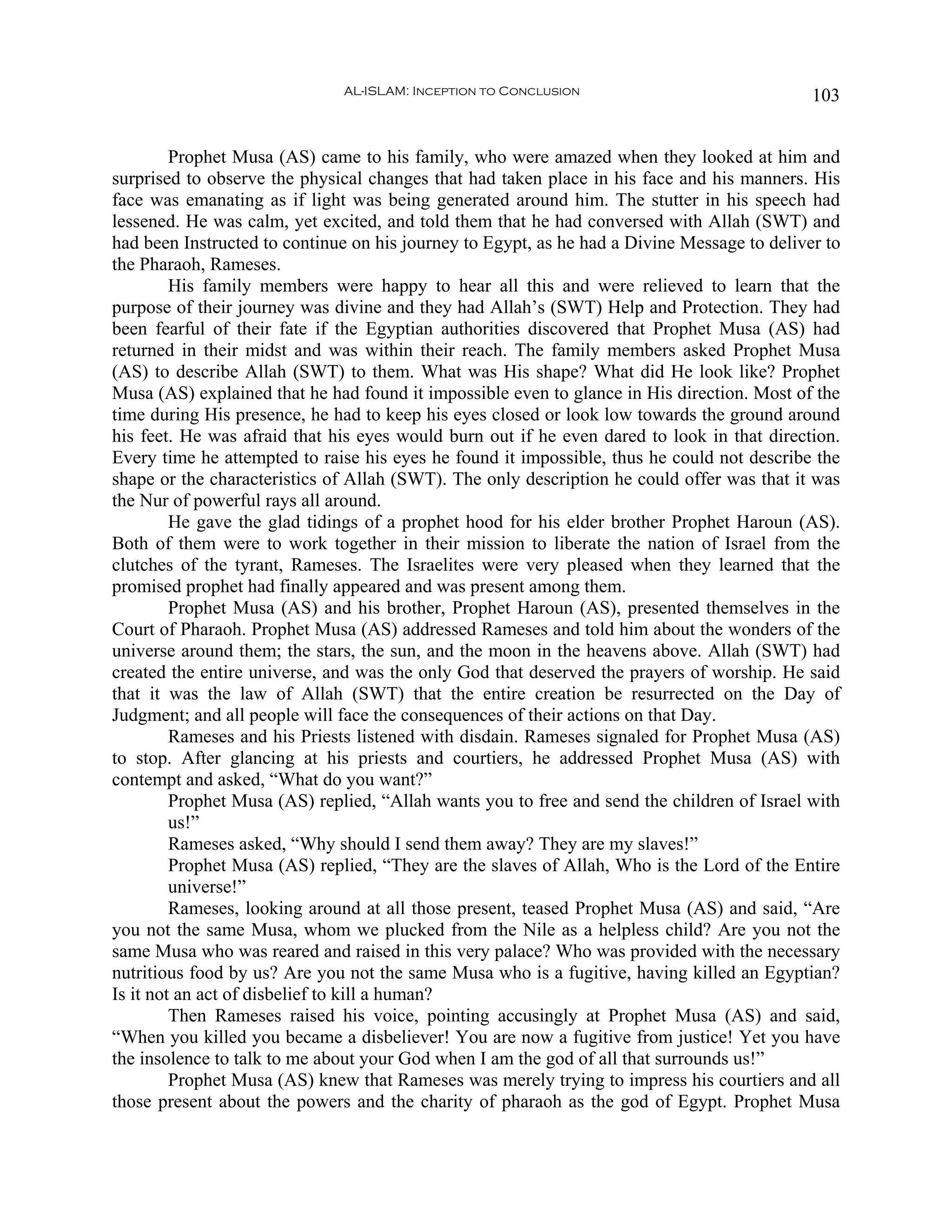 AL-ISLAM: Inception to Conclusion                              103


         Prophet Musa (AS) came to his family, who were amazed when they looked at him and
surprised to observe the physical changes that had taken place in his face and his manners. His
face was emanating as if light was being generated around him. The stutter in his speech had
lessened. He was calm, yet excited, and told them that he had conversed with Allah (SWT) and
had been Instructed to continue on his journey to Egypt, as he had a Divine Message to deliver to
the Pharaoh, Rameses.
         His family members were happy to hear all this and were relieved to learn that the
purpose of their journey was divine and they had Allah’s (SWT) Help and Protection. They had
been fearful of their fate if the Egyptian authorities discovered that Prophet Musa (AS) had
returned in their midst and was within their reach. The family members asked Prophet Musa
(AS) to describe Allah (SWT) to them. What was His shape? What did He look like? Prophet
Musa (AS) explained that he had found it impossible even to glance in His direction. Most of the
time during His presence, he had to keep his eyes closed or look low towards the ground around
his feet. He was afraid that his eyes would burn out if he even dared to look in that direction.
Every time he attempted to raise his eyes he found it impossible, thus he could not describe the
shape or the characteristics of Allah (SWT). The only description he could offer was that it was
the Nur of powerful rays all around.
         He gave the glad tidings of a prophet hood for his elder brother Prophet Haroun (AS).
Both of them were to work together in their mission to liberate the nation of Israel from the
clutches of the tyrant, Rameses. The Israelites were very pleased when they learned that the
promised prophet had finally appeared and was present among them.
         Prophet Musa (AS) and his brother, Prophet Haroun (AS), presented themselves in the
Court of Pharaoh. Prophet Musa (AS) addressed Rameses and told him about the wonders of the
universe around them; the stars, the sun, and the moon in the heavens above. Allah (SWT) had
created the entire universe, and was the only God that deserved the prayers of worship. He said
that it was the law of Allah (SWT) that the entire creation be resurrected on the Day of
Judgment; and all people will face the consequences of their actions on that Day.
         Rameses and his Priests listened with disdain. Rameses signaled for Prophet Musa (AS)
to stop. After glancing at his priests and courtiers, he addressed Prophet Musa (AS) with
contempt and asked, “What do you want?”
         Prophet Musa (AS) replied, “Allah wants you to free and send the children of Israel with
         us!”
         Rameses asked, “Why should I send them away? They are my slaves!”
         Prophet Musa (AS) replied, “They are the slaves of Allah, Who is the Lord of the Entire
         universe!”
         Rameses, looking around at all those present, teased Prophet Musa (AS) and said, “Are
you not the same Musa, whom we plucked from the Nile as a helpless child? Are you not the
same Musa who was reared and raised in this very palace? Who was provided with the necessary
nutritious food by us? Are you not the same Musa who is a fugitive, having killed an Egyptian?
Is it not an act of disbelief to kill a human?
         Then Rameses raised his voice, pointing accusingly at Prophet Musa (AS) and said,
“When you killed you became a disbeliever! You are now a fugitive from justice! Yet you have
the insolence to talk to me about your God when I am the god of all that surrounds us!”
         Prophet Musa (AS) knew that Rameses was merely trying to impress his courtiers and all
those present about the powers and the charity of pharaoh as the god of Egypt. Prophet Musa
 