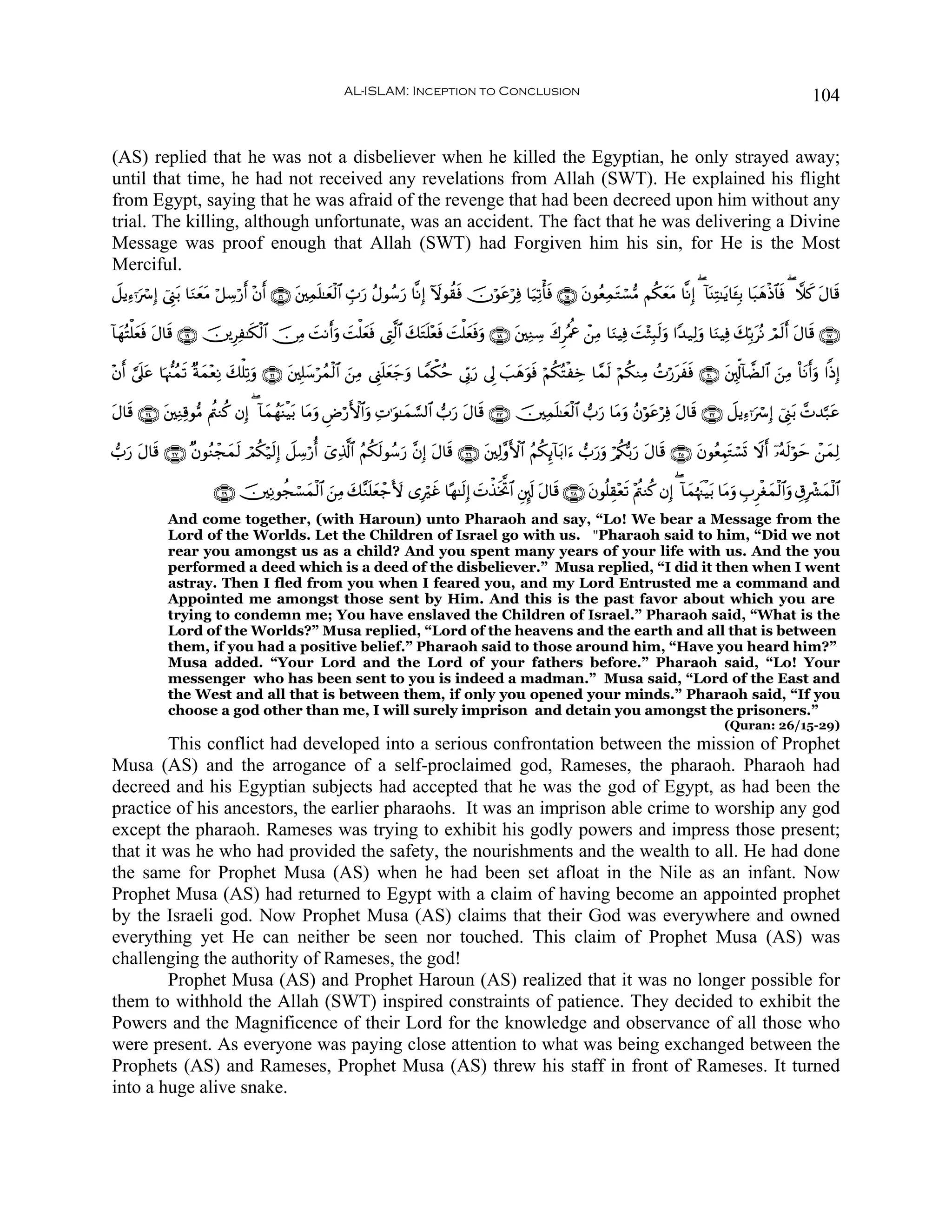AL-ISLAM: Inception to Conclusion                                                                                    104


(AS) replied that he was not a disbeliever when he killed the Egyptian, he only strayed away;
until that time, he had not received any revelations from Allah (SWT). He explained his flight
from Egypt, saying that he was afraid of the revenge that had been decreed upon him without any
trial. The killing, although unfortunate, was an accident. The fact that he was delivering a Divine
Message was proof enough that Allah (SWT) had Forgiven him his sin, for He is the Most
Merciful.
Ÿ≅ƒÏ™ℜuó Î) û©Í_t/ $uΖyètΒ ö≅Å™ö‘& ÷β& ∩⊇∉∪ ⎦⎫Ïϑ=≈yèø9$# Éb>u‘ ãΑθß™u‘ $¯ΡÎ) Iωθà)sù šχöθtãöÏù $u‹Ï?ù'sù ∩⊇∈∪ βθãèÏϑGó¡•Β Νä3yètΒ $¯ΡÎ) ( !$oΨÏF≈tƒ$t↔Î/ $t6δøŒ$$sù ( ξx. tΑ$s%
                                  r r        t n                                                                t     t                                       y

!$yγçFù=yèù Α$s% ∩⊇®∪ š⎥⎪ÍÏ≈s3ø9$# š∅ÏΒ MΡr&uρ |Mù=èsù ©ÉL©9$# y7Gn=÷èsù |Mù=yèùuρ ∩⊇∇∪ t⎦⎫ÏΖÅ™ x8ÌçΗéå ô⎯ÏΒ $uΖŠÏù |M÷WÎ6s9uρ #Y‰‹Ï9uρ $uΖŠÏù y7În/tçΡ óΟs9r& tΑ$s% ∩⊇∠∪
          s t                             |          y             t             s

÷β& ’n?ã $pκ‘]ßϑ? ×πϑ÷èÏΡ 7ù=Ï?uρ ∩⊄⊇∪ t⎦⎫Î=y™ößϑø9$# z⎯ÏΒ ©Í_n=yè_uρ $Vϑõ3ãm ’În1u‘ ’Í< |=yδuθsù öΝä3çFøÅz $£ϑs9 öΝä3ΖÏΒ ßNö‘txsù ∩⊄⊃∪ t⎦,Îk!!$Ò9$# z⎯ÏΒ O$tΡr&uρ #]ŒÎ)
  r ¥ t         s y       y                                        y

Α$s% ∩⊄⊆∪ t⎦⎫ÏΖÏ%θ•Β Λä⎢Ζä. βÎ) ( !$yϑßγoΨøŠt/ $tΒuρ ÇÚö‘F{$#ρ ÏN≡uθ≈yϑ¡¡9$# >u‘ tΑ$s% ∩⊄⊂∪ š⎥⎫Ïϑn=≈yèø9$# >u‘ $tΒuρ ãβöθtãöÏù tΑ$s% ∩⊄⊄∪ Ÿ≅ƒÏ™ℜuó Î) û©Í_t/ £N‰¬7tã
t                                                            u

>u‘ Α$s% ∩⊄∠∪ ×βθãΖôfyϑ9 óΟä3ö‹s9Î) Ÿ≅Å™ö‘é& ü“Ï%©!$# ãΝä3s9θß™u‘ ¨βÎ) tΑ$s% ∩⊄∉∪ t⎦⎫Ï9¨ρF{$# ãΝä3Í←!$t/#u™ >u‘uρ ö/ä3š/u‘ tΑ$s% ∩⊄∈∪ tβθãèÉΚtGó¡n@ Ÿωr& ÿ…çμs9öθym ô⎯yϑÏ9
     t                  s

                         ∩⊄®∪ š⎥⎫ÏΡθàfó¡ϑø9$# z⎯ÏΒ y7¨Ζn=yèô_V{ “Îöxî $·γ≈s9Î) Nõ‹sƒªB$# È⎦Í.s! tΑ$s% ∩⊄∇∪ tβθè=É)÷ès? ÷Λä⎢Ζä. βÎ) ( !$yϑåκs]øŠt/ $tΒuρ É>Ìøóyϑø9$#uρ É−Îô³yϑø9$#
                                        y                                        |
             And come together, (with Haroun) unto Pharaoh and say, “Lo! We bear a Message from the
             Lord of the Worlds. Let the Children of Israel go with us. "Pharaoh said to him, “Did we not
             rear you amongst us as a child? And you spent many years of your life with us. And the you
             performed a deed which is a deed of the disbeliever.” Musa replied, “I did it then when I went
             astray. Then I fled from you when I feared you, and my Lord Entrusted me a command and
             Appointed me amongst those sent by Him. And this is the past favor about which you are
             trying to condemn me; You have enslaved the Children of Israel.” Pharaoh said, “What is the
             Lord of the Worlds?” Musa replied, “Lord of the heavens and the earth and all that is between
             them, if you had a positive belief.” Pharaoh said to those around him, “Have you heard him?”
             Musa added. “Your Lord and the Lord of your fathers before.” Pharaoh said, “Lo! Your
             messenger who has been sent to you is indeed a madman.” Musa said, “Lord of the East and
             the West and all that is between them, if only you opened your minds.” Pharaoh said, “If you
             choose a god other than me, I will surely imprison and detain you amongst the prisoners.”
                                                                                                                                                        (Quran: 26/15-29)
        This conflict had developed into a serious confrontation between the mission of Prophet
Musa (AS) and the arrogance of a self-proclaimed god, Rameses, the pharaoh. Pharaoh had
decreed and his Egyptian subjects had accepted that he was the god of Egypt, as had been the
practice of his ancestors, the earlier pharaohs. It was an imprison able crime to worship any god
except the pharaoh. Rameses was trying to exhibit his godly powers and impress those present;
that it was he who had provided the safety, the nourishments and the wealth to all. He had done
the same for Prophet Musa (AS) when he had been set afloat in the Nile as an infant. Now
Prophet Musa (AS) had returned to Egypt with a claim of having become an appointed prophet
by the Israeli god. Now Prophet Musa (AS) claims that their God was everywhere and owned
everything yet He can neither be seen nor touched. This claim of Prophet Musa (AS) was
challenging the authority of Rameses, the god!
        Prophet Musa (AS) and Prophet Haroun (AS) realized that it was no longer possible for
them to withhold the Allah (SWT) inspired constraints of patience. They decided to exhibit the
Powers and the Magnificence of their Lord for the knowledge and observance of all those who
were present. As everyone was paying close attention to what was being exchanged between the
Prophets (AS) and Rameses, Prophet Musa (AS) threw his staff in front of Rameses. It turned
into a huge alive snake.
 