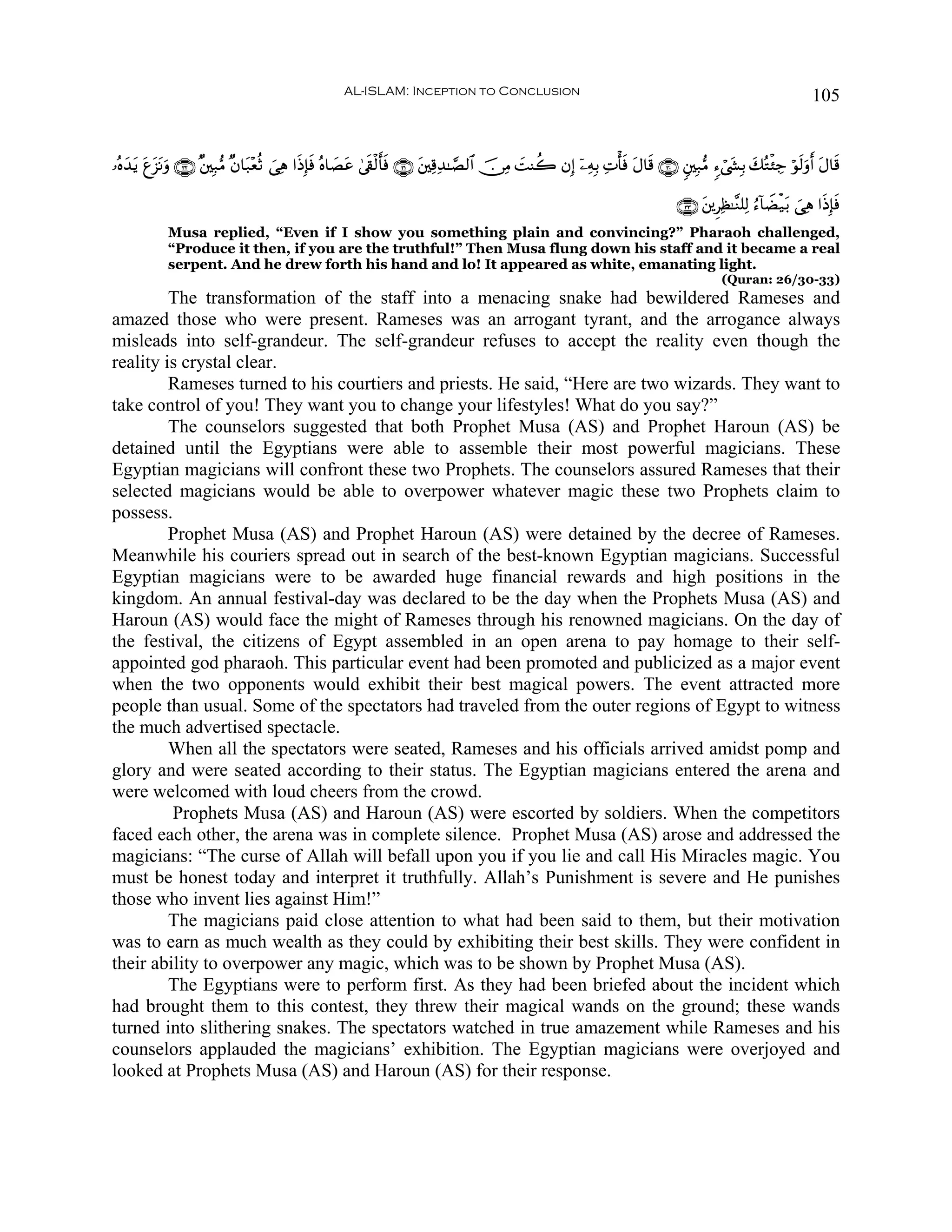 AL-ISLAM: Inception to Conclusion                                                                              105


…çνy‰ƒ tí“tΡuρ ∩⊂⊄∪ ×⎦⎫Î7•Β ×β$t7÷èèO }‘Ïδ #sŒÎ*sù çν$|Átã 4’s+ø9r'sù ∩⊂⊇∪ t⎦⎫Ï%Ï‰≈¢Á9$# š∅ÏΒ |MΨà2 βÎ) ÿ⎯ÏμÎ/ ÏNù'sù tΑ$s% ∩⊂⊃∪ &⎦⎫Î7•Β &™ó©y´Î/ y7çGø⁄Å_ öθs9uρr& tΑ$s%
     t t

                                                                                                                                   ∩⊂⊂∪ t⎦⎪ÌÏà≈¨Ζ=Ï9 â™!$ŸÒø‹t/ }‘Ïδ #sŒÎ*ù
                                                                                                                                                                           s
             Musa replied, “Even if I show you something plain and convincing?” Pharaoh challenged,
             “Produce it then, if you are the truthful!” Then Musa flung down his staff and it became a real
             serpent. And he drew forth his hand and lo! It appeared as white, emanating light.
                                                                                                                                              (Quran: 26/30-33)
         The transformation of the staff into a menacing snake had bewildered Rameses and
amazed those who were present. Rameses was an arrogant tyrant, and the arrogance always
misleads into self-grandeur. The self-grandeur refuses to accept the reality even though the
reality is crystal clear.
         Rameses turned to his courtiers and priests. He said, “Here are two wizards. They want to
take control of you! They want you to change your lifestyles! What do you say?”
         The counselors suggested that both Prophet Musa (AS) and Prophet Haroun (AS) be
detained until the Egyptians were able to assemble their most powerful magicians. These
Egyptian magicians will confront these two Prophets. The counselors assured Rameses that their
selected magicians would be able to overpower whatever magic these two Prophets claim to
possess.
         Prophet Musa (AS) and Prophet Haroun (AS) were detained by the decree of Rameses.
Meanwhile his couriers spread out in search of the best-known Egyptian magicians. Successful
Egyptian magicians were to be awarded huge financial rewards and high positions in the
kingdom. An annual festival-day was declared to be the day when the Prophets Musa (AS) and
Haroun (AS) would face the might of Rameses through his renowned magicians. On the day of
the festival, the citizens of Egypt assembled in an open arena to pay homage to their self-
appointed god pharaoh. This particular event had been promoted and publicized as a major event
when the two opponents would exhibit their best magical powers. The event attracted more
people than usual. Some of the spectators had traveled from the outer regions of Egypt to witness
the much advertised spectacle.
         When all the spectators were seated, Rameses and his officials arrived amidst pomp and
glory and were seated according to their status. The Egyptian magicians entered the arena and
were welcomed with loud cheers from the crowd.
         Prophets Musa (AS) and Haroun (AS) were escorted by soldiers. When the competitors
faced each other, the arena was in complete silence. Prophet Musa (AS) arose and addressed the
magicians: “The curse of Allah will befall upon you if you lie and call His Miracles magic. You
must be honest today and interpret it truthfully. Allah’s Punishment is severe and He punishes
those who invent lies against Him!”
         The magicians paid close attention to what had been said to them, but their motivation
was to earn as much wealth as they could by exhibiting their best skills. They were confident in
their ability to overpower any magic, which was to be shown by Prophet Musa (AS).
         The Egyptians were to perform first. As they had been briefed about the incident which
had brought them to this contest, they threw their magical wands on the ground; these wands
turned into slithering snakes. The spectators watched in true amazement while Rameses and his
counselors applauded the magicians’ exhibition. The Egyptian magicians were overjoyed and
looked at Prophets Musa (AS) and Haroun (AS) for their response.
 