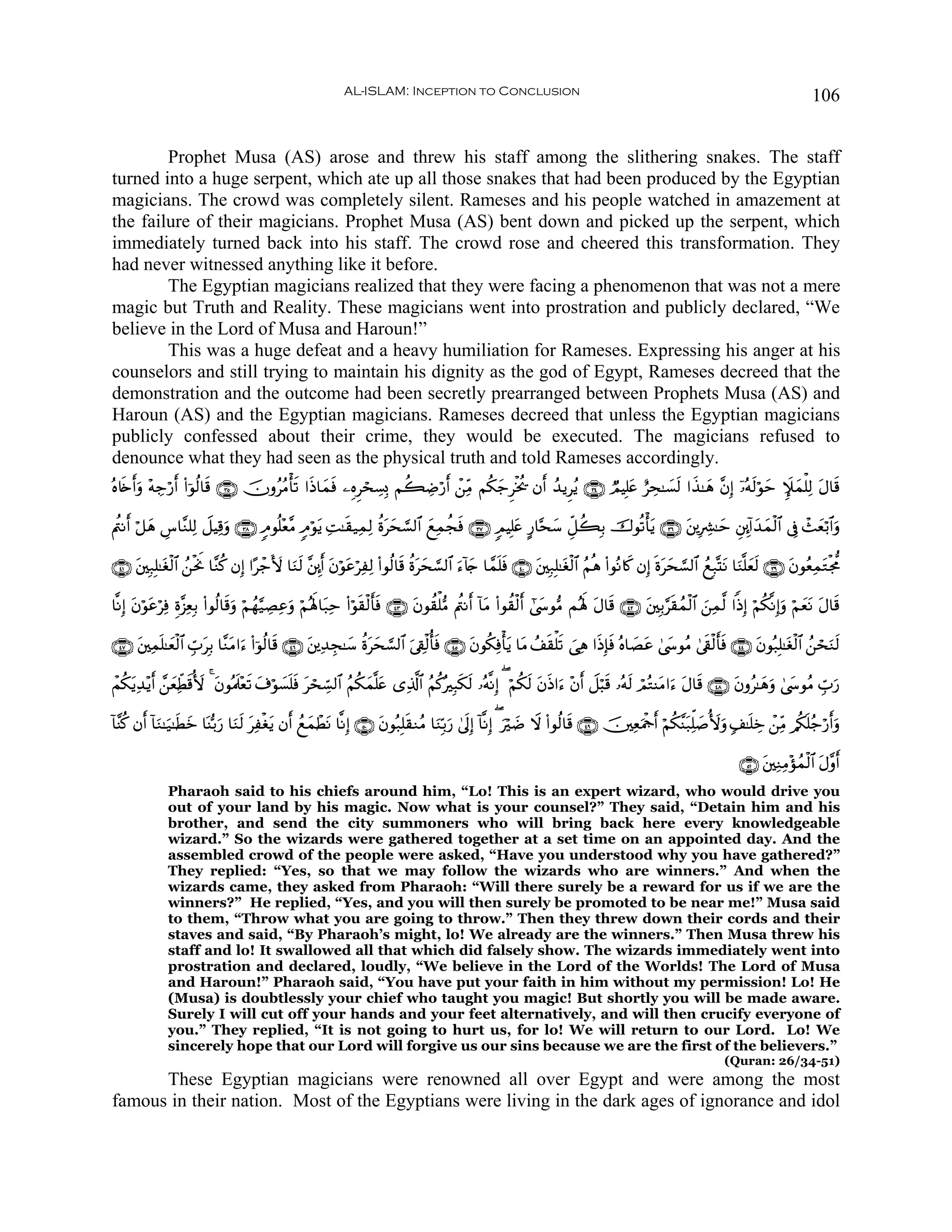 AL-ISLAM: Inception to Conclusion                                                                                           106


        Prophet Musa (AS) arose and threw his staff among the slithering snakes. The staff
turned into a huge serpent, which ate up all those snakes that had been produced by the Egyptian
magicians. The crowd was completely silent. Rameses and his people watched in amazement at
the failure of their magicians. Prophet Musa (AS) bent down and picked up the serpent, which
immediately turned back into his staff. The crowd rose and cheered this transformation. They
had never witnessed anything like it before.
        The Egyptian magicians realized that they were facing a phenomenon that was not a mere
magic but Truth and Reality. These magicians went into prostration and publicly declared, “We
believe in the Lord of Musa and Haroun!”
        This was a huge defeat and a heavy humiliation for Rameses. Expressing his anger at his
counselors and still trying to maintain his dignity as the god of Egypt, Rameses decreed that the
demonstration and the outcome had been secretly prearranged between Prophets Musa (AS) and
Haroun (AS) and the Egyptian magicians. Rameses decreed that unless the Egyptian magicians
publicly confessed about their crime, they would be executed. The magicians refused to
denounce what they had seen as the physical truth and told Rameses accordingly.
çν%s{r&uρ ÷μÅ_ö‘& (#þθä9$s% ∩⊂∈∪ šχρããΒù's? #sŒ$yϑsù ⎯ÍνÌósÅ¡Î0 Νà6ÅÊö‘r& ô⎯ÏiΒ Νä3y_Ìøƒä† βr& ß‰ƒÌãƒ ∩⊂⊆∪ ÒΟŠÎ=tæ íÅs≈|¡9 #x‹≈yδ ¨βÎ) ÿ…çμs9öθym Z∼yϑù=Ï9 tΑ$s%
                r                                                                                                             s

Λä⎢Ρr& ö≅yδ Ä¨$¨Ζ=Ï9 Ÿ≅ŠÏ%uρ ∩⊂∇∪ 5Θθè=÷è¨Β 5Θöθƒ ÏM≈s)‹ÏϑÏ9 äοtys¡¡9$# yìÏϑàfsù ∩⊂∠∪ 5ΟŠÎ=tæ A‘$−sy™ Èe≅à6Î/ š‚θè?ù'tƒ ∩⊂∉∪ t⎦⎪ÎÅ³≈ym È⎦É⎩!#y‰yϑø9$# ’Îû ô]è/$#uρ
                                                t                                                                                                             y ö

∩⊆⊇∪ ⎦⎫Î7Î=≈tóø9$# ß⎯øtwΥ $¨Ζä. βÎ) #·ô_V{ $uΖs9 ¨⎦É⎩r& tβöθtãöÏÏ9 (#θä9$s% äοtys¡¡9$# u™!%y` $£ϑn=sù ∩⊆⊃∪ t⎦⎫Î7Î=≈tóø9$# ãΝèδ (#θçΡ%x. βÎ) nοtys¡¡9$# ßìÎ7®KtΡ $uΖ¯=yès9 ∩⊂®∪ tβθãèÏϑtGøg’Χ
     t

$¯ΡÎ) tβöθãÏù Íο¨“ÏèÎ/ (#θä9$s%uρ öΝßγ§‹ÅÁÏãρ öΝçλm;$t7Ïm (#öθs)ø9r'sù ∩⊆⊂∪ tβθà)ù=•Β Λä⎢Ρr& !$tΒ (#θà)ø9r& #©y›θ•Β Μçλm; tΑ$s% ∩⊆⊄∪ ⎦⎫Î/§s)ßϑø9$# z⎯Ïϑ©9 #]ŒÎ) öΝä3¯ΡÎ)uρ öΝyètΡ tΑ$s%
          t ö                                u                                                                                        t

∩⊆∠∪ t⎦⎫Ïϑ=≈yèø9$# Éb>Î/ $¨ΖtΒ#u™ (#þθä9$s% ∩⊆∉∪ t⎦⎪Ï‰Éf≈y™ äοtys¡¡9$# u’Å+ø9é'sù ∩⊆∈∪ tβθä3Ïùù'tƒ $tΒ ß#s)ù=s? }‘Ïδ #sŒÎ*sù çν$|Átã 4©y›θãΒ 4’s+ø9r'sù ∩⊆⊆∪ tβθç7Î=≈tóø9$# ß⎯ósuΖs9
          n           t

ôΜä3ƒÏ‰÷ƒr& £⎯èÏeÜ%_{ 4 tβθçΗs>÷ès? t∃öθ¡n=sù tósÅb¡9$# ãΝä3yϑ¯=tæ “Ï%©!$# ãΝä.çÎ6s3s9 …çμ¯ΡÎ) ( öΝä3s9 tβsŒ#u™ ÷βr& Ÿ≅ö6s% …çμs9 óΟçGΨtΒ#u™ tΑ$s% ∩⊆∇∪ tβρã≈yδuρ 4©y›θãΒ Éb>u‘
    t         y s                       |

!$¨Ψä. βr& !$uΖ≈u‹≈sÜz $oΨš/u‘ $uΖs9 tÏøóƒ βr& ßìyϑôÜΡ $¯ΡÎ) ∩∈⊃∪ tβθç7Î=s)ΖãΒ $uΖÎn/u‘ 4’n<Î) !$¯ΡÎ) ( öÊ Ÿω (#θä9$s% ∩⊆®∪ š⎥⎫ÏèuΗødr& öΝä3¨Ψt7Ïk=|¹_{uρ 7#≈n=Åz ô⎯ÏiΒ /ä3n=ã_ö‘&uρ
                     y                     t           t                                                  u |                                                                        r

                                                                                                                                                                      ∩∈⊇∪ t⎦⎫ÏΖÏΒ÷σßϑø9$# tΑ¨ρr&
              Pharaoh said to his chiefs around him, “Lo! This is an expert wizard, who would drive you
              out of your land by his magic. Now what is your counsel?” They said, “Detain him and his
              brother, and send the city summoners who will bring back here every knowledgeable
              wizard.” So the wizards were gathered together at a set time on an appointed day. And the
              assembled crowd of the people were asked, “Have you understood why you have gathered?”
              They replied: “Yes, so that we may follow the wizards who are winners.” And when the
              wizards came, they asked from Pharaoh: “Will there surely be a reward for us if we are the
              winners?” He replied, “Yes, and you will then surely be promoted to be near me!” Musa said
              to them, “Throw what you are going to throw.” Then they threw down their cords and their
              staves and said, “By Pharaoh’s might, lo! We already are the winners.” Then Musa threw his
              staff and lo! It swallowed all that which did falsely show. The wizards immediately went into
              prostration and declared, loudly, “We believe in the Lord of the Worlds! The Lord of Musa
              and Haroun!” Pharaoh said, “You have put your faith in him without my permission! Lo! He
              (Musa) is doubtlessly your chief who taught you magic! But shortly you will be made aware.
              Surely I will cut off your hands and your feet alternatively, and will then crucify everyone of
              you.” They replied, “It is not going to hurt us, for lo! We will return to our Lord. Lo! We
              sincerely hope that our Lord will forgive us our sins because we are the first of the believers.”
                                                                                                                                                                  (Quran: 26/34-51)
      These Egyptian magicians were renowned all over Egypt and were among the most
famous in their nation. Most of the Egyptians were living in the dark ages of ignorance and idol
 