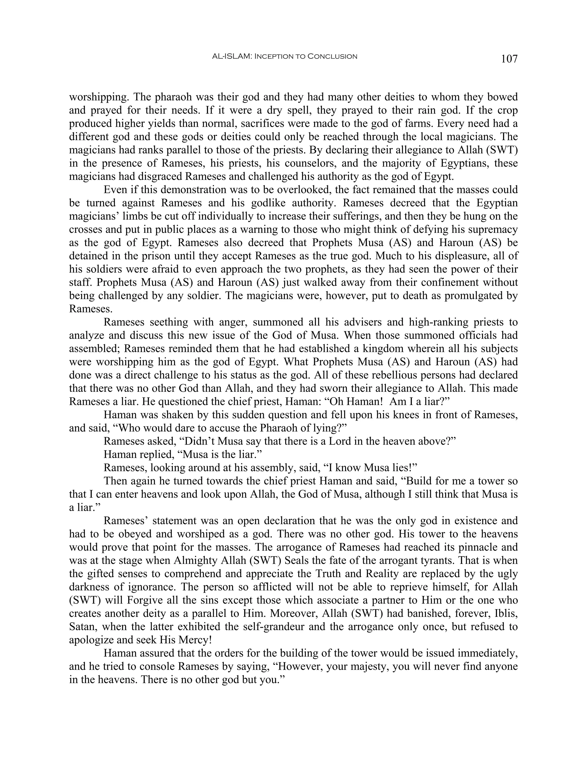 AL-ISLAM: Inception to Conclusion                               107


worshipping. The pharaoh was their god and they had many other deities to whom they bowed
and prayed for their needs. If it were a dry spell, they prayed to their rain god. If the crop
produced higher yields than normal, sacrifices were made to the god of farms. Every need had a
different god and these gods or deities could only be reached through the local magicians. The
magicians had ranks parallel to those of the priests. By declaring their allegiance to Allah (SWT)
in the presence of Rameses, his priests, his counselors, and the majority of Egyptians, these
magicians had disgraced Rameses and challenged his authority as the god of Egypt.
         Even if this demonstration was to be overlooked, the fact remained that the masses could
be turned against Rameses and his godlike authority. Rameses decreed that the Egyptian
magicians’ limbs be cut off individually to increase their sufferings, and then they be hung on the
crosses and put in public places as a warning to those who might think of defying his supremacy
as the god of Egypt. Rameses also decreed that Prophets Musa (AS) and Haroun (AS) be
detained in the prison until they accept Rameses as the true god. Much to his displeasure, all of
his soldiers were afraid to even approach the two prophets, as they had seen the power of their
staff. Prophets Musa (AS) and Haroun (AS) just walked away from their confinement without
being challenged by any soldier. The magicians were, however, put to death as promulgated by
Rameses.
         Rameses seething with anger, summoned all his advisers and high-ranking priests to
analyze and discuss this new issue of the God of Musa. When those summoned officials had
assembled; Rameses reminded them that he had established a kingdom wherein all his subjects
were worshipping him as the god of Egypt. What Prophets Musa (AS) and Haroun (AS) had
done was a direct challenge to his status as the god. All of these rebellious persons had declared
that there was no other God than Allah, and they had sworn their allegiance to Allah. This made
Rameses a liar. He questioned the chief priest, Haman: “Oh Haman! Am I a liar?”
         Haman was shaken by this sudden question and fell upon his knees in front of Rameses,
and said, “Who would dare to accuse the Pharaoh of lying?”
         Rameses asked, “Didn’t Musa say that there is a Lord in the heaven above?”
         Haman replied, “Musa is the liar.”
         Rameses, looking around at his assembly, said, “I know Musa lies!”
         Then again he turned towards the chief priest Haman and said, “Build for me a tower so
that I can enter heavens and look upon Allah, the God of Musa, although I still think that Musa is
a liar.”
         Rameses’ statement was an open declaration that he was the only god in existence and
had to be obeyed and worshiped as a god. There was no other god. His tower to the heavens
would prove that point for the masses. The arrogance of Rameses had reached its pinnacle and
was at the stage when Almighty Allah (SWT) Seals the fate of the arrogant tyrants. That is when
the gifted senses to comprehend and appreciate the Truth and Reality are replaced by the ugly
darkness of ignorance. The person so afflicted will not be able to reprieve himself, for Allah
(SWT) will Forgive all the sins except those which associate a partner to Him or the one who
creates another deity as a parallel to Him. Moreover, Allah (SWT) had banished, forever, Iblis,
Satan, when the latter exhibited the self-grandeur and the arrogance only once, but refused to
apologize and seek His Mercy!
         Haman assured that the orders for the building of the tower would be issued immediately,
and he tried to console Rameses by saying, “However, your majesty, you will never find anyone
in the heavens. There is no other god but you.”
 