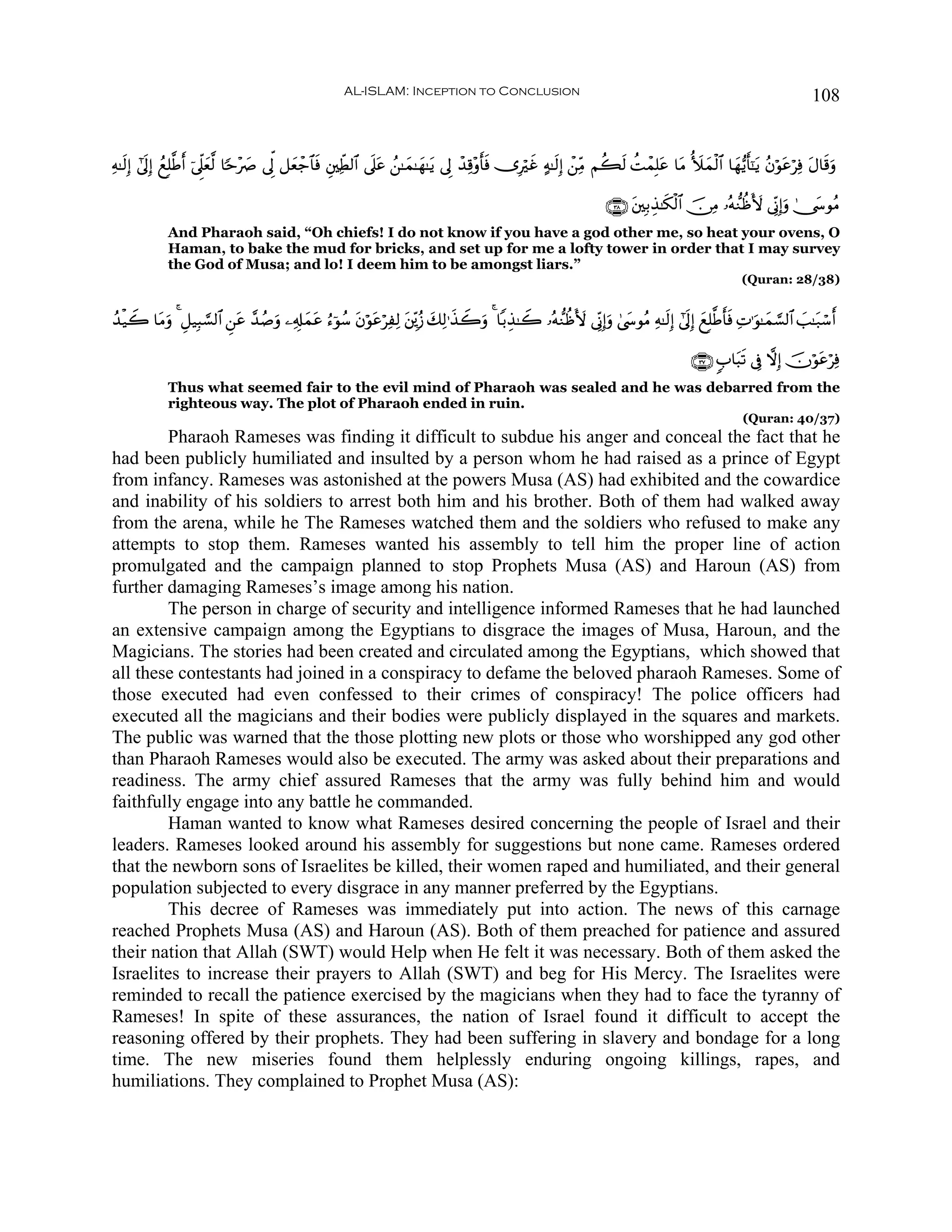AL-ISLAM: Inception to Conclusion                                                                                  108


Ïμ≈s9Î) #’n<Î) ßìÎ=©Û& þ’Ìj?è©9 $[m÷|À ’Ík< ≅yèô_$$sù È⎦⎫ÏeÜ9$# ’n?tã ß⎯≈yϑ≈yγ≈tƒ ’Í< ô‰Ï%÷ρr'ù ”Îöxî >μ≈s9Î) ô⎯ÏiΒ Νà6s9 àMôϑÎ=tã $tΒ _|yϑø9$# $yγ•ƒr'¯≈tƒ ãβöθtãöÏù tΑ$s%uρ
                     r y                                                                       s

                                                                                                                        ∩⊂∇∪ t⎦⎫Î/É‹≈s3ø9$# š∅ÏΒ …çμ‘ΖàßV{ ’ÎoΤÎ)uρ 4†y›θãΒ
             And Pharaoh said, “Oh chiefs! I do not know if you have a god other me, so heat your ovens, O
             Haman, to bake the mud for bricks, and set up for me a lofty tower in order that I may survey
             the God of Musa; and lo! I deem him to be amongst liars.”
                                                                                                                                                         (Quran: 28/38)


ß‰ø‹Ÿ2 $tΒuρ 4 È≅‹Î6¡¡9$# Ç⎯tã £‰ß¹ρ ⎯Ï&Î#ϑã â™þθß™ tβöθtãöÏÏ9 t⎦Éi⎪ã— y7Ï9≡x‹Ÿ2uρ 4 $/É‹≈Ÿ2 …çμ‘ΖàßV{ ’ÎoΤÎ)uρ 4©y›θãΒ Ïμ≈s9Î) #’n<Î) yìÎ=©Ûr'sù ÏN≡uθ≈yϑ¡¡9$# |=≈t7ó™r&
                                   u      y t

                                                                                                                                             ∩⊂∠∪ 5>$t6s? ’Îû ωÎ) šχöθtãöÏù
             Thus what seemed fair to the evil mind of Pharaoh was sealed and he was debarred from the
             righteous way. The plot of Pharaoh ended in ruin.
                                                                                                                                                          (Quran: 40/37)
        Pharaoh Rameses was finding it difficult to subdue his anger and conceal the fact that he
had been publicly humiliated and insulted by a person whom he had raised as a prince of Egypt
from infancy. Rameses was astonished at the powers Musa (AS) had exhibited and the cowardice
and inability of his soldiers to arrest both him and his brother. Both of them had walked away
from the arena, while he The Rameses watched them and the soldiers who refused to make any
attempts to stop them. Rameses wanted his assembly to tell him the proper line of action
promulgated and the campaign planned to stop Prophets Musa (AS) and Haroun (AS) from
further damaging Rameses’s image among his nation.
        The person in charge of security and intelligence informed Rameses that he had launched
an extensive campaign among the Egyptians to disgrace the images of Musa, Haroun, and the
Magicians. The stories had been created and circulated among the Egyptians, which showed that
all these contestants had joined in a conspiracy to defame the beloved pharaoh Rameses. Some of
those executed had even confessed to their crimes of conspiracy! The police officers had
executed all the magicians and their bodies were publicly displayed in the squares and markets.
The public was warned that the those plotting new plots or those who worshipped any god other
than Pharaoh Rameses would also be executed. The army was asked about their preparations and
readiness. The army chief assured Rameses that the army was fully behind him and would
faithfully engage into any battle he commanded.
        Haman wanted to know what Rameses desired concerning the people of Israel and their
leaders. Rameses looked around his assembly for suggestions but none came. Rameses ordered
that the newborn sons of Israelites be killed, their women raped and humiliated, and their general
population subjected to every disgrace in any manner preferred by the Egyptians.
        This decree of Rameses was immediately put into action. The news of this carnage
reached Prophets Musa (AS) and Haroun (AS). Both of them preached for patience and assured
their nation that Allah (SWT) would Help when He felt it was necessary. Both of them asked the
Israelites to increase their prayers to Allah (SWT) and beg for His Mercy. The Israelites were
reminded to recall the patience exercised by the magicians when they had to face the tyranny of
Rameses! In spite of these assurances, the nation of Israel found it difficult to accept the
reasoning offered by their prophets. They had been suffering in slavery and bondage for a long
time. The new miseries found them helplessly enduring ongoing killings, rapes, and
humiliations. They complained to Prophet Musa (AS):
 