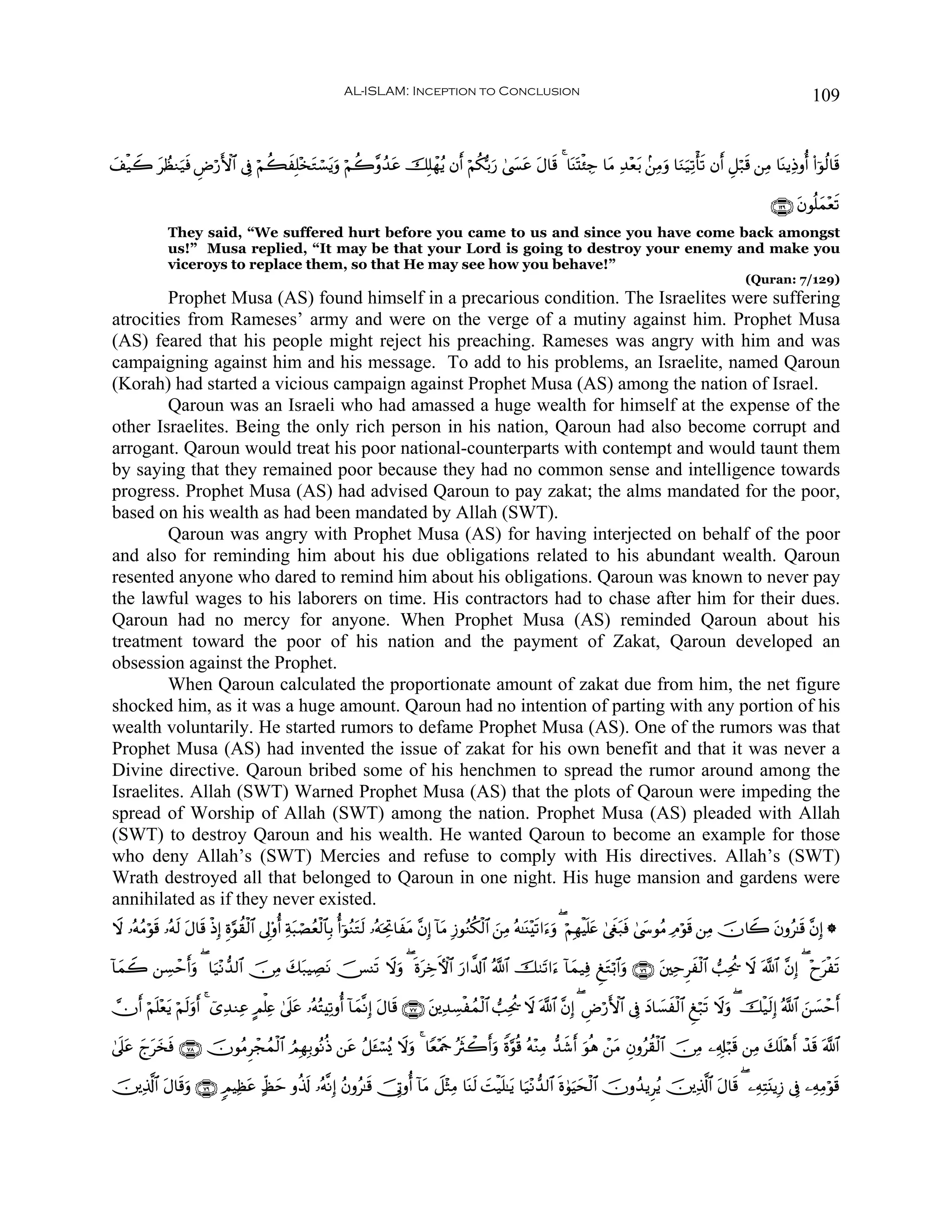 AL-ISLAM: Inception to Conclusion                                                                                        109


y#‹Ÿ2 tÝàΖu‹sù ÇÚö‘F{$# ’Îû öΝà6Î=÷‚tGó¡tƒuρ öΝà2¨ρß‰ã šÎ=ôγãƒ βr& öΝä3š/u‘ 4©|¤ã tΑ$s% 4 $oΨoKø⁄Å_ $tΒ Ï‰÷èt/ .⎯ÏΒuρ $uΖu‹Ï?ù's? βr& È≅ö7s% ⎯ÏΒ $oΨƒÏŒρé& (#þθä9$s%
  ø                              x                     t                           t

                                                                                                                                                                          ∩⊇⊄®∪ tβθè=yϑ÷ès?
              They said, “We suffered hurt before you came to us and since you have come back amongst
              us!” Musa replied, “It may be that your Lord is going to destroy your enemy and make you
              viceroys to replace them, so that He may see how you behave!”
                                                                                                                                                                   (Quran: 7/129)
        Prophet Musa (AS) found himself in a precarious condition. The Israelites were suffering
atrocities from Rameses’ army and were on the verge of a mutiny against him. Prophet Musa
(AS) feared that his people might reject his preaching. Rameses was angry with him and was
campaigning against him and his message. To add to his problems, an Israelite, named Qaroun
(Korah) had started a vicious campaign against Prophet Musa (AS) among the nation of Israel.
        Qaroun was an Israeli who had amassed a huge wealth for himself at the expense of the
other Israelites. Being the only rich person in his nation, Qaroun had also become corrupt and
arrogant. Qaroun would treat his poor national-counterparts with contempt and would taunt them
by saying that they remained poor because they had no common sense and intelligence towards
progress. Prophet Musa (AS) had advised Qaroun to pay zakat; the alms mandated for the poor,
based on his wealth as had been mandated by Allah (SWT).
        Qaroun was angry with Prophet Musa (AS) for having interjected on behalf of the poor
and also for reminding him about his due obligations related to his abundant wealth. Qaroun
resented anyone who dared to remind him about his obligations. Qaroun was known to never pay
the lawful wages to his laborers on time. His contractors had to chase after him for their dues.
Qaroun had no mercy for anyone. When Prophet Musa (AS) reminded Qaroun about his
treatment toward the poor of his nation and the payment of Zakat, Qaroun developed an
obsession against the Prophet.
        When Qaroun calculated the proportionate amount of zakat due from him, the net figure
shocked him, as it was a huge amount. Qaroun had no intention of parting with any portion of his
wealth voluntarily. He started rumors to defame Prophet Musa (AS). One of the rumors was that
Prophet Musa (AS) had invented the issue of zakat for his own benefit and that it was never a
Divine directive. Qaroun bribed some of his henchmen to spread the rumor around among the
Israelites. Allah (SWT) Warned Prophet Musa (AS) that the plots of Qaroun were impeding the
spread of Worship of Allah (SWT) among the nation. Prophet Musa (AS) pleaded with Allah
(SWT) to destroy Qaroun and his wealth. He wanted Qaroun to become an example for those
who deny Allah’s (SWT) Mercies and refuse to comply with His directives. Allah’s (SWT)
Wrath destroyed all that belonged to Qaroun in one night. His huge mansion and gardens were
annihilated as if they never existed.
Ÿω …çμãΒöθ% …çμ9 Α$s% øŒÎ) Íο§θà)ø9$# ’Í<'ρé& Ïπ6óÁãèø9$$Î/ é&þθãΖtGs9 …çμptÏB$xtΒ ¨βÎ) !$tΒ Î—θãΖä3ø9$# z⎯ÏΒ çμ≈oΨ÷s?#u™uρ ( öΝÎγøŠ=tæ 4©xöt7sù 4©y›θãΒ ÏΘöθs% ⎯ÏΒ šχ%Ÿ2 tβρã≈s% ¨βÎ) *
          s s t                                 t                                                                                     n

!$yϑŸ2 ⎯Å¡ômr&uρ ( $u‹÷Ρ‘‰9$# š∅ÏΒ y7t7ŠÅÁΡ š[Ψs? Ÿωρ ( nοtÅzFψ$# u‘#¤$!$# ª!$# š9t?#u™ !$yϑ‹Ïù ÆtGö/$#uρ ∩∠∉∪ t⎦⎫ÏmÌxø9$# =Ïtä† Ÿω ©!$# ¨βÎ) ( ÷ytøs?
                                          t         u

χr& öΝn=èƒ öΝs9uρr& 4 ü“Ï‰ΖÏã AΟù=Ïæ 4’n?tã …çμçFÏ?ρé& !$yϑ¯ΡÎ) tΑ$s% ∩∠∠∪ t⎦⎪Ï‰Å¡øßϑø9$# =Ïtä† Ÿω ©!$# ¨βÎ) ( ÇÚö‘F{$# ’Îû yŠ$|¡xø9$# Æö7s? Ÿωuρ ( šø‹s9Î) ª!$# z⎯|¡ômr&
         ÷ t

4’?tã ly‚sù ∩∠∇∪ šχθãΒÌôfßϑø9$# ÞΟÎγÎ/θçΡèŒ ⎯tã ã≅t↔ó¡ç„ Ÿωuρ 4 $Yè÷Ηsd çsYò2r&uρ Zο§θè% çμ÷ΖÏΒ ‘‰x©r& uθèδ ô⎯tΒ Èβρãà)ø9$# š∅ÏΒ ⎯Ï&Î#ö7s% ⎯ÏΒ y7n=÷δr& ô‰s% ©!$#
  n y t

š⎥⎪Ï%!$# tΑ$s%uρ ∩∠®∪ 5ΟŠÏàã >eáym ρä%s! …çμ¯ΡÎ) ãβρã≈s% š†ÎAρé& !$tΒ Ÿ≅÷WÏΒ $oΨs9 |Mø‹n=≈tƒ $u‹÷Ρ‘‰9$# nο4θuŠysø9$# šχρß‰ƒÌãƒ š⎥⎪Ï%©!$# tΑ$s% ( ⎯ÏμÏFt⊥ƒÎ— ’Îû ⎯ÏμÏΒöθs%
     ©                     t
 