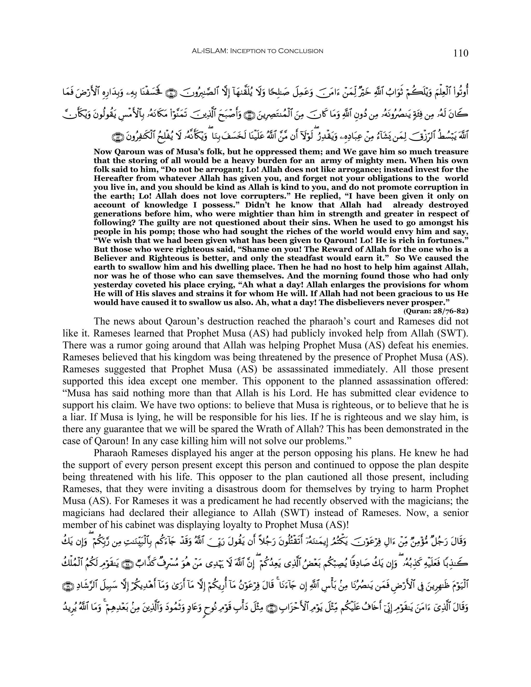 AL-ISLAM: Inception to Conclusion                                                                                     110


$yϑù uÚö‘F{$# ÍνÍ‘#y‰Î/uρ ⎯ÏμÎ/ $oΨø|¡ƒm ∩∇⊃∪ šχρçÉ9≈¢Á9$# ωÎ) !$yγ9¤)n=ãƒ Ÿωρ $[sÎ=≈|¹ Ÿ≅Ïϑtãuρ š∅tΒ#u™ ô⎯yϑÏj9 ×öyz «!$# Ü>#uθrO öΝà6n=÷ƒuρ zΝù=Ïèø9$# (#θè?ρé&
   s                                   s                                         u

χr(3÷ƒuρ tβθä9θà)tƒ Ä§øΒF{$$Î/ …çμΡ%s3Β (#öθ¨Ψyϑs? š⎥⎪Ï%©!$# yxt7ô¹r&uρ ∩∇⊇∪ ⎯ƒÎÅÇtGΨßϑø9$# z⎯ÏΒ šχ%x. $tΒuρ «!$# ÈβρßŠ ⎯ÏΒ …çμtΡρçÝÇΖtƒ 7π⁄Ïù ⎯ÏΒ …çμs9 tβ%Ÿ2
    s                              t t                                        z                                                               t

                      ∩∇⊄∪ tβρãÏ≈s3ø9$# ßxÎ=øãƒ Ÿω …çμ¯Ρr(s3÷ƒuρ ( $uΖÎ/ y#|¡y‚s9 $oΨø‹n=tã ª!$# £⎯¨Β βr& Iωöθs9 ( â‘Ï‰ø)tƒuρ ⎯ÍνÏŠ$t7Ïã ô⎯ÏΒ â™!$t±o„ ⎯yϑÏ9 šXø—Îh9$# äÝÝ¡ö6ƒ ©!$#
                                                                                                                                                                                 t
              Now Qaroun was of Musa’s folk, but he oppressed them; and We gave him so much treasure
              that the storing of all would be a heavy burden for an army of mighty men. When his own
              folk said to him, “Do not be arrogant; Lo! Allah does not like arrogance; instead invest for the
              Hereafter from whatever Allah has given you, and forget not your obligations to the world
              you live in, and you should be kind as Allah is kind to you, and do not promote corruption in
              the earth; Lo! Allah does not love corrupters.” He replied, “I have been given it only on
              account of knowledge I possess.” Didn’t he know that Allah had already destroyed
              generations before him, who were mightier than him in strength and greater in respect of
              following? The guilty are not questioned about their sins. When he used to go amongst his
              people in his pomp; those who had sought the riches of the world would envy him and say,
              “We wish that we had been given what has been given to Qaroun! Lo! He is rich in fortunes.”
              But those who were righteous said, “Shame on you! The Reward of Allah for the one who is a
              Believer and Righteous is better, and only the steadfast would earn it.” So We caused the
              earth to swallow him and his dwelling place. Then he had no host to help him against Allah,
              nor was he of those who can save themselves. And the morning found those who had only
              yesterday coveted his place crying, “Ah what a day! Allah enlarges the provisions for whom
              He will of His slaves and strains it for whom He will. If Allah had not been gracious to us He
              would have caused it to swallow us also. Ah, what a day! The disbelievers never prosper.”
                                                                                                                                                         (Quran: 28/76-82)
         The news about Qaroun’s destruction reached the pharaoh’s court and Rameses did not
like it. Rameses learned that Prophet Musa (AS) had publicly invoked help from Allah (SWT).
There was a rumor going around that Allah was helping Prophet Musa (AS) defeat his enemies.
Rameses believed that his kingdom was being threatened by the presence of Prophet Musa (AS).
Rameses suggested that Prophet Musa (AS) be assassinated immediately. All those present
supported this idea except one member. This opponent to the planned assassination offered:
“Musa has said nothing more than that Allah is his Lord. He has submitted clear evidence to
support his claim. We have two options: to believe that Musa is righteous, or to believe that he is
a liar. If Musa is lying, he will be responsible for his lies. If he is righteous and we slay him, is
there any guarantee that we will be spared the Wrath of Allah? This has been demonstrated in the
case of Qaroun! In any case killing him will not solve our problems.”
         Pharaoh Rameses displayed his anger at the person opposing his plans. He knew he had
the support of every person present except this person and continued to oppose the plan despite
being threatened with his life. This opposer to the plan cautioned all those present, including
Rameses, that they were inviting a disastrous doom for themselves by trying to harm Prophet
Musa (AS). For Rameses it was a predicament he had recently observed with the magicians; the
magicians had declared their allegiance to Allah (SWT) instead of Rameses. Now, a senior
member of his cabinet was displaying loyalty to Prophet Musa (AS)!
à7tƒ βÎ)uρ ( öΝä3În/§‘ ⎯ÏΒ ÏM≈uΖÉit7ø9$$Î/ Μä.u™!%` ô‰s%uρ ª!$# }†În1‘ tΑθà)tƒ βr& ¸ξã_‘ tβθè=çFø)s?r& ÿ…çμuΖ≈yϑƒÎ) ÞΟçFõ3tƒ šχöθãöÏù ÉΑ#u™ ô⎯ÏiΒ Ö⎯ÏΒ÷σ•Β ×≅ã_u‘ tΑ$s%uρ
                                                   y                  u                 u                                         t

à7ù=ßϑø9$# ãΝä39 ÉΘöθ)≈tƒ ∩⊄∇∪ Ò>#¤‹x. Ô∃Îô£ãΒ uθèδ ô⎯tΒ “Ï‰öκu‰ Ÿω ©!$# ¨βÎ) ( öΝä.ß‰Ïèƒ “Ï%©!$# âÙ÷èt/ Νä3ö6ÅÁãƒ $]%ÏŠ$|¹ à7tƒ βÎ)ρ ( …çμç/É‹x. Ïμø‹n=yèsù $/É‹≈Ÿ2
               s     s                                                                   t                                           u

∩⊄®∪ ÏŠ$x©§9$# Ÿ≅‹Î6y™ ωÎ) ö/ä3ƒÏ‰÷δ& !$tΒuρ 3“‘& !$tΒ ωÎ) öΝä3ƒÍ‘é& !$tΒ ãβöθtãöÏù tΑ$s% 4 $tΡu™!%y` βÎ) «!$# Ä¨ù't/ .⎯ÏΒ $tΡçÝÇΖtƒ ⎯yϑsù ÇÚö‘F{$# ’Îû z⎯ƒÌÎγ≈sß tΠθu‹ø9$#
                                      r          u r                                                                                                                      ö

ß‰ƒÌãƒ ª!$# $tΒρ 4 öΝÏδÏ‰÷èt/ .⎯ÏΒ t⎦⎪Ï%©!$#uρ yŠθßϑOuρ 7Š%tæuρ 8yθçΡ ÏΘöθs% É>ù&yŠ Ÿ≅÷WÏΒ ∩⊂⊃∪ É>#t“ômF{$# ÏΘöθtƒ Ÿ≅÷WÏiΒ Νä3ø‹=tæ ß∃%s{r& þ’ÎoΤÎ) ÉΘöθs)≈tƒ z⎯tΒ#u™ ü“Ï%©!$# tΑ$s%uρ
                u                                    r                                                                           n
 