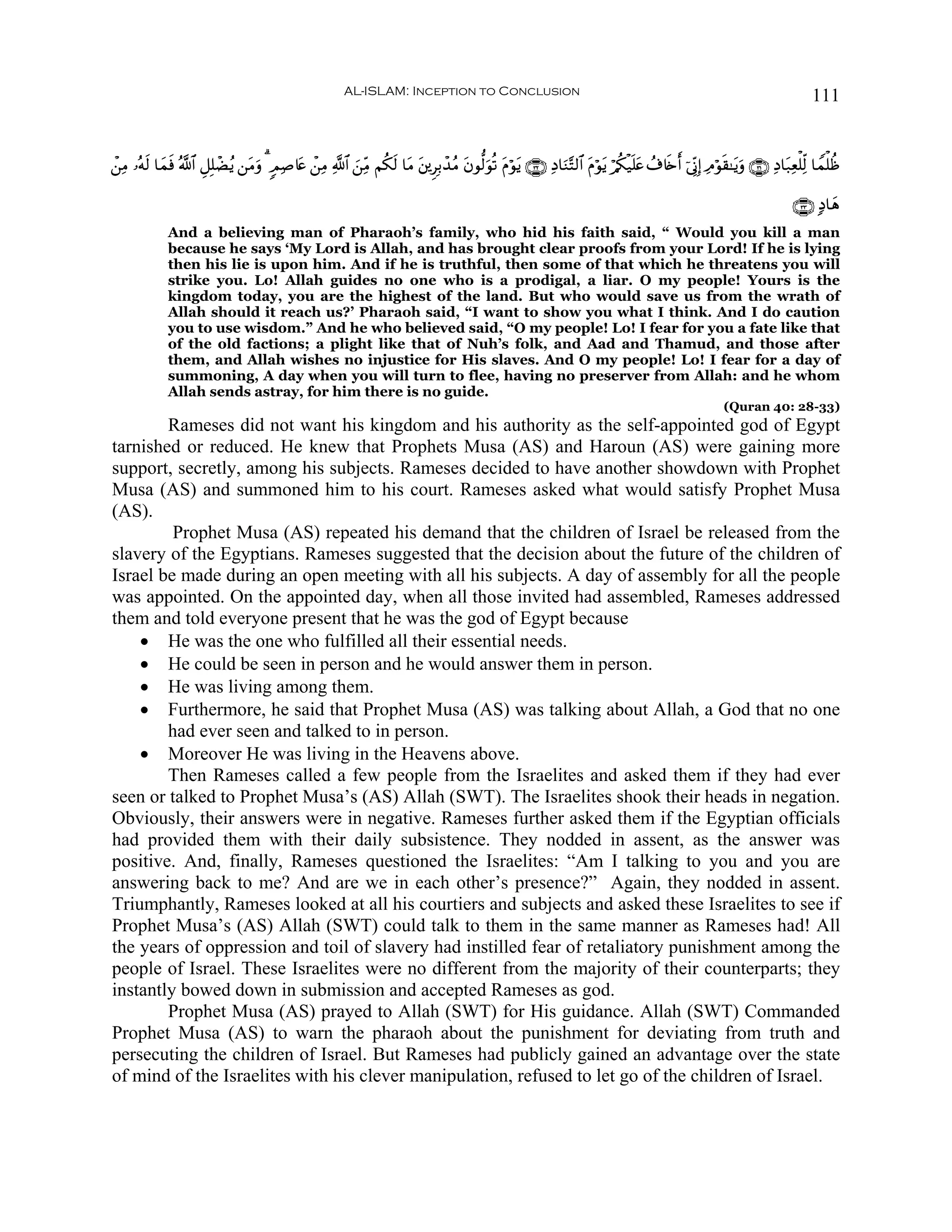 AL-ISLAM: Inception to Conclusion                                                                                      111


ô⎯ÏΒ …çμ9 $yϑù ª!$# È≅Î=ôÒãƒ ⎯tΒρ 3 5ΟÏ¹%tæ ô⎯ÏΒ «!$# z⎯ÏiΒ Νä3s9 $tΒ ⎦⎪ÌÎ/ô‰ãΒ tβθ—9uθè? tΠöθtƒ ∩⊂⊄∪ ÏŠ$uΖ−F9$# tΠöθtƒ ö/ä3ø‹n=tæ ß∃%s{r& þ’ÎoΤÎ) ÏΘöθs)≈tƒuρ ∩⊂⊇∪ ÏŠ$t7Ïèù=Ïj9 $Vϑù=àß
        s    s                  u                                     t

                                                                                                                                                                             ∩⊂⊂∪ 7Š$yδ
              And a believing man of Pharaoh’s family, who hid his faith said, “ Would you kill a man
              because he says ‘My Lord is Allah, and has brought clear proofs from your Lord! If he is lying
              then his lie is upon him. And if he is truthful, then some of that which he threatens you will
              strike you. Lo! Allah guides no one who is a prodigal, a liar. O my people! Yours is the
              kingdom today, you are the highest of the land. But who would save us from the wrath of
              Allah should it reach us?’ Pharaoh said, “I want to show you what I think. And I do caution
              you to use wisdom.” And he who believed said, “O my people! Lo! I fear for you a fate like that
              of the old factions; a plight like that of Nuh’s folk, and Aad and Thamud, and those after
              them, and Allah wishes no injustice for His slaves. And O my people! Lo! I fear for a day of
              summoning, A day when you will turn to flee, having no preserver from Allah: and he whom
              Allah sends astray, for him there is no guide.
                                                                                                                                                           (Quran 40: 28-33)
        Rameses did not want his kingdom and his authority as the self-appointed god of Egypt
tarnished or reduced. He knew that Prophets Musa (AS) and Haroun (AS) were gaining more
support, secretly, among his subjects. Rameses decided to have another showdown with Prophet
Musa (AS) and summoned him to his court. Rameses asked what would satisfy Prophet Musa
(AS).
         Prophet Musa (AS) repeated his demand that the children of Israel be released from the
slavery of the Egyptians. Rameses suggested that the decision about the future of the children of
Israel be made during an open meeting with all his subjects. A day of assembly for all the people
was appointed. On the appointed day, when all those invited had assembled, Rameses addressed
them and told everyone present that he was the god of Egypt because
    • He was the one who fulfilled all their essential needs.
    • He could be seen in person and he would answer them in person.
    • He was living among them.
    • Furthermore, he said that Prophet Musa (AS) was talking about Allah, a God that no one
        had ever seen and talked to in person.
    • Moreover He was living in the Heavens above.
        Then Rameses called a few people from the Israelites and asked them if they had ever
seen or talked to Prophet Musa’s (AS) Allah (SWT). The Israelites shook their heads in negation.
Obviously, their answers were in negative. Rameses further asked them if the Egyptian officials
had provided them with their daily subsistence. They nodded in assent, as the answer was
positive. And, finally, Rameses questioned the Israelites: “Am I talking to you and you are
answering back to me? And are we in each other’s presence?” Again, they nodded in assent.
Triumphantly, Rameses looked at all his courtiers and subjects and asked these Israelites to see if
Prophet Musa’s (AS) Allah (SWT) could talk to them in the same manner as Rameses had! All
the years of oppression and toil of slavery had instilled fear of retaliatory punishment among the
people of Israel. These Israelites were no different from the majority of their counterparts; they
instantly bowed down in submission and accepted Rameses as god.
        Prophet Musa (AS) prayed to Allah (SWT) for His guidance. Allah (SWT) Commanded
Prophet Musa (AS) to warn the pharaoh about the punishment for deviating from truth and
persecuting the children of Israel. But Rameses had publicly gained an advantage over the state
of mind of the Israelites with his clever manipulation, refused to let go of the children of Israel.
 