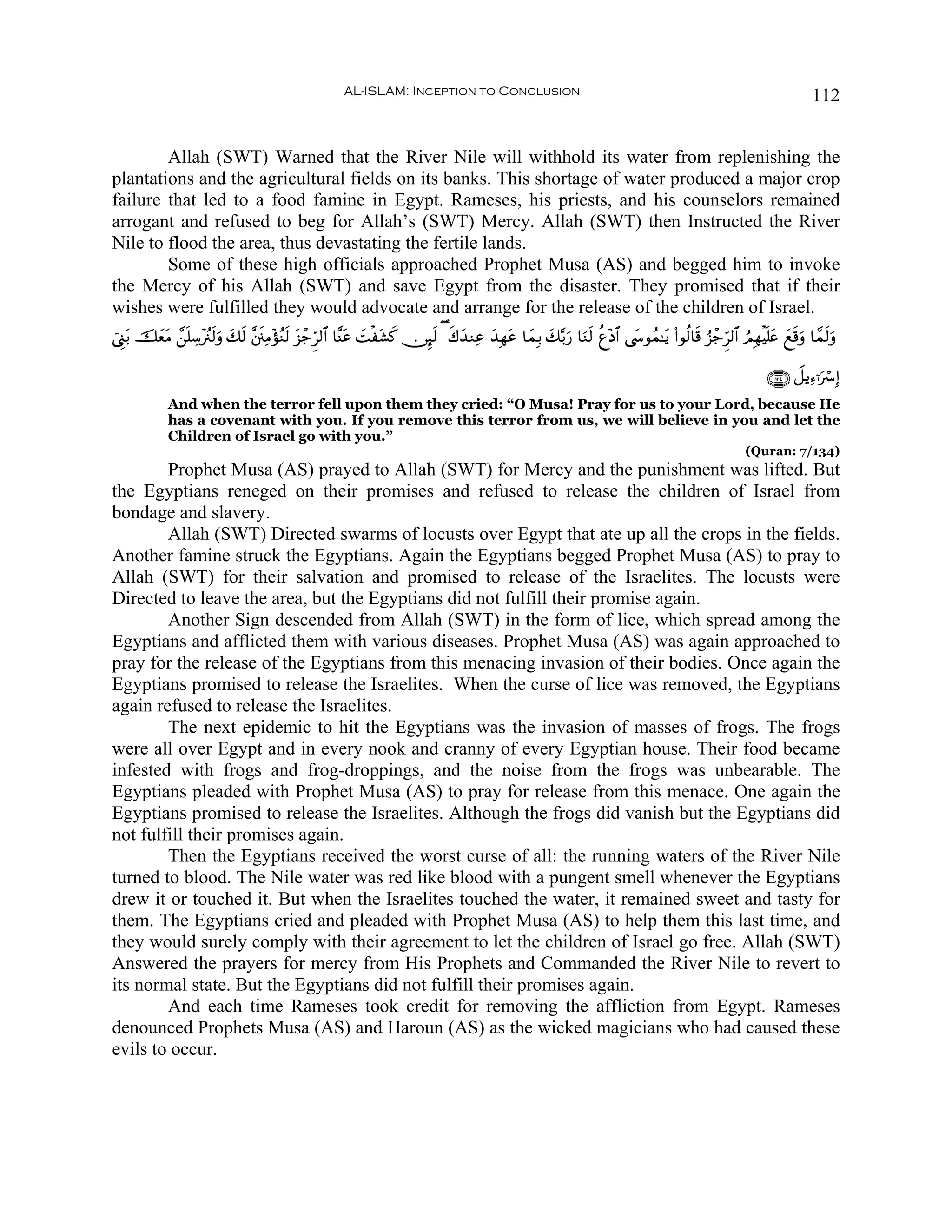 AL-ISLAM: Inception to Conclusion                                                                              112


        Allah (SWT) Warned that the River Nile will withhold its water from replenishing the
plantations and the agricultural fields on its banks. This shortage of water produced a major crop
failure that led to a food famine in Egypt. Rameses, his priests, and his counselors remained
arrogant and refused to beg for Allah’s (SWT) Mercy. Allah (SWT) then Instructed the River
Nile to flood the area, thus devastating the fertile lands.
        Some of these high officials approached Prophet Musa (AS) and begged him to invoke
the Mercy of his Allah (SWT) and save Egypt from the disaster. They promised that if their
wishes were fulfilled they would advocate and arrange for the release of the children of Israel.
û©Í_t/ šèΒ £⎯=Å™÷ã∴s9uρ y7s9 ¨⎦s⎞ÏΒ÷σãΖs9 t“ô_Ìh9$# $¨Ψtã |Møt±. ∅Í×s9 ( x8y‰ΖÏã ‰Îγtã $yϑÎ/ y7−/u‘ $uΖs9 äí÷Š$# ©y›θßϑ≈tƒ (#θä9$s% â“ô_Ìh9$# ÞΟÎγøŠn=tæ yìs%uρ $£ϑs9uρ
         y t n                                                     x                 y

                                                                                                                                                           ∩⊇⊂⊆∪ Ÿ≅ƒÏ™ℜuó Î)
             And when the terror fell upon them they cried: “O Musa! Pray for us to your Lord, because He
             has a covenant with you. If you remove this terror from us, we will believe in you and let the
             Children of Israel go with you.”
                                                                                                                                                      (Quran: 7/134)
        Prophet Musa (AS) prayed to Allah (SWT) for Mercy and the punishment was lifted. But
the Egyptians reneged on their promises and refused to release the children of Israel from
bondage and slavery.
        Allah (SWT) Directed swarms of locusts over Egypt that ate up all the crops in the fields.
Another famine struck the Egyptians. Again the Egyptians begged Prophet Musa (AS) to pray to
Allah (SWT) for their salvation and promised to release of the Israelites. The locusts were
Directed to leave the area, but the Egyptians did not fulfill their promise again.
        Another Sign descended from Allah (SWT) in the form of lice, which spread among the
Egyptians and afflicted them with various diseases. Prophet Musa (AS) was again approached to
pray for the release of the Egyptians from this menacing invasion of their bodies. Once again the
Egyptians promised to release the Israelites. When the curse of lice was removed, the Egyptians
again refused to release the Israelites.
        The next epidemic to hit the Egyptians was the invasion of masses of frogs. The frogs
were all over Egypt and in every nook and cranny of every Egyptian house. Their food became
infested with frogs and frog-droppings, and the noise from the frogs was unbearable. The
Egyptians pleaded with Prophet Musa (AS) to pray for release from this menace. One again the
Egyptians promised to release the Israelites. Although the frogs did vanish but the Egyptians did
not fulfill their promises again.
        Then the Egyptians received the worst curse of all: the running waters of the River Nile
turned to blood. The Nile water was red like blood with a pungent smell whenever the Egyptians
drew it or touched it. But when the Israelites touched the water, it remained sweet and tasty for
them. The Egyptians cried and pleaded with Prophet Musa (AS) to help them this last time, and
they would surely comply with their agreement to let the children of Israel go free. Allah (SWT)
Answered the prayers for mercy from His Prophets and Commanded the River Nile to revert to
its normal state. But the Egyptians did not fulfill their promises again.
        And each time Rameses took credit for removing the affliction from Egypt. Rameses
denounced Prophets Musa (AS) and Haroun (AS) as the wicked magicians who had caused these
evils to occur.
 
