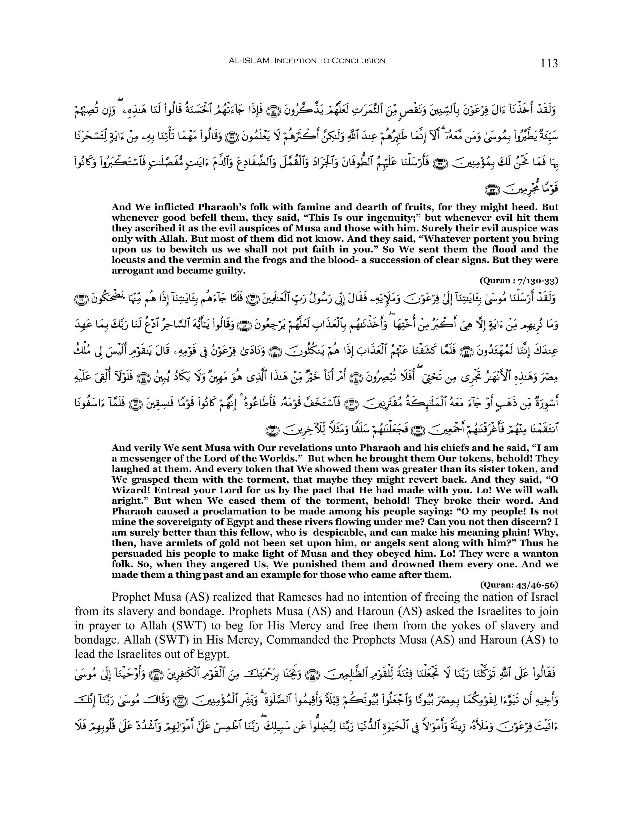 AL-ISLAM: Inception to Conclusion                                                                                        113


öΝκö:ÅÁè? βÎ)uρ ( ⎯ÍνÉ‹≈yδ $uΖs9 (#θä9$s% èπΖ|¡ptø:$# ÞΟßγø?u™!%y` #sŒÎ*ù ∩⊇⊂⊃∪ tβρã2¤‹tƒ óΟßγ¯=yè9 ÏN≡tyϑ¨V9$# z⎯ÏiΒ <Èø)tΡuρ t⎦⎫ÏΖÅb¡9$$Î/ tβöθtãöÏù tΑ#u™ !$tΡõ‹s{r& ô‰s)s9uρ
  å                                         u                           s                           s

$tΡtysó¡tFÏj9 7πƒ#u™ ⎯ÏΒ ⎯ÏμÎ/ $uΖÏ?ù's? $yϑôγtΒ (#θä9$s%uρ ∩⊇⊂⊇∪ tβθßϑn=ôèƒ Ÿω öΝèδusYò2r& £⎯Å3≈s9uρ «!$# y‰ΨÏã öΝèδçÈ∝¯≈sÛ $yϑ¯ΡÎ) Iωr& 3 ÿ…çμyè¨Β ⎯tΒuρ 4©y›θßϑÎ/ (#ρç¨©Ütƒ ×πy∞ÍhŠy™
                 t ô                                                        t

(#θçΡ%x.ρ (#ρçy9ò6Gó™$$sù ;M≈n=¢Á•Β ;M≈tƒ#u™ tΠ¤$!$#ρ íÏŠ$xÒ9$#ρ Ÿ≅£ϑà)ø9$#uρ yŠ#tpgø:$#uρ tβ$sùθ’Ü9$# ãΝÍκön=tã $uΖù=y™ö‘r'sù ∩⊇⊂⊄∪ š⎥⎫ÏΖÏΒ÷σßϑÎ/ y7s9 ß⎯øtwΥ $yϑsù $pκÍ5
        u          t              x                   u t          u

                                                                                                                                                                ∩⊇⊂⊂∪ š⎥⎫ÏΒÍ÷g’Χ $YΒöθs%
              And We inflicted Pharaoh’s folk with famine and dearth of fruits, for they might heed. But
              whenever good befell them, they said, “This Is our ingenuity;” but whenever evil hit them
              they ascribed it as the evil auspices of Musa and those with him. Surely their evil auspice was
              only with Allah. But most of them did not know. And they said, “Whatever portent you bring
              upon us to bewitch us we shall not put faith in you.” So We sent them the flood and the
              locusts and the vermin and the frogs and the blood- a succession of clear signs. But they were
              arrogant and became guilty.
                                                                                                                                                              (Quran : 7/130-33)

∩⊆∠∪ βθä3tõÖˆ $pκ÷]ÏiΒ Νèδ #sŒÎ) !$uΖÏF≈tƒ$t↔Î/ Νèδ™!%` $¬Ηs>sù ∩⊆∉∪ t⎦⎫ÏΗs>≈yèø9$# Éb>u‘ ãΑθß™u‘ ’ÎoΤÎ) tΑ$s)sù ⎯Ïμ'ƒZ∼tΒuρ šχöθtãöÏù 4’n<Î) !$uΖÏF≈tƒ$t↔Î/ 4©y›θãΒ $uΖù=y™ö‘r& ô‰s)s9uρ
     t   p n                                       u y

y‰Îγtã $yϑÎ/ y7−/u‘ $uΖs9 äí÷Š$# ãÏm$¡¡9$# tμ•ƒr'¯≈ƒ (#θä9$s%uρ ∩⊆∇∪ tβθãèÅ_ötƒ öΝßγ¯=yès9 É>#x‹yèø9$$Î/ Νßγ≈tΡõ‹s{r&uρ ( $yγÏF÷zé& ô⎯ÏΒ çt9ò2r& }‘Ïδ ωÎ) >πtƒ#u™ ô⎯ÏiΒ ΟÎγƒÌçΡ $tΒuρ
                                                    t

à7ù=ãΒ ’Í< }§øŠs9r& ÉΘöθ)≈tƒ tΑ$s% ⎯ÏμÏΒöθ% ’Îû ãβöθtãöÏù 3“yŠ$tΡuρ ∩∈⊃∪ šχθèVä3Ζtƒ öΝèδ #sŒÎ) z>#x‹yèø9$# ãΝåκ÷]tã $uΖøt±x. $£ϑn=sù ∩⊆®∪ tβρß‰tGôγßϑs9 $uΖ¯ΡÎ) x8y‰ΖÏã
                        s                 s

Ïμø‹n=tã ’Å+ø9é& ωöθ=sù ∩∈⊄∪ ß⎦⎫Î7ãƒ ßŠ%s3ƒ Ÿωρ ×⎦⎫ÎγtΒ uθèδ “Ï%©!$# #x‹≈yδ ô⎯ÏiΒ ×öyz O$tΡr& ôΘr& ∩∈⊇∪ tβρçÅÇö7è? Ÿξsùr& ( û©ÉLóss? ⎯ÏΒ “ÌøgrB ã≈yγ÷ΡF{$# ÍνÉ‹≈yδuρ uóÇÏΒ
         u       I n                      t u

$tΡθà™#u™ !$£ϑ=sù ∩∈⊆∪ t⎦⎫É)Å¡≈sù $YΒöθ% (#θçΡ%x. öΝßγ¯ΡÎ) 4 çνθãã$sÛr'sù …çμtΒöθs% £#y‚Gó™$$sù ∩∈⊂∪ š⎥⎫ÏΡÎtIø)ãΒ èπx6Í×¯≈n=yϑø9$# çμyètΒ u™!%` ÷ρr& A=yδsŒ ⎯ÏiΒ ×οu‘Èθó™r&
      y        n                        s                                                t                                                      y

                                                                          ∩∈∉∪ š⎥⎪ÌÅzEζÏj9 WξVtΒρ $Zn=y™ öΝßγ≈oΨù=yèyfsù ∩∈∈∪ š⎥⎫ÏèuΗødr& öΝßγ≈oΨø%tøîr'ù óΟßγ÷ΨÏΒ $oΨôϑs)tGΡ$#
                                                                                              s u                                                          s
              And verily We sent Musa with Our revelations unto Pharaoh and his chiefs and he said, “I am
              a messenger of the Lord of the Worlds.” But when he brought them Our tokens, behold! They
              laughed at them. And every token that We showed them was greater than its sister token, and
              We grasped them with the torment, that maybe they might revert back. And they said, “O
              Wizard! Entreat your Lord for us by the pact that He had made with you. Lo! We will walk
              aright.” But when We eased them of the torment, behold! They broke their word. And
              Pharaoh caused a proclamation to be made among his people saying: “O my people! Is not
              mine the sovereignty of Egypt and these rivers flowing under me? Can you not then discern? I
              am surely better than this fellow, who is despicable, and can make his meaning plain! Why,
              then, have armlets of gold not been set upon him, or angels sent along with him?” Thus he
              persuaded his people to make light of Musa and they obeyed him. Lo! They were a wanton
              folk. So, when they angered Us, We punished them and drowned them every one. And we
              made them a thing past and an example for those who came after them.
                                                                                                                                                              (Quran: 43/46-56)
        Prophet Musa (AS) realized that Rameses had no intention of freeing the nation of Israel
from its slavery and bondage. Prophets Musa (AS) and Haroun (AS) asked the Israelites to join
in prayer to Allah (SWT) to beg for His Mercy and free them from the yokes of slavery and
bondage. Allah (SWT) in His Mercy, Commanded the Prophets Musa (AS) and Haroun (AS) to
lead the Israelites out of Egypt.
4©y›θãΒ 4’n<Î) !$uΖø‹ym÷ρr&uρ ∩∇∉∪ t⎦⎪ÍÏ≈s3ø9$# ÏΘöθ)ø9$# z⎯ÏΒ šÏGoΗôqtÎ/ $oΨÅngwΥuρ ∩∇∈∪ š⎥⎫ÏϑÎ=≈©à9$# ÏΘöθs)ù=Ïj9 ZπuΖ÷FÏù $uΖù=yèøgB Ÿω $uΖ−/u‘ $uΖù=©.uθs? «!$# ’n?tã (#θä9$s)sù
                                                      s                                                                                   r

š¨ΡÎ) !$Ζ−/u‘ 4©y›θãΒ š^$s%uρ ∩∇∠∪ š⎥⎫ÏΖÏΒ÷σßϑø9$# ÎÅe³o0uρ 3 nο4θn=¢Á9$# (#θßϑŠÏ%r&uρ 's#ö6Ï% öΝà6s?θã‹ç/ (#θè=yèô_$#uρ $Y?θã‹ç/ uóÇÏϑÎ/ $yϑä3ÏΒöθs)Ï9 #u™§θt7s? βr& Ïμ‹Åzr&uρ
         u

Ÿξsù óΟÎγÎ/θè=è% 4’n?tã ÷Šß‰ô©$#uρ óΟÎγÏ9≡uθøΒr& #’n?tã ó§ÏϑôÛ$# $uΖ−/u‘ ( y7Î=‹Î6y™ ⎯tã (#θ=ÅÒã‹Ï9 $uΖ−/u‘ $u‹÷Ρ‘‰9$# Íο4θuŠysø9$# ’Îû Zω≡uθøΒr&uρ ZπoΨƒÎ— …çνV|tΒuρ šχöθtãöÏù |MøŠs?#u™
 