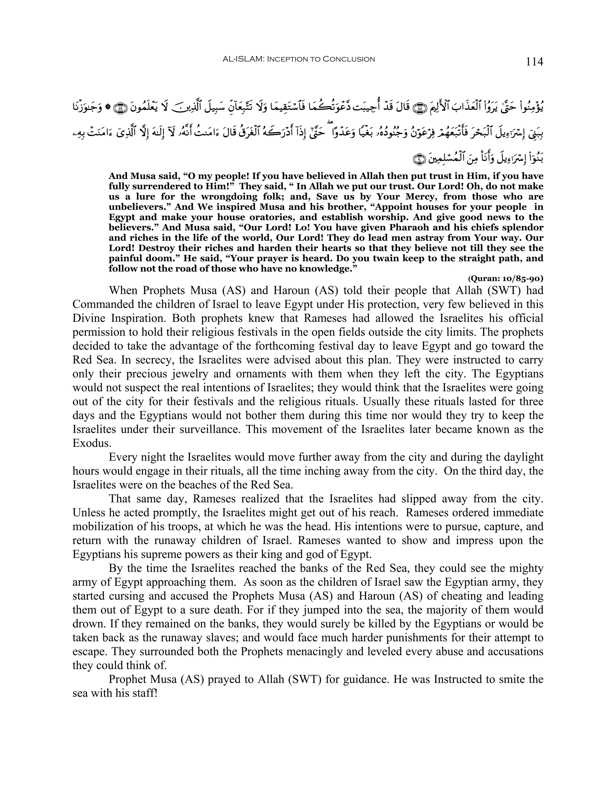 AL-ISLAM: Inception to Conclusion                                                                                            114


$tΡø—θ≈y_ρ * ∩∇®∪ tβθßϑ=ôèƒ Ÿω š⎥⎪Ï%©!$# Ÿ≅‹Î6y™ Èeβ!$yèÎ7−Fs? Ÿωuρ $yϑŠÉ)tGó™$$sù $yϑà6è?uθôã¨Š Mt6‹Å_é& ô‰s% tΑ$s% ∩∇∇∪ tΛ⎧Ï9F{$# >#x‹yèø9$# (#ãρttƒ 4©®Lym (#θãΖÏΒ÷σãƒ
     u u               n t                                                                                                          z

⎯ÏμÎ/ ôMuΖΒ#u™ ü“Ï%©!$# ωÎ) tμ≈s9Î) Iω …çμ¯Ρr& àMΖtΒ#u™ tΑ$s% ä−ttóø9$# çμŸ2u‘÷Šr& !#sŒÎ) #©¨Lym ( #·ρô‰tãuρ $‹øót/ …çνßŠθãΨã_uρ ãβöθtãöÏù óΟßγyèt7ø?r'sù óst7ø9$# Ÿ≅ƒÏ™ℜuó Î) û©Í_7Î/
          t                                                                                                                                                   t                          t

                                                                                                                                        ∩®⊃∪ t⎦⎫ÏϑÎ=ó¡ßϑø9$# z⎯ÏΒ O$tΡr&uρ Ÿ≅ƒÏ™ℜuó Î) (#þθãΖt/
              And Musa said, “O my people! If you have believed in Allah then put trust in Him, if you have
              fully surrendered to Him!” They said, “ In Allah we put our trust. Our Lord! Oh, do not make
              us a lure for the wrongdoing folk; and, Save us by Your Mercy, from those who are
              unbelievers.” And We inspired Musa and his brother, “Appoint houses for your people in
              Egypt and make your house oratories, and establish worship. And give good news to the
              believers.” And Musa said, “Our Lord! Lo! You have given Pharaoh and his chiefs splendor
              and riches in the life of the world, Our Lord! They do lead men astray from Your way. Our
              Lord! Destroy their riches and harden their hearts so that they believe not till they see the
              painful doom.” He said, “Your prayer is heard. Do you twain keep to the straight path, and
              follow not the road of those who have no knowledge.”
                                                                                                                                                               (Quran: 10/85-90)
        When Prophets Musa (AS) and Haroun (AS) told their people that Allah (SWT) had
Commanded the children of Israel to leave Egypt under His protection, very few believed in this
Divine Inspiration. Both prophets knew that Rameses had allowed the Israelites his official
permission to hold their religious festivals in the open fields outside the city limits. The prophets
decided to take the advantage of the forthcoming festival day to leave Egypt and go toward the
Red Sea. In secrecy, the Israelites were advised about this plan. They were instructed to carry
only their precious jewelry and ornaments with them when they left the city. The Egyptians
would not suspect the real intentions of Israelites; they would think that the Israelites were going
out of the city for their festivals and the religious rituals. Usually these rituals lasted for three
days and the Egyptians would not bother them during this time nor would they try to keep the
Israelites under their surveillance. This movement of the Israelites later became known as the
Exodus.
        Every night the Israelites would move further away from the city and during the daylight
hours would engage in their rituals, all the time inching away from the city. On the third day, the
Israelites were on the beaches of the Red Sea.
        That same day, Rameses realized that the Israelites had slipped away from the city.
Unless he acted promptly, the Israelites might get out of his reach. Rameses ordered immediate
mobilization of his troops, at which he was the head. His intentions were to pursue, capture, and
return with the runaway children of Israel. Rameses wanted to show and impress upon the
Egyptians his supreme powers as their king and god of Egypt.
        By the time the Israelites reached the banks of the Red Sea, they could see the mighty
army of Egypt approaching them. As soon as the children of Israel saw the Egyptian army, they
started cursing and accused the Prophets Musa (AS) and Haroun (AS) of cheating and leading
them out of Egypt to a sure death. For if they jumped into the sea, the majority of them would
drown. If they remained on the banks, they would surely be killed by the Egyptians or would be
taken back as the runaway slaves; and would face much harder punishments for their attempt to
escape. They surrounded both the Prophets menacingly and leveled every abuse and accusations
they could think of.
        Prophet Musa (AS) prayed to Allah (SWT) for guidance. He was Instructed to smite the
sea with his staff!
 