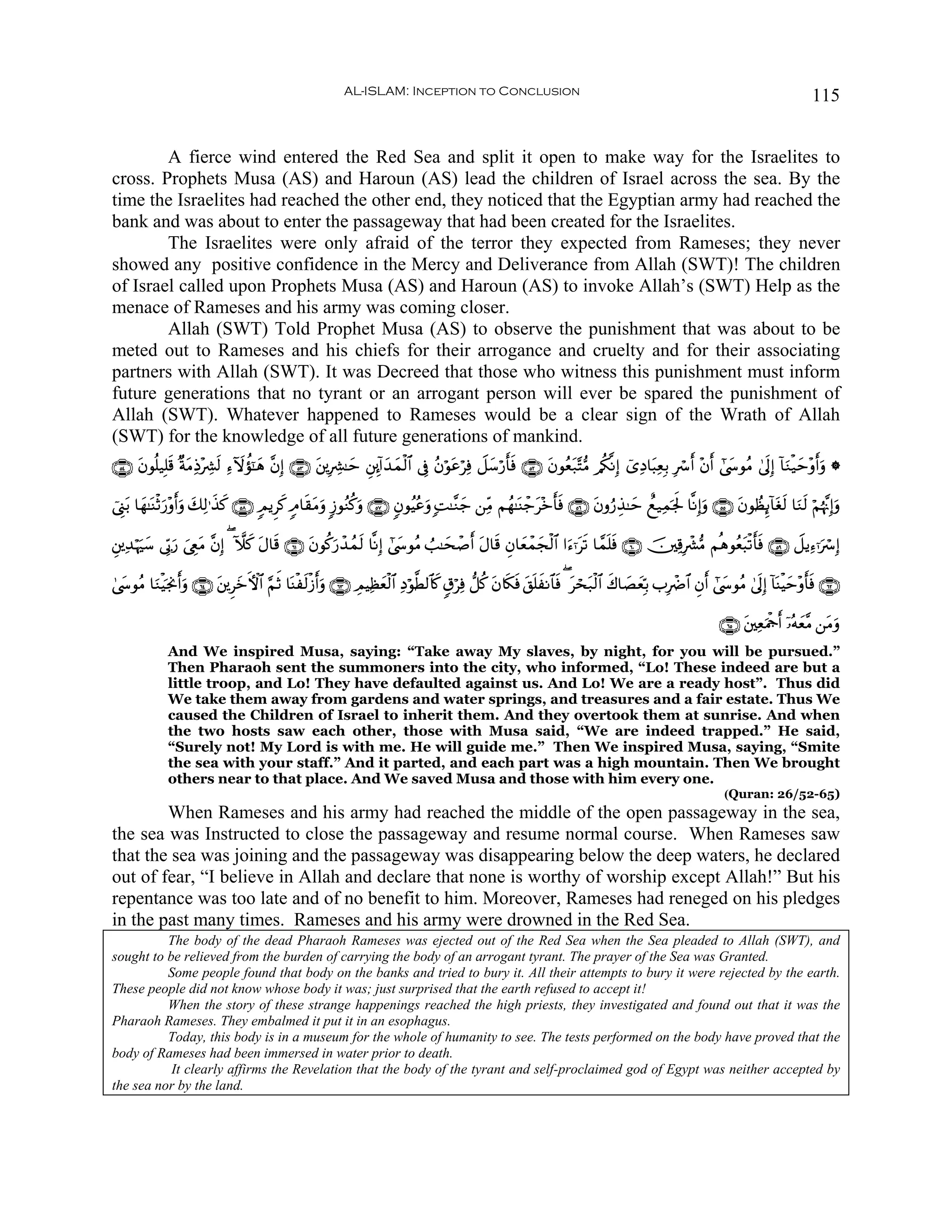 AL-ISLAM: Inception to Conclusion                                                                                       115


        A fierce wind entered the Red Sea and split it open to make way for the Israelites to
cross. Prophets Musa (AS) and Haroun (AS) lead the children of Israel across the sea. By the
time the Israelites had reached the other end, they noticed that the Egyptian army had reached the
bank and was about to enter the passageway that had been created for the Israelites.
        The Israelites were only afraid of the terror they expected from Rameses; they never
showed any positive confidence in the Mercy and Deliverance from Allah (SWT)! The children
of Israel called upon Prophets Musa (AS) and Haroun (AS) to invoke Allah’s (SWT) Help as the
menace of Rameses and his army was coming closer.
        Allah (SWT) Told Prophet Musa (AS) to observe the punishment that was about to be
meted out to Rameses and his chiefs for their arrogance and cruelty and for their associating
partners with Allah (SWT). It was Decreed that those who witness this punishment must inform
future generations that no tyrant or an arrogant person will ever be spared the punishment of
Allah (SWT). Whatever happened to Rameses would be a clear sign of the Wrath of Allah
(SWT) for the knowledge of all future generations of mankind.
∩∈⊆∪ tβθè=‹Î=s% ×πΒÏŒ÷Å³s9 Ï™Iωàσ¯≈δ ¨βÎ) ∩∈⊂∪ t⎦⎪ÎÅ³≈ym È⎦É⎩!#y‰yϑø9$# ’Îû ãβöθtãöÏù Ÿ≅y™ö‘r'sù ∩∈⊄∪ tβθãè7−F•Β /ä3¯ΡÎ) ü“ÏŠ$t6ÏèÎ/ Îó r& ÷βr& #©y›θãΒ 4’n<Î) !$uΖø‹ym÷ρr&uρ *
                  t                 y                                                                         t

û©Í_t/ $yγ≈oΨøOu‘÷ρr&uρ y7Ï9≡x‹. ∩∈∇∪ 5ΟƒÌx. 5Θ$s)tΒρ :—θãΖä.uρ ∩∈∠∪ 5βθãŠããuρ ;M≈¨Ζy_ ⎯ÏiΒ Νßγ≈oΨô_t÷z'sù ∩∈∉∪ tβρâ‘É‹≈ym ìì‹Ïϑpgm: $¯ΡÎ)uρ ∩∈∈∪ tβθÝàÍ←!$tós9 $uΖs9 öΝåκ¨ΞÎ)uρ
                               x                     u                                                   r

È⎦⎪Ï‰öκuy™ ’În1‘ z©ÉëΒ ¨βÎ) ( Hξx. Α$s% ∩∉⊇∪ tβθä.u‘ô‰ßϑs9 $¯ΡÎ) #©y›θãΒ Ü=≈ysô¹r& tΑ$s% Èβ$yèôϑyfø9$# #u™ℜts? $£ϑn=sù ∩∉⊃∪ š⎥⎫Ï%Îô³•Β Νèδθãèt6ø?r'sù ∩∈®∪ Ÿ≅ƒÏ™ℜuó Î)
                u     t             t

4©y›θãΒ $uΖøŠpgΥr&uρ ∩∉⊆∪ t⎦⎪ÌyzFψ$# §ΝrO $oΨøs9ø—&uρ ∩∉⊂∪ ÉΟŠÏàèø9$# ÏŠöθ©Ü9$%x. 5−öÏù ‘≅ä. tβ%s3sù t,n=xΡ$$sù ( tóst7ø9$# x8$|ÁyèÎn/ >ÎôÑ$# Èβr& #©y›θãΒ 4’n<Î) !$oΨøŠym÷ρr'sù ∩∉⊄∪
                                                    r             y

                                                                                                                                                            ∩∉∈∪ t⎦⎫ÏèuΗødr& ÿ…çμyè¨Β ⎯tΒuρ
              And We inspired Musa, saying: “Take away My slaves, by night, for you will be pursued.”
              Then Pharaoh sent the summoners into the city, who informed, “Lo! These indeed are but a
              little troop, and Lo! They have defaulted against us. And Lo! We are a ready host”. Thus did
              We take them away from gardens and water springs, and treasures and a fair estate. Thus We
              caused the Children of Israel to inherit them. And they overtook them at sunrise. And when
              the two hosts saw each other, those with Musa said, “We are indeed trapped.” He said,
              “Surely not! My Lord is with me. He will guide me.” Then We inspired Musa, saying, “Smite
              the sea with your staff.” And it parted, and each part was a high mountain. Then We brought
              others near to that place. And We saved Musa and those with him every one.
                                                                                                                                                             (Quran: 26/52-65)
        When Rameses and his army had reached the middle of the open passageway in the sea,
the sea was Instructed to close the passageway and resume normal course. When Rameses saw
that the sea was joining and the passageway was disappearing below the deep waters, he declared
out of fear, “I believe in Allah and declare that none is worthy of worship except Allah!” But his
repentance was too late and of no benefit to him. Moreover, Rameses had reneged on his pledges
in the past many times. Rameses and his army were drowned in the Red Sea.
          The body of the dead Pharaoh Rameses was ejected out of the Red Sea when the Sea pleaded to Allah (SWT), and
sought to be relieved from the burden of carrying the body of an arrogant tyrant. The prayer of the Sea was Granted.
          Some people found that body on the banks and tried to bury it. All their attempts to bury it were rejected by the earth.
These people did not know whose body it was; just surprised that the earth refused to accept it!
          When the story of these strange happenings reached the high priests, they investigated and found out that it was the
Pharaoh Rameses. They embalmed it put it in an esophagus.
          Today, this body is in a museum for the whole of humanity to see. The tests performed on the body have proved that the
body of Rameses had been immersed in water prior to death.
           It clearly affirms the Revelation that the body of the tyrant and self-proclaimed god of Egypt was neither accepted by
the sea nor by the land.
 