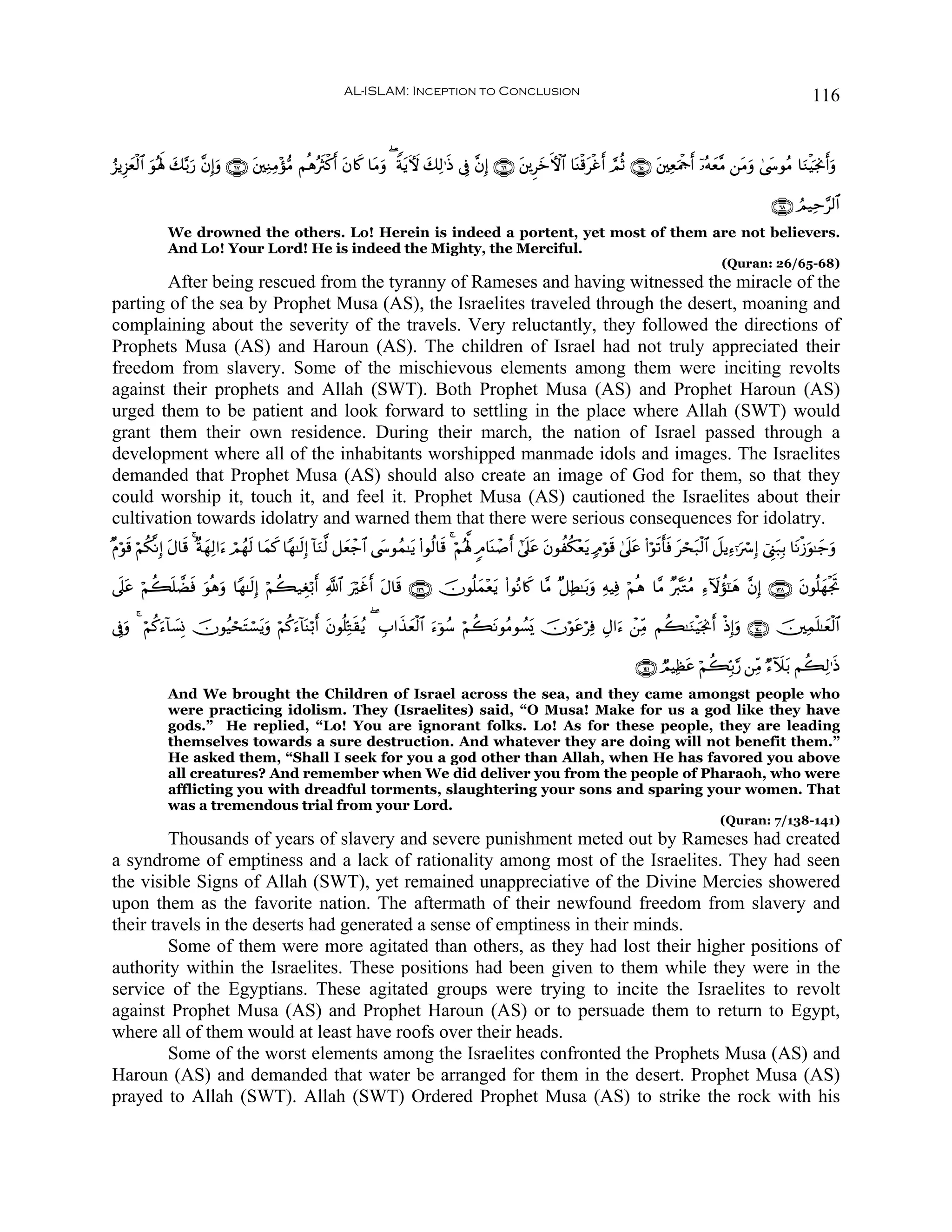 AL-ISLAM: Inception to Conclusion                                                                                            116


â“ƒÍ“yèø9$# θçλm; y7−/u‘ ¨βÎ)uρ ∩∉∠∪ t⎦⎫ÏΖÏΒ÷σ•Β ΝèδçsYø.r& β%x. $tΒuρ ( ZπtƒUψ 7Ï9≡sŒ ’Îû ¨βÎ) ∩∉∉∪ t⎦⎪ÌyzFψ$# $oΨø%øîr& ¢ΟèO ∩∉∈∪ t⎦⎫ÏèuΗødr& ÿ…çμyè¨Β ⎯tΒuρ 4©y›θãΒ $uΖøŠpgΥr&uρ
            u                                                t                   y                                     t

                                                                                                                                                                               ∩∉∇∪ ÞΟ‹Ïm§9$#
              We drowned the others. Lo! Herein is indeed a portent, yet most of them are not believers.
              And Lo! Your Lord! He is indeed the Mighty, the Merciful.
                                                                                                                                                                  (Quran: 26/65-68)
        After being rescued from the tyranny of Rameses and having witnessed the miracle of the
parting of the sea by Prophet Musa (AS), the Israelites traveled through the desert, moaning and
complaining about the severity of the travels. Very reluctantly, they followed the directions of
Prophets Musa (AS) and Haroun (AS). The children of Israel had not truly appreciated their
freedom from slavery. Some of the mischievous elements among them were inciting revolts
against their prophets and Allah (SWT). Both Prophet Musa (AS) and Prophet Haroun (AS)
urged them to be patient and look forward to settling in the place where Allah (SWT) would
grant them their own residence. During their march, the nation of Israel passed through a
development where all of the inhabitants worshipped manmade idols and images. The Israelites
demanded that Prophet Musa (AS) should also create an image of God for them, so that they
could worship it, touch it, and feel it. Prophet Musa (AS) cautioned the Israelites about their
cultivation towards idolatry and warned them that there were serious consequences for idolatry.
×Πöθ% öΝä3¯ΡÎ) Α$s% 4 ×πγÏ9#u™ óΟßγs9 $yϑ. $Yγ≈s9Î) !$uΖ©9 ≅yèô_$# ©y›θßϑ≈tƒ (#θä9$s% 4 öΝçλ°; 5Θ$oΨô¹r& #’n?tã tβθàä3÷èƒ 7Θöθs% 4’n?tã (#öθs?r'sù tóst7ø9$# Ÿ≅ƒÏ™ℜuó Î) û©Í_t7Î/ $tΡø—uθ≈y_uρ
    s          t        y                x                                                                               t

’n?tã öΝà6=Òù uθèδρ $Yγ≈s9Î) öΝà6‹Éóö/r& «!$# uöxîr& tΑ$s% ∩⊇⊂®∪ šχθè=ϑ÷ètƒ (#θçΡ%x. $¨Β ×≅ÏÜ≈t/uρ ÏμŠÏù öΝèδ $¨Β ×£9tGãΒ Ï™Iωàσ¯≈yδ ¨βÎ) ∩⊇⊂∇∪ tβθè=yγøgrB
          n s      u                                                     y

’Îûuρ 4 öΝä.™!$|¡ÎΣ šχθãŠóstFó¡tƒuρ öΝä.u™!$oΨö/r& tβθè=ÏnG)ãƒ ( É>#x‹èø9$# u™þθß™ öΝà6tΡθãΒθÝ¡o„ šχöθtãöÏù ÉΑ#u™ ô⎯ÏiΒ Νà6≈uΖøŠpgΥr& øŒÎ)uρ ∩⊇⊆⊃∪ š⎥⎫Ïϑn=≈yèø9$#
            u                                              s          y

                                                                                                                                           ∩⊇⊆⊇∪ ÒΟŠÏàtã öΝà6În/§‘ ⎯ÏiΒ Ö™ξt/ Νà6Ï9≡sŒ
                                                                                                                                                                          I
              And We brought the Children of Israel across the sea, and they came amongst people who
              were practicing idolism. They (Israelites) said, “O Musa! Make for us a god like they have
              gods.” He replied, “Lo! You are ignorant folks. Lo! As for these people, they are leading
              themselves towards a sure destruction. And whatever they are doing will not benefit them.”
              He asked them, “Shall I seek for you a god other than Allah, when He has favored you above
              all creatures? And remember when We did deliver you from the people of Pharaoh, who were
              afflicting you with dreadful torments, slaughtering your sons and sparing your women. That
              was a tremendous trial from your Lord.
                                                                                                                                                                  (Quran: 7/138-141)
         Thousands of years of slavery and severe punishment meted out by Rameses had created
a syndrome of emptiness and a lack of rationality among most of the Israelites. They had seen
the visible Signs of Allah (SWT), yet remained unappreciative of the Divine Mercies showered
upon them as the favorite nation. The aftermath of their newfound freedom from slavery and
their travels in the deserts had generated a sense of emptiness in their minds.
         Some of them were more agitated than others, as they had lost their higher positions of
authority within the Israelites. These positions had been given to them while they were in the
service of the Egyptians. These agitated groups were trying to incite the Israelites to revolt
against Prophet Musa (AS) and Prophet Haroun (AS) or to persuade them to return to Egypt,
where all of them would at least have roofs over their heads.
         Some of the worst elements among the Israelites confronted the Prophets Musa (AS) and
Haroun (AS) and demanded that water be arranged for them in the desert. Prophet Musa (AS)
prayed to Allah (SWT). Allah (SWT) Ordered Prophet Musa (AS) to strike the rock with his
 