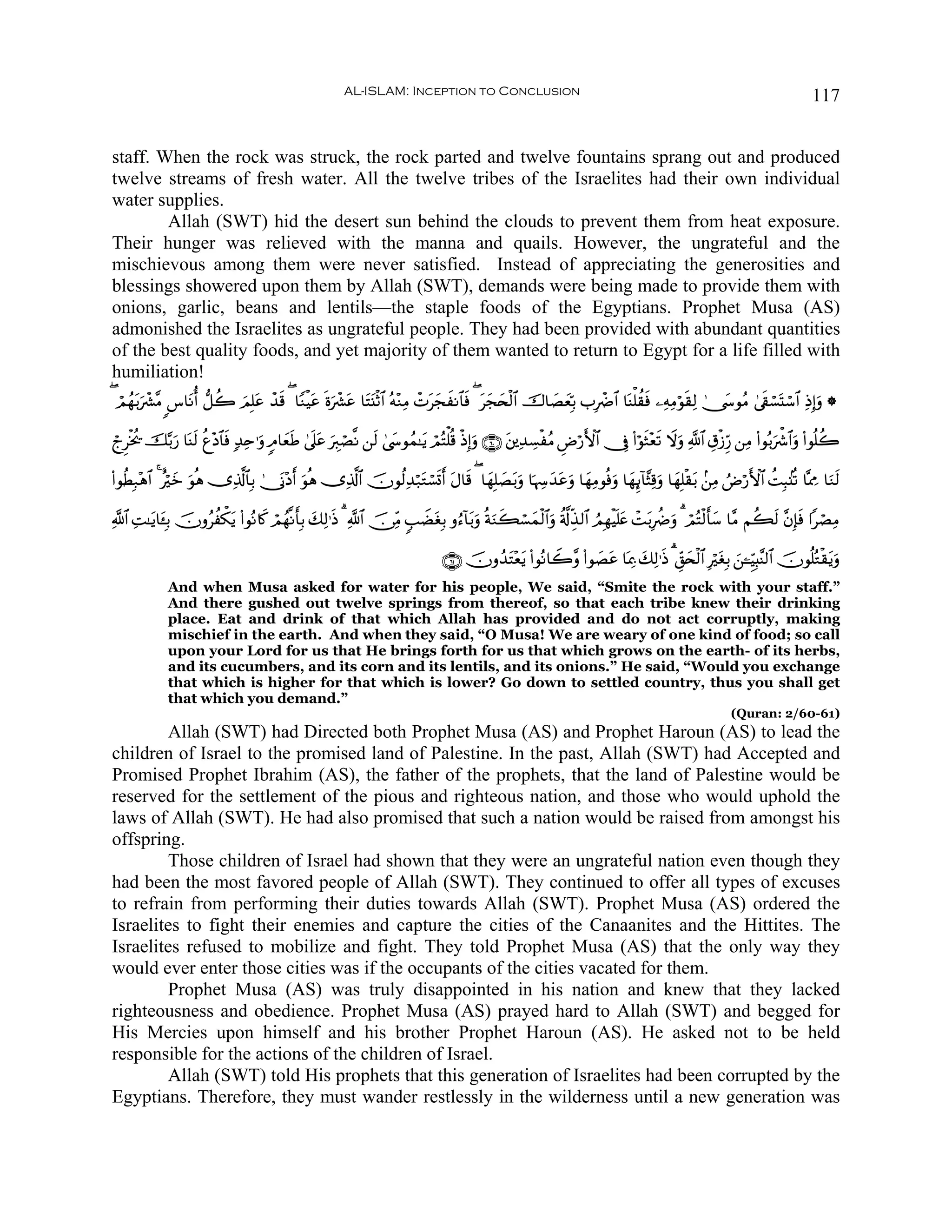 AL-ISLAM: Inception to Conclusion                                                                                 117


staff. When the rock was struck, the rock parted and twelve fountains sprang out and produced
twelve streams of fresh water. All the twelve tribes of the Israelites had their own individual
water supplies.
        Allah (SWT) hid the desert sun behind the clouds to prevent them from heat exposure.
Their hunger was relieved with the manna and quails. However, the ungrateful and the
mischievous among them were never satisfied. Instead of appreciating the generosities and
blessings showered upon them by Allah (SWT), demands were being made to provide them with
onions, garlic, beans and lentils—the staple foods of the Egyptians. Prophet Musa (AS)
admonished the Israelites as ungrateful people. They had been provided with abundant quantities
of the best quality foods, and yet majority of them wanted to return to Egypt for a life filled with
humiliation!
( óΟßγ/uô³¨Β <¨$tΡé& ‘≅à2 zΟÎ=tã ô‰s% ( $YΖøŠtã nοuô³tã $tFt⊥øO$# çμ÷ΖÏΒ ôNtyfxΡ$$sù ( yf⇔ø9$# š‚$|ÁyèÎn/ >ÎôÑ$# $oΨù=à)sù ⎯ÏμÏΒöθs)Ï9 4†y›θãΒ 4’s+ó¡oKó™$# ÏŒÎ)uρ *
      t                                                                                    t y

ólÌøƒä† š−/u‘ $oΨs9 äí÷Š$$sù 7‰Ïn≡uρ 5Θ$yèÛ 4’n?tã uÉ9óÁ¯Ρ ⎯s9 4©y›θßϑ≈tƒ óΟçFù=è% øŒÎ)uρ ∩∉⊃∪ t⎦⎪Ï‰Å¡øãΒ ÇÚö‘F{$# †Îû (#öθsW÷ès? Ÿωuρ «!$# É−ø—Íh‘ ⎯ÏΒ (#θç/õ°$#uρ (#θè=à2
                                            s                                                                                                                    u

(#θäÜÎ7÷δ$# 4 îöyz uθèδ ”Ï%©!$$Î/ 4†oΤ÷Šr& θèδ ”Ï%©!$# šχθä9Ï‰ö7tGó¡n@r& tΑ$s% ( $yγÎ=|Át/uρ $pκÅy‰tãuρ $yγÏΒθèùuρ $yγÍ←!$¨VÏ%uρ $yγÎ=ø)t/ .⎯ÏΒ ÞÚö‘F{$# àMÎ6.⊥è? $®ÿÊΕ $uΖs9
                                             u

«!$# M≈tƒ$t↔Î/ šχρãàõ3ƒ (#θçΡ%x. óΟßγ¯Ρr'Î/ y7Ï9≡sŒ 3 «!$# š∅ÏiΒ 5=ŸÒtóÎ/ ρâ™!$t/uρ èπuΖx6ó¡yϑø9$#uρ ä'©!Éj‹9$# ÞΟÎγøŠn=tæ ôM/ÎàÑuρ 3 óΟçFø9r'y™ $¨Β Νà6s9 ¨βÎ*ù #óÁÏΒ
     Ï                  t                                                                                                      t                                  s

                                                                               ∩∉⊇∪ šχρß‰tF÷ètƒ (#θçΡ$Ÿ2¨ρ (#θ|Átã $oÿÏ3 y7Ï9≡sŒ 3 Èd,y⇔ø9$# ÎötóÎ/ z⎯↵ÍhŠÎ;¨Ψ9$# šχθè=çGø)tƒuρ
             And when Musa asked for water for his people, We said, “Smite the rock with your staff.”
             And there gushed out twelve springs from thereof, so that each tribe knew their drinking
             place. Eat and drink of that which Allah has provided and do not act corruptly, making
             mischief in the earth. And when they said, “O Musa! We are weary of one kind of food; so call
             upon your Lord for us that He brings forth for us that which grows on the earth- of its herbs,
             and its cucumbers, and its corn and its lentils, and its onions.” He said, “Would you exchange
             that which is higher for that which is lower? Go down to settled country, thus you shall get
             that which you demand.”
                                                                                                                                                      (Quran: 2/60-61)
        Allah (SWT) had Directed both Prophet Musa (AS) and Prophet Haroun (AS) to lead the
children of Israel to the promised land of Palestine. In the past, Allah (SWT) had Accepted and
Promised Prophet Ibrahim (AS), the father of the prophets, that the land of Palestine would be
reserved for the settlement of the pious and righteous nation, and those who would uphold the
laws of Allah (SWT). He had also promised that such a nation would be raised from amongst his
offspring.
        Those children of Israel had shown that they were an ungrateful nation even though they
had been the most favored people of Allah (SWT). They continued to offer all types of excuses
to refrain from performing their duties towards Allah (SWT). Prophet Musa (AS) ordered the
Israelites to fight their enemies and capture the cities of the Canaanites and the Hittites. The
Israelites refused to mobilize and fight. They told Prophet Musa (AS) that the only way they
would ever enter those cities was if the occupants of the cities vacated for them.
        Prophet Musa (AS) was truly disappointed in his nation and knew that they lacked
righteousness and obedience. Prophet Musa (AS) prayed hard to Allah (SWT) and begged for
His Mercies upon himself and his brother Prophet Haroun (AS). He asked not to be held
responsible for the actions of the children of Israel.
        Allah (SWT) told His prophets that this generation of Israelites had been corrupted by the
Egyptians. Therefore, they must wander restlessly in the wilderness until a new generation was
 