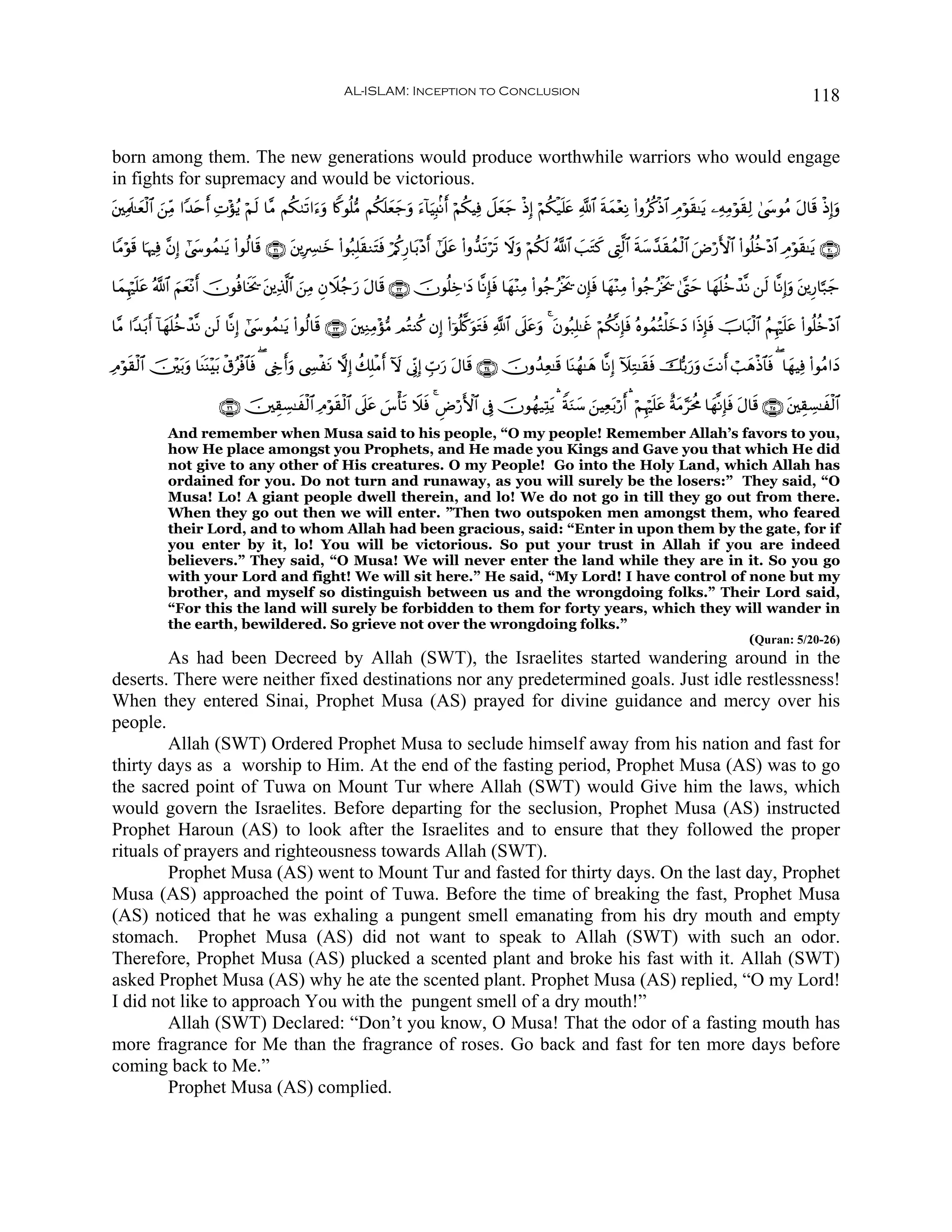 AL-ISLAM: Inception to Conclusion                                                                                       118


born among them. The new generations would produce worthwhile warriors who would engage
in fights for supremacy and would be victorious.
t⎦⎫ÏΗs>≈yèø9$# ⎯ÏiΒ #Y‰nr& ÏN÷σãƒ öΝs9 $¨Β Νä39s?#u™ρ %Z.θè=•Β Νä3n=yè_uρ u™!$uŠÎ;/Ρr& öΝä3ŠÏù Ÿ≅yèy_ øŒÎ) öΝä3ø‹n=æ «!$# sπyϑ÷èÏΡ (#ρãä.øŒ$# ÉΘöθs)≈tƒ ⎯ÏμÏΒöθs)Ï9 4©y›θãΒ tΑ$s% øŒÎ)uρ
               z       t                            u                 y                                            t

$YΒöθ% $pκÏù ¨βÎ) #©y›θßϑ≈tƒ (#θä9$s% ∩⊄⊇∪ ⎦⎪ÎÅ£≈yz (#θç7Î=)ΖtFsù ö/ä.Í‘$t/÷Šr& #’n?tã (#ρ‘‰s?ös? Ÿωuρ öΝä3s9 ª!$# |=Gx. ©ÉL©9$# sπy™£‰s)ßϑø9$# uÚö‘F{$# (#θè=äz÷Š$# ÉΘöθs)≈tƒ ∩⊄⊃∪
     s                                      t                s                                                          t

$yϑÍκön=ã ª!$# zΝyè÷Ρr& šχθèù$sƒs† ⎦⎪Ï%©!$# ⎯ÏΒ ÈβŸξã_u‘ tΑ$s% ∩⊄⊄∪ šχθè=Åz≡yŠ $¯ΡÎ*sù $yγ÷ΖÏΒ (#θã_ãøƒs† βÎ*sù $yγ÷ΖÏΒ (#θã_ãøƒs† 4©®Lym $yγn=äzô‰¯Ρ ⎯s9 $¯ΡÎ)uρ t⎦⎪Í‘$¬7y_
         t                          t        z

$¨Β #Y‰/r& !$yγn=äzô‰¯Ρ ⎯s9 $¯ΡÎ) #©y›θßϑ≈tƒ (#θä9$s% ∩⊄⊂∪ ⎦⎫ÏΖÏΒ÷σ•Β ΟçGΨä. βÎ) (#þθè=©.uθtGsù «!$# ’n?tãuρ 4 tβθç7Î=≈xî öΝä3¯ΡÎ*sù çνθßϑçGù=yzyŠ #sŒÎ*sù šU$t6ø9$# ãΝÍκön=tã (#θè=äz÷Š$#
       t                                                   t

ÏΘöθ)ø9$# š⎥÷⎫t/uρ $sΨoΨ÷t/ ø−ãøù$$sù ( ©År&uρ ©Å¤øtΡ ωÎ) à7Î=øΒr& Iω ’ÎoΤÎ) Éb>u‘ Α$s% ∩⊄⊆∪ šχρß‰Ïè≈s% $oΨßγ≈yδ $¯ΡÎ) IξÏG≈s)sù šš/u‘uρ |MΡr& ó=yδøŒ$$sù ( $yγŠÏù (#θãΒ#yŠ
    s                                                                                   t

                           ∩⊄∉∪ š⎥⎫É)Å¡≈xø9$# ÏΘöθs)ø9$# ’n?tã }¨ù's? Ÿξsù 4 ÇÚö‘F{$# ’Îû šχθßγ‹ÏKtƒ ¡ ZπuΖy™ z⎯ŠÏèt/ö‘r& ¡ öΝÍκön=tã îπtΒ§ptèΧ $yγ¯ΡÎ*sù tΑ$s% ∩⊄∈∪ t⎦⎫É)Å¡≈xø9$#
              And remember when Musa said to his people, “O my people! Remember Allah’s favors to you,
              how He place amongst you Prophets, and He made you Kings and Gave you that which He did
              not give to any other of His creatures. O my People! Go into the Holy Land, which Allah has
              ordained for you. Do not turn and runaway, as you will surely be the losers:” They said, “O
              Musa! Lo! A giant people dwell therein, and lo! We do not go in till they go out from there.
              When they go out then we will enter. ”Then two outspoken men amongst them, who feared
              their Lord, and to whom Allah had been gracious, said: “Enter in upon them by the gate, for if
              you enter by it, lo! You will be victorious. So put your trust in Allah if you are indeed
              believers.” They said, “O Musa! We will never enter the land while they are in it. So you go
              with your Lord and fight! We will sit here.” He said, “My Lord! I have control of none but my
              brother, and myself so distinguish between us and the wrongdoing folks.” Their Lord said,
              “For this the land will surely be forbidden to them for forty years, which they will wander in
              the earth, bewildered. So grieve not over the wrongdoing folks.”
                                                                                                                                                                   (Quran: 5/20-26)
        As had been Decreed by Allah (SWT), the Israelites started wandering around in the
deserts. There were neither fixed destinations nor any predetermined goals. Just idle restlessness!
When they entered Sinai, Prophet Musa (AS) prayed for divine guidance and mercy over his
people.
        Allah (SWT) Ordered Prophet Musa to seclude himself away from his nation and fast for
thirty days as a worship to Him. At the end of the fasting period, Prophet Musa (AS) was to go
the sacred point of Tuwa on Mount Tur where Allah (SWT) would Give him the laws, which
would govern the Israelites. Before departing for the seclusion, Prophet Musa (AS) instructed
Prophet Haroun (AS) to look after the Israelites and to ensure that they followed the proper
rituals of prayers and righteousness towards Allah (SWT).
        Prophet Musa (AS) went to Mount Tur and fasted for thirty days. On the last day, Prophet
Musa (AS) approached the point of Tuwa. Before the time of breaking the fast, Prophet Musa
(AS) noticed that he was exhaling a pungent smell emanating from his dry mouth and empty
stomach. Prophet Musa (AS) did not want to speak to Allah (SWT) with such an odor.
Therefore, Prophet Musa (AS) plucked a scented plant and broke his fast with it. Allah (SWT)
asked Prophet Musa (AS) why he ate the scented plant. Prophet Musa (AS) replied, “O my Lord!
I did not like to approach You with the pungent smell of a dry mouth!”
        Allah (SWT) Declared: “Don’t you know, O Musa! That the odor of a fasting mouth has
more fragrance for Me than the fragrance of roses. Go back and fast for ten more days before
coming back to Me.”
        Prophet Musa (AS) complied.
 