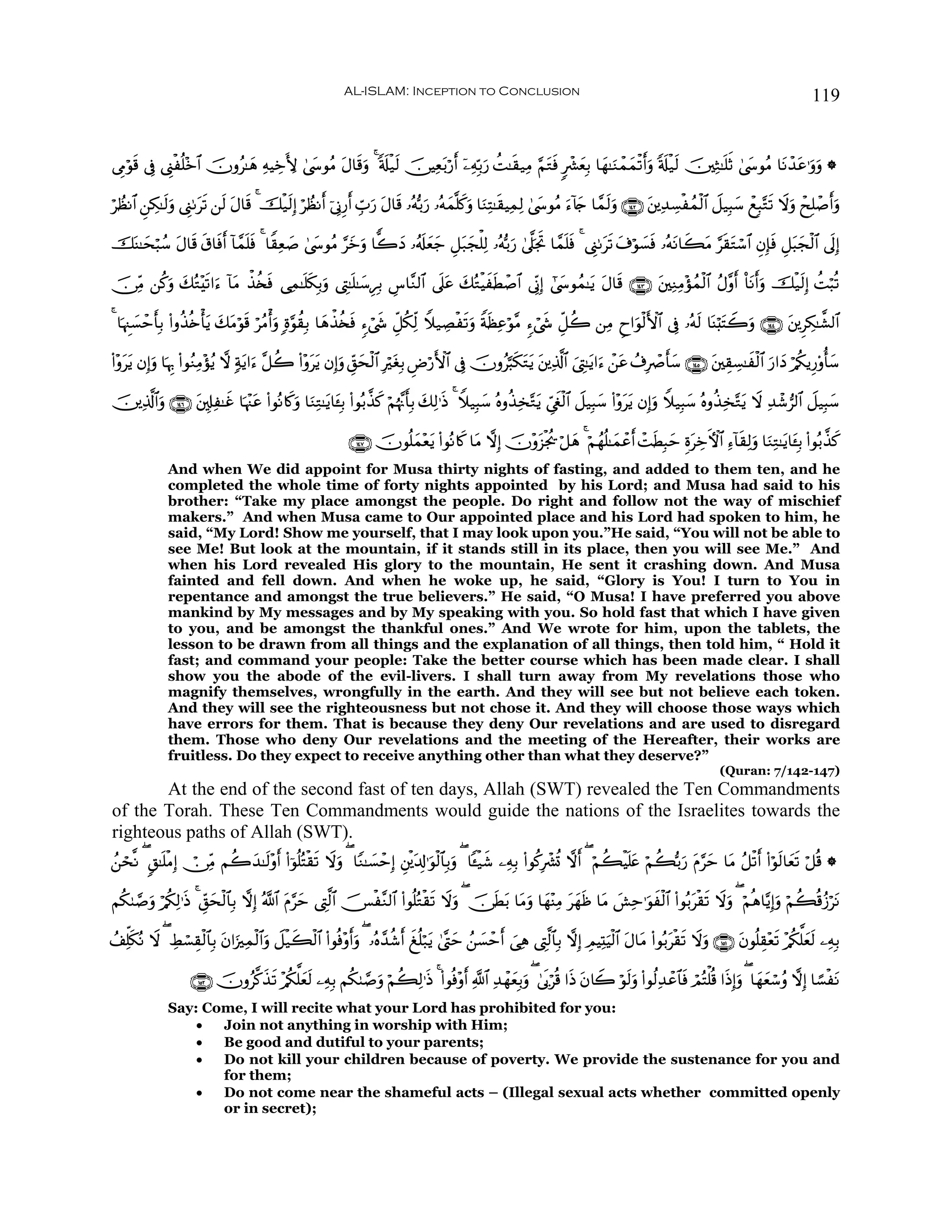 AL-ISLAM: Inception to Conclusion                                                                                        119


’ÍΓöθ% ’Îû ©Í_øè=÷z$# šχρã≈yδ ÏμŠÅzL{ 4©y›θãΒ Α$s%ρ 4 's#ø‹s9 š∅ŠÏè/ö‘r& ÿ⎯ÏμÎn/u‘ àM≈s)‹ÏΒ §ΝtGsù 9ô³yèÎ/ $yγ≈uΖôϑyϑø?r&uρ 's#ø‹s9 š⎥⎫ÏW≈n=rO 4©y›θãΒ $tΡô‰tã≡uρuρ *
     s                                          t u                   t

öÝàΡ$# Ç⎯Å3≈s9uρ ©Í_1ts? ⎯s9 tΑ$s% 4 šø‹s9Î) öÝàΡr& þ’ÎΤÍ‘r& Éb>u‘ tΑ$s% …çμš/u‘ …çμyϑ¯=x.uρ $uΖÏF≈s)ŠÏϑÏ9 4©y›θãΒ u™!%` $£ϑs9uρ ∩⊇⊆⊄∪ t⎦⎪Ï‰Å¡øßϑø9$# Ÿ≅‹Î6y™ ôìÎ6−Gs? Ÿωuρ ôxÎ=ô¹r&uρ
                                                                                                                           y

šoΨ≈ysö6ß™ Α$s% −$sùr& !$£ϑ=sù 4 $Z)Ïè¹ 4©y›θãΒ §yzuρ $y2yŠ …ã&s#yèy_ È≅t7yfù=Ï9 …çμš/u‘ 4’©?pgB $£ϑn=ù 4 ©Í_1ts? t∃öθ|¡sù …çμtΡ$x6tΒ §s)tGó™$# ÈβÎ*sù È≅t6yfø9$# ’n<Î)
            t    s          n          |                                                         r      s

š∅ÏiΒ ⎯ä.ρ y7çG÷s?#u™ !$tΒ õ‹ä⇐sù ‘Ïϑ≈n=s3Î/uρ ©ÉL≈n=≈y™ÍÎ/ Ä¨$¨Ζ9$# ’n?ã y7çGøŠxsÜô¹$# ’ÎoΤÎ) #©y›θßϑ≈tƒ tΑ$s% ∩⊇⊆⊂∪ t⎦⎫ÏΖÏΒ÷σßϑø9$# ãΑ¨ρr& O$tΡr&uρ šø‹s9Î) àMö6è?
         u                                                                t

4 $pκÈ]|¡ômr'Î/ (#ρä‹è{ù'tƒ y7tΒöθ% öãΒù&uρ ;ο§θà)Î/ $yδõ‹ä⇐sù &™ó©x« Èe≅ä3Ïj9 Wξ‹ÅÁøs?uρ ZπsàÏãöθ¨Β &™ó©x« Èe≅à2 ⎯ÏΒ Çy#uθø9F{$# ’Îû …çμs9 $oΨö;tFŸ2uρ ∩⊇⊆⊆∪ t⎦⎪ÌÅ3≈¤±9$#
                                  s

(#÷ρtƒ βÎ)uρ $pκÍ5 (#θãΖÏΒ÷σãƒ ω 7πƒ#u™ ¨≅à2 (#÷ρttƒ βÎ)uρ Èd,sø9$# ÎötóÎ/ ÇÚö‘F{$# ’Îû šχρã¬6s3tGtƒ t⎦⎪Ï%©!$# z©ÉL≈tƒ#u™ ô⎯tã ß∃ÎñÀr'y™ ∩⊇⊆∈∪ t⎦⎫É)Å¡≈xø9$# u‘#yŠ ö/ä3ƒÍ‘'ρé'y™
    t                                t                           y

š⎥⎪Ï%©!$#uρ ∩⊇⊆∉∪ t⎦,Î#Ï≈xî $pκ÷]tã (#θçΡ%x.uρ $uΖÏG≈tƒ$t↔Î/ (#θç/¤‹x. öΝåκ¨Ξr'Î/ y7Ï9≡sŒ 4 Wξ‹Î6y™ çνρä‹Ï‚−Gtƒ Äc©xöø9$# Ÿ≅‹Î6y™ (#÷ρttƒ βÎ)uρ Wξ‹Î6y™ çνρä‹Ï‚−Gtƒ Ÿω Ï‰ô©”9$# Ÿ≅‹Î6y™

                                                             ∩⊇⊆∠∪ šχθè=yϑ÷èƒ (#θçΡ%x. $tΒ ωÎ) šχ÷ρt“øgä† ö≅yδ 4 öΝßγè=≈yϑôãr& ôMsÜÎ6ym ÍοtÅzFψ$# Ï™!$s)Ï9uρ $uΖÏG≈tƒ$t↔Î/ (#θç/¤‹x.
                                                                            t
              And when We did appoint for Musa thirty nights of fasting, and added to them ten, and he
              completed the whole time of forty nights appointed by his Lord; and Musa had said to his
              brother: “Take my place amongst the people. Do right and follow not the way of mischief
              makers.” And when Musa came to Our appointed place and his Lord had spoken to him, he
              said, “My Lord! Show me yourself, that I may look upon you.”He said, “You will not be able to
              see Me! But look at the mountain, if it stands still in its place, then you will see Me.” And
              when his Lord revealed His glory to the mountain, He sent it crashing down. And Musa
              fainted and fell down. And when he woke up, he said, “Glory is You! I turn to You in
              repentance and amongst the true believers.” He said, “O Musa! I have preferred you above
              mankind by My messages and by My speaking with you. So hold fast that which I have given
              to you, and be amongst the thankful ones.” And We wrote for him, upon the tablets, the
              lesson to be drawn from all things and the explanation of all things, then told him, “ Hold it
              fast; and command your people: Take the better course which has been made clear. I shall
              show you the abode of the evil-livers. I shall turn away from My revelations those who
              magnify themselves, wrongfully in the earth. And they will see but not believe each token.
              And they will see the righteousness but not chose it. And they will choose those ways which
              have errors for them. That is because they deny Our revelations and are used to disregard
              them. Those who deny Our revelations and the meeting of the Hereafter, their works are
              fruitless. Do they expect to receive anything other than what they deserve?”
                                                                                                                                                             (Quran: 7/142-147)
       At the end of the second fast of ten days, Allah (SWT) revealed the Ten Commandments
of the Torah. These Ten Commandments would guide the nations of the Israelites towards the
righteous paths of Allah (SWT).
ß⎯ós¯Ρ ( 9,≈n=øΒÎ) ï∅ÏiΒ Νà2‰≈s9÷ρr& (#þθè=çFø)s? Ÿωuρ ( $YΖ≈|¡ômÎ) È⎦ø⎪t$Î!≡uθø9$$Î/uρ ( $↔ø‹x© ⎯ÏμÎ/ (#θä.Îô³è@ ωr& ( öΝà6øŠn=tæ öΝà6š/u‘ tΠ§ym $tΒ ã≅ø?r& (#öθs9$yès? ö≅è% *
                            y

Νä38¢¹ρ ö/ä3Ï9≡sŒ 4 Èd,ysø9$$Î/ ωÎ) ª!$# tΠ§ym ©ÉL©9$# š[ø¨Ζ9$# (#θè=çGø)s? Ÿωuρ ( š∅sÜ/ $tΒuρ $yγ÷ΨÏΒ tyγsß $tΒ |·Ïm≡uθxø9$# (#θç/tø)s? Ÿωuρ ( öΝèδ$−ƒÎ)uρ öΝà6è%ã—ötΡ
      u                                                                                   t

ß#Ïk=s3çΡ Ÿω ( ÅÝó¡É)ø9$$Î/ tβ#u”Ïϑø9#uρ Ÿ≅ø‹x6ø9$# (#θèù÷ρ&uρ ( …çν£‰ä©r& è=ö7tƒ 4©®Lym ß⎯|¡ômr& }‘Ïδ ©ÉL©9$$Î/ ωÎ) ÉΟŠÏKuŠø9$# tΑ$tΒ (#θç/tø)s? Ÿωuρ ∩⊇∈⊇∪ tβθè=É)÷ès? ÷/ä3ª=yès9 ⎯ÏμÎ/
                                      $                     r               x

                    ∩⊇∈⊄∪ šχρã©.x‹? ÷/3ª=yè9 ⎯ÏμÎ/ Νä38¢¹uρ öΝà6Ï9≡sŒ 4 (#θèù÷ρr& «!$# Ï‰ôγyèÎ/uρ ( 4’n1öè% #sŒ tβ%Ÿ2 öθs9uρ (#θä9Ï‰ôã$$sù óΟçFù=è% #sŒÎ)uρ ( $yγyèó™ãρ ωÎ) $²¡øtΡ
                                   s ä s
              Say: Come, I will recite what your Lord has prohibited for you:
                  •  Join not anything in worship with Him;
                  •  Be good and dutiful to your parents;
                  •  Do not kill your children because of poverty. We provide the sustenance for you and
                     for them;
                  •  Do not come near the shameful acts – (Illegal sexual acts whether committed openly
                     or in secret);
 