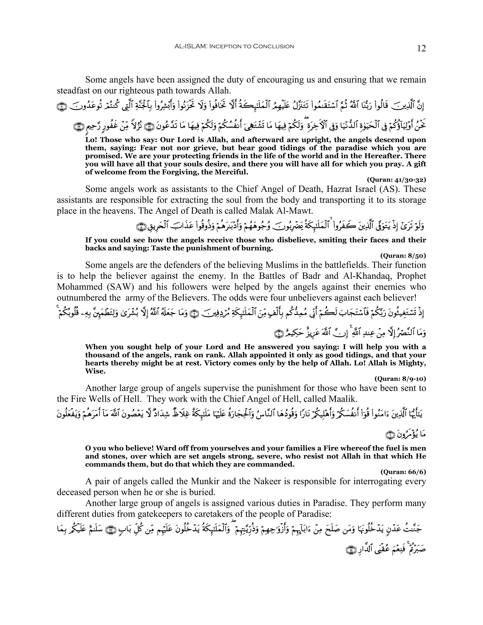 AL-ISLAM: Inception to Conclusion                                                                                              12


       Some angels have been assigned the duty of encouraging us and ensuring that we remain
steadfast on our righteous path towards Allah.
∩⊂⊃∪ šχρß‰ãθè? óΟçFΖä. ©ÉL©9$# Ïπ¨Ψpgø:$$Î/ (#ρãÏ±÷0r&uρ (#θçΡt“øtrB Ÿωuρ (#θèù$sƒrB ωr& èπx6Í×¯≈n=yϑø9$# ÞΟÎγøŠn=tæ ãΑ¨”t∴tGs? (#θßϑ≈s)tFó™$# §ΝèO ª!$# $oΨš/u‘ (#θä9$s% š⎥⎪Ï%©!$# ¨βÎ)
          t

        ∩⊂⊄∪ 8Λ⎧Ïm§‘ 9‘θàxî ô⎯iΒ Zωâ“çΡ ∩⊂⊇∪ tβθãã£‰s? $tΒ $yγŠÏù öΝä3s9uρ öΝä3Ý¡àΡr& þ‘ÏStGô±n@ $tΒ $yγŠÏù öΝä3s9uρ ( ÍοtÅzFψ$# ’Îûuρ $u‹÷Ρ‘‰9$# Íο4θuŠysø9$# ’Îû öΝä.äτ!$uŠÏ9÷ρr& ß⎯øtwΥ
                                Ï
              Lo! Those who say: Our Lord is Allah, and afterward are upright, the angels descend upon
              them, saying: Fear not nor grieve, but bear good tidings of the paradise which you are
              promised. We are your protecting friends in the life of the world and in the Hereafter. There
              you will have all that your souls desire, and there you will have all for which you pray. A gift
              of welcome from the Forgiving, the Merciful.
                                                                                                                                                                  (Quran: 41/30-32)
        Some angels work as assistants to the Chief Angel of Death, Hazrat Israel (AS). These
assistants are responsible for extracting the soul from the body and transporting it to its storage
place in the heavens. The Angel of Death is called Malak Al-Mawt.
                                         ∩∈⊃∪ È,ƒÍy⇔ø9$# šU#x‹tã (#θè%ρèŒρ öΝèδt≈t/÷Šr&uρ öΝßγyδθã_ãρ šχθç/ÎôØo„ èπs3Í×¯≈n=yϑø9$#   (#ρãxŸ2 t⎦⎪Ï%©!$# ’®ûuθtGtƒ øŒÎ) #“ts? öθs9uρ
                                                                          u
              If you could see how the angels receive those who disbelieve, smiting their faces and their
              backs and saying: Taste the punishment of burning.
                                                                                                                                                                         (Quran: 8/50)
       Some angels are the defenders of the believing Muslims in the battlefields. Their function
is to help the believer against the enemy. In the Battles of Badr and Al-Khandaq, Prophet
Mohammed (SAW) and his followers were helped by the angels against their enemies who
outnumbered the army of the Believers. The odds were four unbelievers against each believer!
4 öΝä3ç/θè=è% ⎯ÏμÎ/ ¨⎦È⌡yϑôÜtFÏ9uρ 3“ô±ç/ ωÎ) ª!$# ã&s#yèy_ $tΒρ ∩®∪ š⎥⎫ÏùÏŠóßΔ Ïπs3Í×¯≈n=yϑø9$# z⎯ÏiΒ 7#ø9r'Î/ Νä.‘‰ÏϑãΒ ’ÎoΤr& öΝà6s9 z>$yftFó™$$sù öΝä3−/u‘ tβθèW‹ÉótGó¡n@ øŒÎ)
                                     t                           u

                                                                                                                 ∩⊇⊃∪ íΟŠÅ3ym î“ƒÍ•tã ©!$# χÎ) 4 «!$# Ï‰ΨÏã ô⎯ÏΒ ωÎ) çóÇ¨Ζ9$# $tΒuρ
              When you sought help of your Lord and He answered you saying: I will help you with a
              thousand of the angels, rank on rank. Allah appointed it only as good tidings, and that your
              hearts thereby might be at rest. Victory comes only by the help of Allah. Lo! Allah is Mighty,
              Wise.
                                                                                                                                                                      (Quran: 8/9-10)
        Another large group of angels supervise the punishment for those who have been sent to
the Fire Wells of Hell. They work with the Chief Angel of Hell, called Maalik.
βθè=yèøtƒuρ öΝèδtΒr& !$tΒ ©!$# tβθÝÁ÷èƒ ω ×Š#y‰Ï© ÔâŸξÏî îπs3Í×¯≈n=tΒ $pκön=tæ äοu‘$yfÏtø:$#uρ â¨$¨Ζ9$# $yδßŠθè%uρ #Y‘$tΡ ö/ä3‹Î=÷δr&uρ ö/ä3|¡àΡr& (#þθè% (#θãΖtΒ#u™ t⎦⎪Ï%©!$# $pκš‰r'¯≈tƒ
t                t                      t

                                                                                                                                                                            ∩∉∪ tβρâsΔ÷σãƒ $tΒ
              O you who believe! Ward off from yourselves and your families a Fire whereof the fuel is men
              and stones, over which are set angels strong, severe, who resist not Allah in that which He
              commands them, but do that which they are commanded.
                                                                                                                                                                         (Quran: 66/6)
        A pair of angels called the Munkir and the Nakeer is responsible for interrogating every
deceased person when he or she is buried.
        Another large group of angels is assigned various duties in Paradise. They perform many
different duties from gatekeepers to caretakers of the people of Paradise:
$yϑ/ /ä3ø‹n=tæ íΝ≈n=y™ ∩⊄⊂∪ 5>$t/ Èe≅ä. ⎯ÏiΒ ΝÍκön=ã tβθè=äzô‰ƒ èπs3Í×¯≈n=ϑø9$#uρ ( öΝÍκÉJ≈−ƒÍh‘èŒuρ öΝÎγÅ_≡uρø—r&uρ öΝÍκÉ″!$t/#u™ ô⎯ÏΒ yxn=|¹ ⎯tΒuρ $pκtΞθè=äzô‰tƒ 5βô‰tã àM≈¨Ζy_
   Î                                                t          t           y

                                                                                                                                                       ∩⊄⊆∪ Í‘#¤$!$# ©t<ø)ãã zΝ÷èÏΨsù 4 ÷Λän÷y9|¹
 