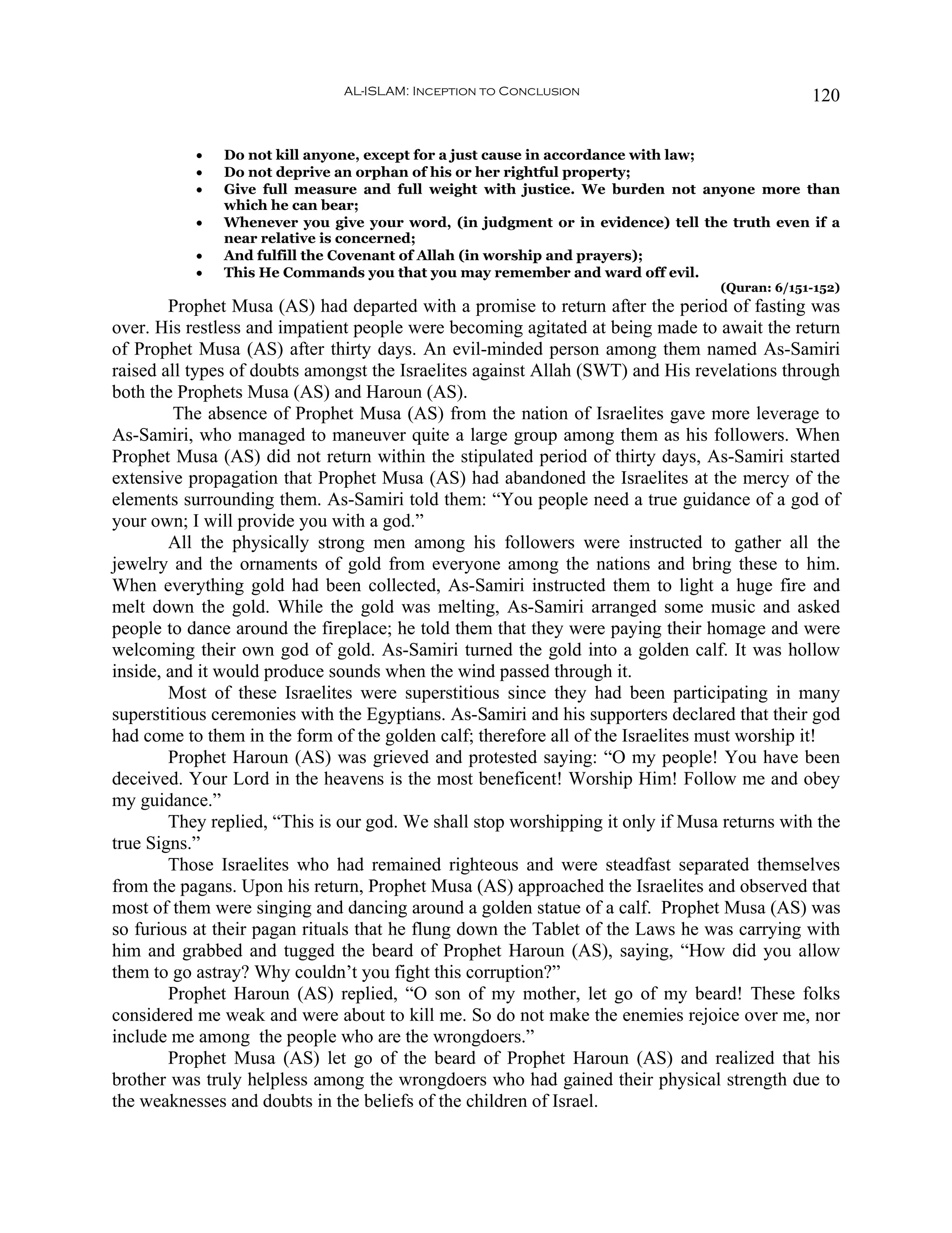 AL-ISLAM: Inception to Conclusion                              120


           •   Do not kill anyone, except for a just cause in accordance with law;
           •   Do not deprive an orphan of his or her rightful property;
           •   Give full measure and full weight with justice. We burden not anyone more than
               which he can bear;
           •   Whenever you give your word, (in judgment or in evidence) tell the truth even if a
               near relative is concerned;
           •   And fulfill the Covenant of Allah (in worship and prayers);
           •   This He Commands you that you may remember and ward off evil.
                                                                                 (Quran: 6/151-152)
        Prophet Musa (AS) had departed with a promise to return after the period of fasting was
over. His restless and impatient people were becoming agitated at being made to await the return
of Prophet Musa (AS) after thirty days. An evil-minded person among them named As-Samiri
raised all types of doubts amongst the Israelites against Allah (SWT) and His revelations through
both the Prophets Musa (AS) and Haroun (AS).
         The absence of Prophet Musa (AS) from the nation of Israelites gave more leverage to
As-Samiri, who managed to maneuver quite a large group among them as his followers. When
Prophet Musa (AS) did not return within the stipulated period of thirty days, As-Samiri started
extensive propagation that Prophet Musa (AS) had abandoned the Israelites at the mercy of the
elements surrounding them. As-Samiri told them: “You people need a true guidance of a god of
your own; I will provide you with a god.”
        All the physically strong men among his followers were instructed to gather all the
jewelry and the ornaments of gold from everyone among the nations and bring these to him.
When everything gold had been collected, As-Samiri instructed them to light a huge fire and
melt down the gold. While the gold was melting, As-Samiri arranged some music and asked
people to dance around the fireplace; he told them that they were paying their homage and were
welcoming their own god of gold. As-Samiri turned the gold into a golden calf. It was hollow
inside, and it would produce sounds when the wind passed through it.
        Most of these Israelites were superstitious since they had been participating in many
superstitious ceremonies with the Egyptians. As-Samiri and his supporters declared that their god
had come to them in the form of the golden calf; therefore all of the Israelites must worship it!
        Prophet Haroun (AS) was grieved and protested saying: “O my people! You have been
deceived. Your Lord in the heavens is the most beneficent! Worship Him! Follow me and obey
my guidance.”
        They replied, “This is our god. We shall stop worshipping it only if Musa returns with the
true Signs.”
        Those Israelites who had remained righteous and were steadfast separated themselves
from the pagans. Upon his return, Prophet Musa (AS) approached the Israelites and observed that
most of them were singing and dancing around a golden statue of a calf. Prophet Musa (AS) was
so furious at their pagan rituals that he flung down the Tablet of the Laws he was carrying with
him and grabbed and tugged the beard of Prophet Haroun (AS), saying, “How did you allow
them to go astray? Why couldn’t you fight this corruption?”
        Prophet Haroun (AS) replied, “O son of my mother, let go of my beard! These folks
considered me weak and were about to kill me. So do not make the enemies rejoice over me, nor
include me among the people who are the wrongdoers.”
        Prophet Musa (AS) let go of the beard of Prophet Haroun (AS) and realized that his
brother was truly helpless among the wrongdoers who had gained their physical strength due to
the weaknesses and doubts in the beliefs of the children of Israel.
 