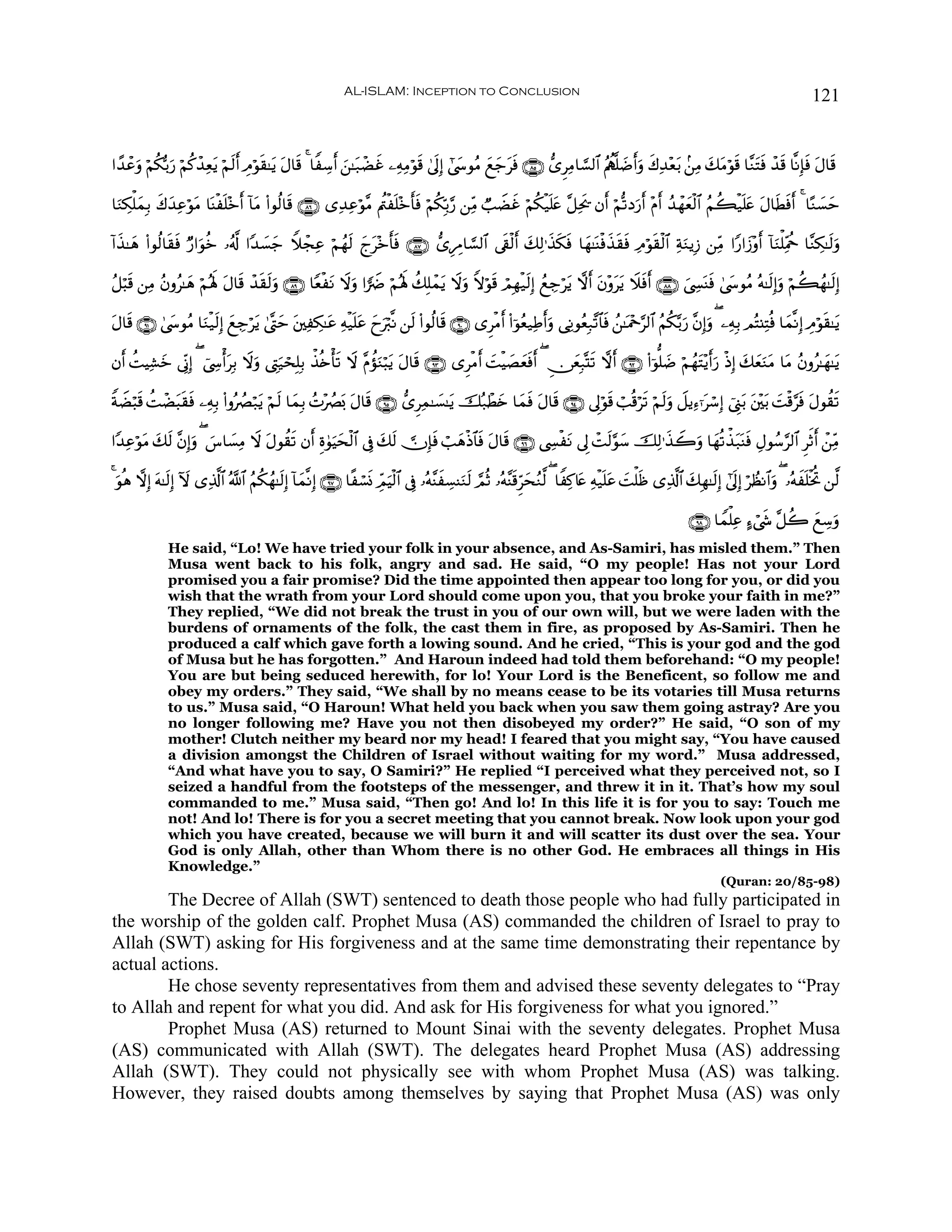 AL-ISLAM: Inception to Conclusion                                                                                              121


#´‰ôãρ öΝä3š/u‘ öΝä.ô‰Ïètƒ öΝs9r& ÉΘöθ)≈tƒ Α$s% 4 $ZÅ™r& z⎯≈t7ôÒxî ⎯ÏμÏΒöθs% 4’n<Î) #©y›θãΒ yìy_tsù ∩∇∈∪ ‘“ÌÏΒ$¡¡9$# ãΛàι¯=|Êr&uρ x8Ï‰÷èt/ .⎯ÏΒ y7tΒöθs% $¨ΖtFsù ô‰s% $¯ΡÎ*sù tΑ$s%
     u                                s t

$uΖÅ3ù=yϑÎ/ 8y‰ÏãθΒ $oΨøn=÷z& !$tΒ (#θä9$s% ∩∇∉∪ “Ï‰Ïãöθ¨Β Λä⎢øn=÷z'sù öΝä3În/§‘ ⎯ÏiΒ Ò=ŸÒxî öΝä3ø‹n=æ ¨≅Ïts† βr& öΝ›?Šu‘r& ÷Πr& ß‰ôγyèø9$# ãΝà6ø‹n=tæ tΑ$sÜsù& 4 $·Ζ|¡ym
            x    ö t         r                                       r                                 t                                                        r

!#x‹≈yδ (#θä9$s)sù Ö‘#uθäz …ã&©! #Y‰|¡y_ WξôfÏã öΝßγs9 ylt÷z'sù ∩∇∠∪ ‘“ÍÉΔ$¡¡9$# ’s+ø9r& y7Ï9≡x‹3sù $yγ≈oΨøùx‹s)sù ÏΘöθ)ø9$# ÏπuΖƒÎ— ⎯ÏiΒ #Y‘#y—÷ρr& !$uΖù=ÏiΗäq $¨ΖÅ3≈s9uρ
                                                             r                                    s                      s

ã≅ö6s% ⎯ÏΒ ãβρã≈yδ öΝçλm; Α$s% ô‰s)s9uρ ∩∇®∪ $YèøtΡ Ÿωuρ #uŸÑ öΝçλm; à7Î=ôϑtƒ Ÿωuρ Zωöθs% óΟÎγø‹s9Î) ßìÅ_ötƒ ωr& tβ÷ρttƒ Ÿξsùr& ∩∇∇∪ z©Å¤oΨsù 4©y›θãΒ çμ≈s9Î)uρ öΝà6ßγ≈s9Î)
                           t

Α$s% ∩®⊇∪ 4©y›θãΒ $uΖø‹s9Î) ìÅ_ötƒ 4©®Lym t⎦⎫ÏÅ3≈tã Ïμø‹n=tã yyuö9¯Ρ ⎯s9 (#θä9$s% ∩®⊃∪ “ÌøΒ& (#þθãè‹ÏÛr&uρ ‘ÏΡθãèÎ7¨?$$sù ß⎯≈oΗ÷q§9$# ãΝä3−/u‘ ¨βÎ)uρ ( ⎯ÏμÎ/ ΟçF⊥ÏFèù $yϑ¯ΡÎ) ÉΘöθs)≈tƒ
t                           y                                                                  r

βr& àMŠÏ±yz ’ÎoΤÎ) ( û©Å›ù&tÎ/ Ÿωρ ©ÉLu‹ósÎ=Î/ õ‹è{ù's? Ÿω ¨ΠàσuΖö6tƒ tΑ$s% ∩®⊂∪ “ÌøΒr& |MøŠ|Áyèsùr& ( Ç∅yèÎ7®Ks? ωr& ∩®⊄∪ (#þθ=|Ê öΝßγtF÷ƒr&u‘ øŒÎ) y7yèuΖtΒ $tΒ ãβρã≈yγ≈tƒ
                                  u

ZπŸÒö6s% àMôÒ6s)sù ⎯ÏμÎ/ (#ρçÝÇö7tƒ öΝs9 $yϑÎ/ ßN÷ÝÇo0 tΑ$s% ∩®∈∪ ‘“ÌÏϑ≈|¡≈tƒ šç7ôÜy{ $yϑsù tΑ$s% ∩®⊆∪ ’Í<öθs% ó=è%ös? öΝs9uρ Ÿ≅ƒÏ™ℜtó™Î) û©Í_t/ t⎦÷⎫t/ |Mø%§sù tΑθà)s?
             t

#Y‰ÏãöθΒ y7s9 ¨βÎ)uρ ( }¨$|¡ÏΒ Ÿω tΑθà)s? βr& Íο4θuŠysø9$# ’Îû 7s9  χÎ*sù ó=yδøŒ$$sù tΑ$s% ∩®∉∪ ©Å¤øtΡ ’Í< ôMs9§θy™ šÏ9≡x‹Ÿ2uρ $yγè?õ‹t7oΨsù ÉΑθß™§9$# ÌrOr& ô⎯ÏiΒ
       t                                                       y

4 θèδ ωÎ) tμ≈s9Î) Iω “Ï%©!$# ª!$# ãΝä3ßγ≈s9Î) !$yϑ¯ΡÎ) ∩®∠∪ $¸ó¡nΣ ÉdΟŠø9$# ’Îû …çμ¨ΨxÅ¡ΨuΖs9 ¢ΟèO …çμ¨Ψs%ÌhysãΖ©9 ( $ZÏ.%tæ Ïμø‹n=tã |Mù=sß “Ï%©!$# y7Îγ≈s9Î) #’<Î) öÝàΡ$#uρ ( …çμxn=øƒéB ⎯©9
  u                                                                     u                                                                                             n

                                                                                                                                                            ∩®∇∪ $Vϑù=Ïã >™ó©x« ¨≅à2 yìÅ™uρ
               He said, “Lo! We have tried your folk in your absence, and As-Samiri, has misled them.” Then
               Musa went back to his folk, angry and sad. He said, “O my people! Has not your Lord
               promised you a fair promise? Did the time appointed then appear too long for you, or did you
               wish that the wrath from your Lord should come upon you, that you broke your faith in me?”
               They replied, “We did not break the trust in you of our own will, but we were laden with the
               burdens of ornaments of the folk, the cast them in fire, as proposed by As-Samiri. Then he
               produced a calf which gave forth a lowing sound. And he cried, “This is your god and the god
               of Musa but he has forgotten.” And Haroun indeed had told them beforehand: “O my people!
               You are but being seduced herewith, for lo! Your Lord is the Beneficent, so follow me and
               obey my orders.” They said, “We shall by no means cease to be its votaries till Musa returns
               to us.” Musa said, “O Haroun! What held you back when you saw them going astray? Are you
               no longer following me? Have you not then disobeyed my order?” He said, “O son of my
               mother! Clutch neither my beard nor my head! I feared that you might say, “You have caused
               a division amongst the Children of Israel without waiting for my word.” Musa addressed,
               “And what have you to say, O Samiri?” He replied “I perceived what they perceived not, so I
               seized a handful from the footsteps of the messenger, and threw it in it. That’s how my soul
               commanded to me.” Musa said, “Then go! And lo! In this life it is for you to say: Touch me
               not! And lo! There is for you a secret meeting that you cannot break. Now look upon your god
               which you have created, because we will burn it and will scatter its dust over the sea. Your
               God is only Allah, other than Whom there is no other God. He embraces all things in His
               Knowledge.”
                                                                                                                                                                    (Quran: 20/85-98)
        The Decree of Allah (SWT) sentenced to death those people who had fully participated in
the worship of the golden calf. Prophet Musa (AS) commanded the children of Israel to pray to
Allah (SWT) asking for His forgiveness and at the same time demonstrating their repentance by
actual actions.
        He chose seventy representatives from them and advised these seventy delegates to “Pray
to Allah and repent for what you did. And ask for His forgiveness for what you ignored.”
        Prophet Musa (AS) returned to Mount Sinai with the seventy delegates. Prophet Musa
(AS) communicated with Allah (SWT). The delegates heard Prophet Musa (AS) addressing
Allah (SWT). They could not physically see with whom Prophet Musa (AS) was talking.
However, they raised doubts among themselves by saying that Prophet Musa (AS) was only
 