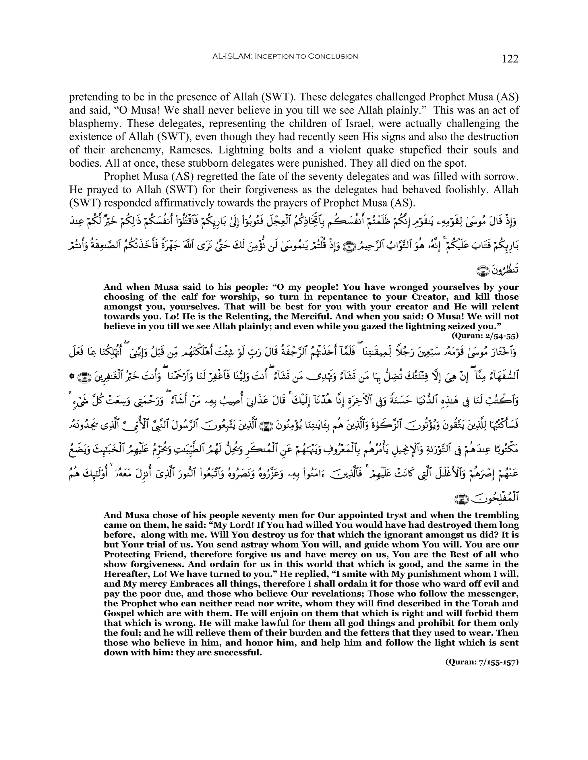 AL-ISLAM: Inception to Conclusion                                                                                       122


pretending to be in the presence of Allah (SWT). These delegates challenged Prophet Musa (AS)
and said, “O Musa! We shall never believe in you till we see Allah plainly.” This was an act of
blasphemy. These delegates, representing the children of Israel, were actually challenging the
existence of Allah (SWT), even though they had recently seen His signs and also the destruction
of their archenemy, Rameses. Lightning bolts and a violent quake stupefied their souls and
bodies. All at once, these stubborn delegates were punished. They all died on the spot.
        Prophet Musa (AS) regretted the fate of the seventy delegates and was filled with sorrow.
He prayed to Allah (SWT) for their forgiveness as the delegates had behaved foolishly. Allah
(SWT) responded affirmatively towards the prayers of Prophet Musa (AS).
‰ΨÏã öΝ3©9 ×öyz öΝä3Ï9≡sŒ öΝä3¡àΡr& (#þθè=çFø%$$sù öΝä3Í←Í‘$t/ 4’n<Î) (#þθç/θçGsù Ÿ≅ôfÏèø9$# ãΝä.ÏŒ$sƒÏkB$$Î/ Νà6|¡àΡr& öΝçFôϑn=sß öΝä3¯ΡÎ) ÉΘöθs)≈tƒ ⎯ÏμÏΒöθs)Ï9 4©y›θãΒ tΑ$s% øŒÎ)uρ
y      ä                        |

óΟçFΡr&uρ èπ)Ïè≈¢Á9$# ãΝä3ø?x‹yzr'sù Zοtôγy_ ©!$# “ttΡ 4©®Lym y7s9 z⎯ÏΒ÷σœΡ ⎯s9 4©y›θßϑ≈tƒ óΟçFù=è% øŒÎ)uρ ∩∈⊆∪ ÞΟŠÏm§9$# Ü>#§θ−G9$# uθèδ …çμ¯ΡÎ) 4 öΝä3ø‹n=tã z>$tGsù öΝä3Í←Í‘$t/
            s

                                                                                                                                                                         ∩∈∈∪ tβρáÝàΨs?
              And when Musa said to his people: “O my people! You have wronged yourselves by your
              choosing of the calf for worship, so turn in repentance to your Creator, and kill those
              amongst you, yourselves. That will be best for you with your creator and He will relent
              towards you. Lo! He is the Relenting, the Merciful. And when you said: O Musa! We will not
              believe in you till we see Allah plainly; and even while you gazed the lightning seized you.”
                                                                                                                                                               (Quran: 2/54-55)

Ÿ≅yèù $oÿÏ3 $uΖä3Î=öκèEr& ( }‘≈−ƒÎ)uρ ã≅ö6s% ⎯ÏiΒ ΟßγtFõ3=÷δr& |Mø⁄Ï© öθs9 Éb>u‘ tΑ$s% èπxô_§9$# ãΝåκøEx‹s{r& !$£ϑn=sù ( $oΨÏG≈s)‹ÏϑÏj9 Wξã_u‘ t⎦⎫Ïèö7y™ …çμtΒöθs% 4©y›θãΒ u‘$tG÷z$#uρ
    s                                                    n

* ∩⊇∈∈∪ t⎦⎪ÌÏ≈tóø9$# çöyz MΡr&uρ ( $uΖ÷Ηxqö‘$#uρ $uΖs9 öÏøî$$sù $oΨ•‹Ï9uρ |MΡr& ( â™!$t±n@ ⎯tΒ ”Ï‰öκsEuρ â™!$t±n@ ⎯tΒ $pκÍ5 ‘≅ÅÒè? y7çGt⊥÷GÏù ωÎ) }‘Ïδ ÷βÎ) ( !$¨ΖÏΒ â™!$yγx¡9$#
                              |

4 &™ó©x« ¨≅ä. ôMyèÅ™uρ ©ÉLyϑôm‘ρ ( â™!$x©r& ô⎯Β ⎯ÏμÎ/ Ü=ŠÏ¹é& þ’Î1#x‹tã Α$s% 4 y7ø‹s9Î) !$tΡô‰èδ $¯ΡÎ) ÍοÅzFψ$# ’Îûuρ ZπuΖ|¡ym $u‹÷Ρ‘‰9$# ÍνÉ‹≈yδ ’Îû $uΖs9 ó=çGò2$#uρ
                              u u             t                         t                                t

…çμΡρß‰Ågs† “Ï%©!$# ¥_ÍhΓW{$# ¢©É<¨Ζ9$# Αθß™§9$# šχθãèÎ7−Ftƒ t⎦⎪Ï%©!$# ∩⊇∈∉∪ tβθãΖÏΒ÷σãƒ $uΖÏG≈tƒ$t↔Î/ Νèδ t⎦⎪Ï%©!$#uρ nο4θŸ2¨“9$# šχθè?÷σãƒuρ tβθà)−Gtƒ t⎦⎪Ï%©#Ï9 $pκâ:çGø.r'|¡sù
   t                                    t

ßìŸÒƒuρ y]Í×¯≈6y‚ø9$# ÞΟÎγøŠn=tæ ãΠÌhpt†uρ ÏM≈t6Íh‹©Ü9$# ÞΟßγ9 ‘≅Ïtä†uρ Ìx6Ψßϑø9$# Ç⎯tã öΝßγ8pκ÷]tƒuρ Å∃ρã÷èϑø9$$Î/ ΝèδããΒù'ƒ È≅‹ÅgΥM}$#uρ Ïπ1u‘öθ−G9$# ’Îû öΝèδy‰ΨÏã $¹/θçGõ3tΒ
    t         t                         ä                     s                                                y                t

ãΝèδ y7Í×¯≈9'ρé&   ÿ…çμètΒ tΑÌ“Ρé& ü“Ï%©!$# ‘θ‘Ζ9$# (#θãè7¨?$#uρ çνρã|ÁtΡuρ çνρâ‘¨“tãuρ ⎯ÏμÎ/ (#θãΖtΒ#u™ š⎥⎪Ï%©!$$sù 4 óΟÎγøŠn=tæ ôMtΡ%x. ©ÉL©9$# Ÿ≅≈n=øñF{$#uρ öΝèδuñÀÎ) öΝßγ÷Ζtã
           s           y                    u            t

                                                                                                                                                                ∩⊇∈∠∪ šχθßsÎ=øßϑø9$#
              And Musa chose of his people seventy men for Our appointed tryst and when the trembling
              came on them, he said: “My Lord! If You had willed You would have had destroyed them long
              before, along with me. Will You destroy us for that which the ignorant amongst us did? It is
              but Your trial of us. You send astray whom You will, and guide whom You will. You are our
              Protecting Friend, therefore forgive us and have mercy on us, You are the Best of all who
              show forgiveness. And ordain for us in this world that which is good, and the same in the
              Hereafter, Lo! We have turned to you.” He replied, “I smite with My punishment whom I will,
              and My mercy Embraces all things, therefore I shall ordain it for those who ward off evil and
              pay the poor due, and those who believe Our revelations; Those who follow the messenger,
              the Prophet who can neither read nor write, whom they will find described in the Torah and
              Gospel which are with them. He will enjoin on them that which is right and will forbid them
              that which is wrong. He will make lawful for them all god things and prohibit for them only
              the foul; and he will relieve them of their burden and the fetters that they used to wear. Then
              those who believe in him, and honor him, and help him and follow the light which is sent
              down with him: they are successful.
                                                                                                                                                            (Quran: 7/155-157)
 