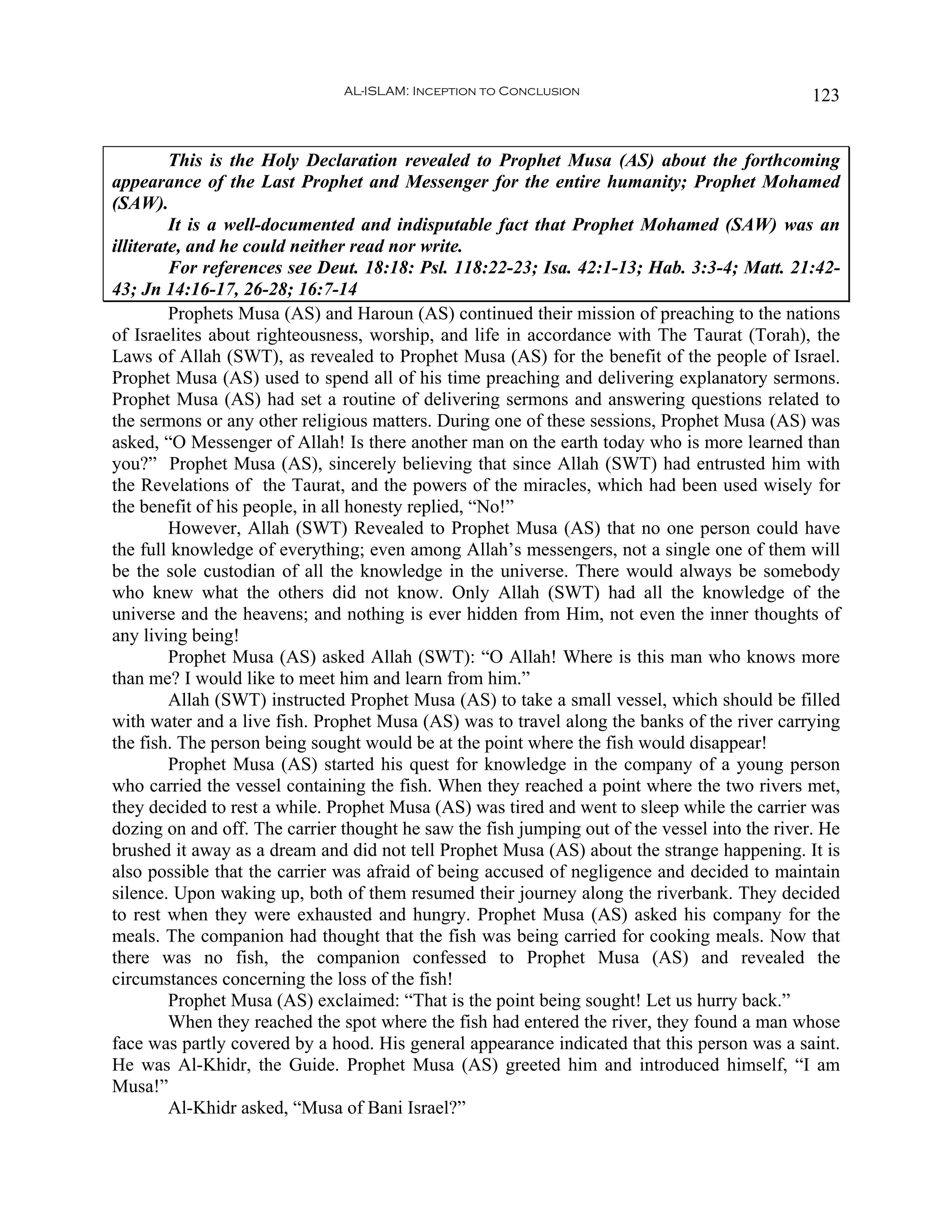AL-ISLAM: Inception to Conclusion                               123


         This is the Holy Declaration revealed to Prophet Musa (AS) about the forthcoming
appearance of the Last Prophet and Messenger for the entire humanity; Prophet Mohamed
(SAW).
         It is a well-documented and indisputable fact that Prophet Mohamed (SAW) was an
illiterate, and he could neither read nor write.
         For references see Deut. 18:18: Psl. 118:22-23; Isa. 42:1-13; Hab. 3:3-4; Matt. 21:42-
43; Jn 14:16-17, 26-28; 16:7-14
         Prophets Musa (AS) and Haroun (AS) continued their mission of preaching to the nations
of Israelites about righteousness, worship, and life in accordance with The Taurat (Torah), the
Laws of Allah (SWT), as revealed to Prophet Musa (AS) for the benefit of the people of Israel.
Prophet Musa (AS) used to spend all of his time preaching and delivering explanatory sermons.
Prophet Musa (AS) had set a routine of delivering sermons and answering questions related to
the sermons or any other religious matters. During one of these sessions, Prophet Musa (AS) was
asked, “O Messenger of Allah! Is there another man on the earth today who is more learned than
you?” Prophet Musa (AS), sincerely believing that since Allah (SWT) had entrusted him with
the Revelations of the Taurat, and the powers of the miracles, which had been used wisely for
the benefit of his people, in all honesty replied, “No!”
         However, Allah (SWT) Revealed to Prophet Musa (AS) that no one person could have
the full knowledge of everything; even among Allah’s messengers, not a single one of them will
be the sole custodian of all the knowledge in the universe. There would always be somebody
who knew what the others did not know. Only Allah (SWT) had all the knowledge of the
universe and the heavens; and nothing is ever hidden from Him, not even the inner thoughts of
any living being!
         Prophet Musa (AS) asked Allah (SWT): “O Allah! Where is this man who knows more
than me? I would like to meet him and learn from him.”
         Allah (SWT) instructed Prophet Musa (AS) to take a small vessel, which should be filled
with water and a live fish. Prophet Musa (AS) was to travel along the banks of the river carrying
the fish. The person being sought would be at the point where the fish would disappear!
         Prophet Musa (AS) started his quest for knowledge in the company of a young person
who carried the vessel containing the fish. When they reached a point where the two rivers met,
they decided to rest a while. Prophet Musa (AS) was tired and went to sleep while the carrier was
dozing on and off. The carrier thought he saw the fish jumping out of the vessel into the river. He
brushed it away as a dream and did not tell Prophet Musa (AS) about the strange happening. It is
also possible that the carrier was afraid of being accused of negligence and decided to maintain
silence. Upon waking up, both of them resumed their journey along the riverbank. They decided
to rest when they were exhausted and hungry. Prophet Musa (AS) asked his company for the
meals. The companion had thought that the fish was being carried for cooking meals. Now that
there was no fish, the companion confessed to Prophet Musa (AS) and revealed the
circumstances concerning the loss of the fish!
         Prophet Musa (AS) exclaimed: “That is the point being sought! Let us hurry back.”
         When they reached the spot where the fish had entered the river, they found a man whose
face was partly covered by a hood. His general appearance indicated that this person was a saint.
He was Al-Khidr, the Guide. Prophet Musa (AS) greeted him and introduced himself, “I am
Musa!”
         Al-Khidr asked, “Musa of Bani Israel?”
 