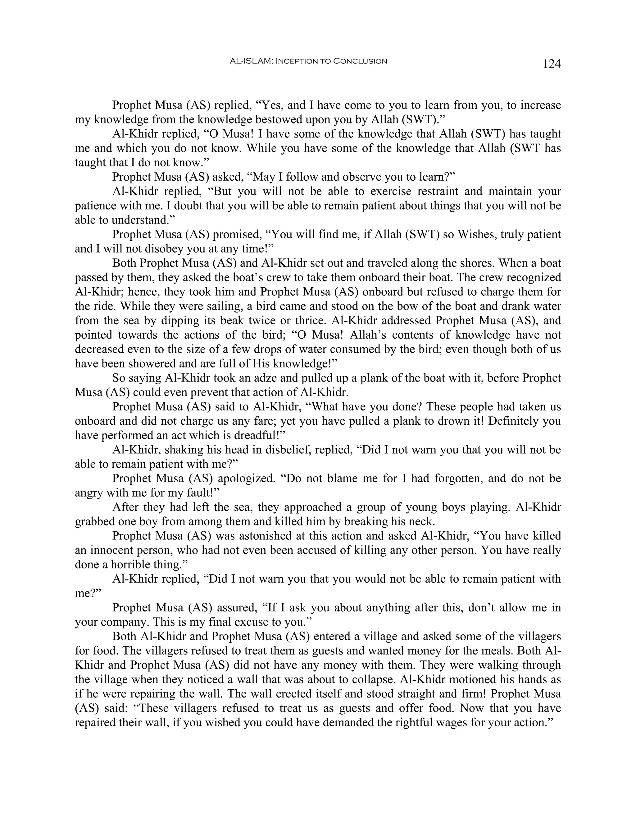 AL-ISLAM: Inception to Conclusion                               124


        Prophet Musa (AS) replied, “Yes, and I have come to you to learn from you, to increase
my knowledge from the knowledge bestowed upon you by Allah (SWT).”
        Al-Khidr replied, “O Musa! I have some of the knowledge that Allah (SWT) has taught
me and which you do not know. While you have some of the knowledge that Allah (SWT has
taught that I do not know.”
        Prophet Musa (AS) asked, “May I follow and observe you to learn?”
        Al-Khidr replied, “But you will not be able to exercise restraint and maintain your
patience with me. I doubt that you will be able to remain patient about things that you will not be
able to understand.”
        Prophet Musa (AS) promised, “You will find me, if Allah (SWT) so Wishes, truly patient
and I will not disobey you at any time!”
        Both Prophet Musa (AS) and Al-Khidr set out and traveled along the shores. When a boat
passed by them, they asked the boat’s crew to take them onboard their boat. The crew recognized
Al-Khidr; hence, they took him and Prophet Musa (AS) onboard but refused to charge them for
the ride. While they were sailing, a bird came and stood on the bow of the boat and drank water
from the sea by dipping its beak twice or thrice. Al-Khidr addressed Prophet Musa (AS), and
pointed towards the actions of the bird; “O Musa! Allah’s contents of knowledge have not
decreased even to the size of a few drops of water consumed by the bird; even though both of us
have been showered and are full of His knowledge!”
        So saying Al-Khidr took an adze and pulled up a plank of the boat with it, before Prophet
Musa (AS) could even prevent that action of Al-Khidr.
        Prophet Musa (AS) said to Al-Khidr, “What have you done? These people had taken us
onboard and did not charge us any fare; yet you have pulled a plank to drown it! Definitely you
have performed an act which is dreadful!”
        Al-Khidr, shaking his head in disbelief, replied, “Did I not warn you that you will not be
able to remain patient with me?”
        Prophet Musa (AS) apologized. “Do not blame me for I had forgotten, and do not be
angry with me for my fault!”
        After they had left the sea, they approached a group of young boys playing. Al-Khidr
grabbed one boy from among them and killed him by breaking his neck.
        Prophet Musa (AS) was astonished at this action and asked Al-Khidr, “You have killed
an innocent person, who had not even been accused of killing any other person. You have really
done a horrible thing.”
        Al-Khidr replied, “Did I not warn you that you would not be able to remain patient with
me?”
        Prophet Musa (AS) assured, “If I ask you about anything after this, don’t allow me in
your company. This is my final excuse to you.”
        Both Al-Khidr and Prophet Musa (AS) entered a village and asked some of the villagers
for food. The villagers refused to treat them as guests and wanted money for the meals. Both Al-
Khidr and Prophet Musa (AS) did not have any money with them. They were walking through
the village when they noticed a wall that was about to collapse. Al-Khidr motioned his hands as
if he were repairing the wall. The wall erected itself and stood straight and firm! Prophet Musa
(AS) said: “These villagers refused to treat us as guests and offer food. Now that you have
repaired their wall, if you wished you could have demanded the rightful wages for your action.”
 
