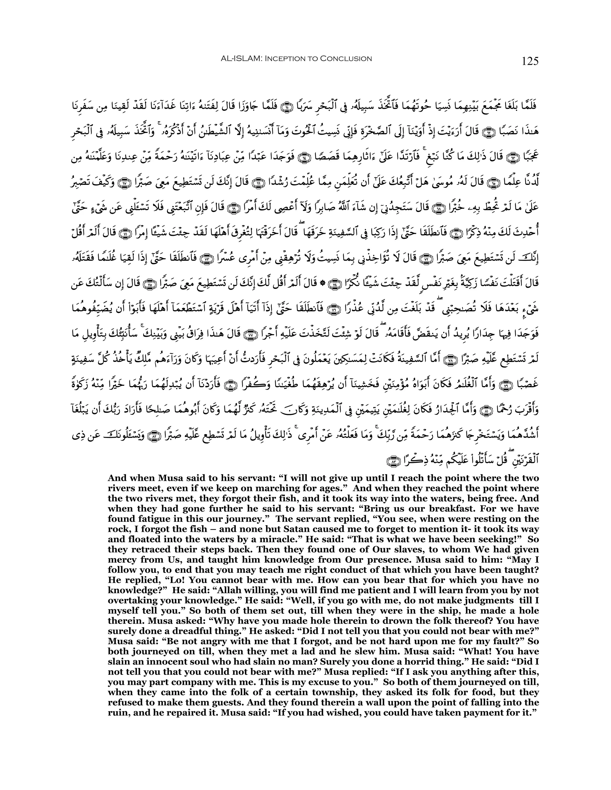 AL-ISLAM: Inception to Conclusion                                                                                          125


$tΡÌxy™ ⎯ÏΒ $uΖŠÉ)s9 ô‰s)s9 $tΡu™!#y‰xî $oΨÏ?#u™ çμ9tFxÏ9 tΑ$s% #y—uρ%y` $£ϑn=sù ∩∉⊇∪ $/u|  Ìóst7ø9$# ’Îû …ã&s#‹Î6y™ x‹sƒªB$$sù $yϑßγs?θãm $u‹Å¡nΣ $yϑÎγÏΖ÷t/ yìyϑøgxΧ $tón=t/ $£ϑn=sù

Ìós7ø9$# ’Îû …ã&s#‹Î6y™ ‹ƒªB$#uρ 4 …çνtä.Œr& ÷β& ß⎯≈sÜø‹¤±9$# ωÎ) çμ‹Ï⊥9|¡øΣr& !$tΒuρ |Nθçtø:$# àMŠÅ¡nΣ ’ÎoΤÎ*sù Íοt÷‚¢Á9$# ’n<Î) !$uΖ÷ƒuρr& øŒÎ) |M÷ƒu™u‘r& tΑ$s% ∩∉⊄∪ $Y7|ÁtΡ #x‹≈yδ
    t                    x s               ø     r

⎯ÏΒ çμ≈oΨ÷Κ¯=tæuρ $tΡÏ‰ΖÏã ô⎯ÏiΒ Zπϑômu‘ çμ≈oΨ÷s?#u™ !$tΡÏŠ$t6Ïã ô⎯ÏiΒ #Y‰ö6tã #y‰y`uθsù ∩∉⊆∪ $TÁ|Ás% $yϑÏδÍ‘$rO#u™ #’n?tã #£‰s?ö‘$$sù 4 Æö7tΡ $¨Ζä. $tΒ y7Ï9≡sŒ tΑ$s% ∩∉⊂∪ $Y7pgx”
                                   y

çÉ9óÁ? y#ø‹x.ρ ∩∉∠∪ #Zö9|¹ z©ÉëΒ yì‹ÏÜGó¡n@ ⎯s9 y7¨ΡÎ) tΑ$s% ∩∉∉∪ #Y‰ô©â‘ |MôϑÏk=ãã $£ϑÏΒ Ç⎯yϑÏk=yèè? βr& #’n?tã y7ãèÎ7¨?r& ö≅yδ 4©y›θãΒ …çμs9 tΑ$s% ∩∉∈∪ $Vϑù=Ïã $¯Ρà$©!
      s       u                  t      t

#©¨Lym >™ó©x« ⎯tã ©Í_ù=t↔ó¡? Ÿξsù ©Í_tF÷è7¨?$# ÈβÎ*ù Α$s% ∩∉®∪ #øΒ& y7s9 ©ÅÂôãr& Iωuρ #Î/$|¹ ª!$# u™!$x© βÎ) þ’ÎΤß‰ÉftFy™ tΑ$s% ∩∉∇∪ #Zö9äz ⎯ÏμÎ/ ñÝÏtéB óΟs9 $tΒ 4’n?tã
                           s             t         s t              r

ö≅è%r& óΟs9r& Α$s% ∩∠⊇∪ #øΒÎ) $º↔ø‹x© |M÷∞Å_ ô‰s)s9 $yγn=÷δr& s−ÌøóçFÏ9 $pκtJø%tyzr& tΑ$s% ( $yγs%tyz ÏπuΖŠÏ¡¡9$# ’Îû $t6Ï.u‘ #sŒÎ) #©¨Lym $s)n=sÜΡ$$sù ∩∠⊃∪ #[ø.ÏŒ çμ÷ΖÏΒ y7s9 y^Ï‰÷né&
              t

…ã&s#tGs)sù $Vϑ≈n=äñ $u‹É)s9 #sŒÎ) #©¨Lym $s)n=sÜΡ$$ù ∩∠⊂∪ #Zô£ãã “ÌøΒr& ô⎯ÏΒ ©Í_ø)Ïδöè? Ÿωuρ àMŠÅ¡nΣ $yϑÎ/ ’ÎΤõ‹Åz#xσè? Ÿω tΑ$s% ∩∠⊄∪ #Zö9|¹ z©ÉëtΒ yì‹ÏÜtGó¡n@ ⎯s9 š¨ΡÎ)
                                                    s

⎯tã 7çGø9r'y™ βÎ) Α$s% ∩∠∈∪ #Zö9|¹ z©ÉëtΒ yì‹ÏÜGó¡@ ⎯s9 y7¨ΡÎ) y7©9 ≅è%r& óΟs9r& tΑ$s% * ∩∠⊆∪ #[õ3œΡ $↔ø‹x© |M÷∞Å_ ô‰s)©9 <§øtΡ ÎötóÎ/ Oπ§‹Ï.y— $T¡øtΡ |Mù=tGs%r& tΑ$s%
    y             t                             t n

$yϑèδθàÍh‹ŸÒãƒ βr& (#öθ/r'sù $yγn=÷δ& !$yϑèôÜGó™$# >πƒös% Ÿ≅÷δr& !$u‹s?r& !#sŒÎ) #©¨Lym $s)n=sÜΡ$$sù ∩∠∉∪ #Y‘õ‹ãã ’ÎoΤß‰©9 ⎯ÏΒ |Møón=t/ ô‰s% ( ©Í_ö6Ås≈|Áè? Ÿξsù $yδy‰÷èt/ ¥™ó©x«
                        t            r     y t        t

$tΒ È≅ƒÍρù'tGÎ/ 7ã⁄Îm;Ρé'y™ 4 y7ÏΖ÷t/uρ ©Í_øŠt/ ä−#tÏù #x‹≈yδ Α$s% ∩∠∠∪ #ô_r& Ïμø‹n=tã |Nõ‹y‚−Gs9 |Mø⁄Ï© öθs9 tΑ$s% ( …çμtΒ$s%r'sù Ùs)Ζtƒ βr& ß‰ƒÌãƒ #Y‘#y‰É` $pκÏù #y‰y`uθsù
                y t                                             t

>πΖŠÏy™ ¨≅ä. ä‹è{ù'ƒ Ô7Î=¨Β Νèδ™!#u‘ρ β%x.uρ $pκz:‹Ïãr& ÷βr& ‘NŠu‘r'sù Ìóst7ø9$# ’Îû tβθè=yϑ÷èƒ t⎦⎫Å3≈|¡yϑÏ9 ôMtΡ%s3sù èπoΨ‹Ï¡¡9$# $¨Βr& ∩∠∇∪ #·ö9|¹ ÏμøŠn=¨æ ìÏÜtGó¡n@ óΟs9
  u                 t           u u t                                                           t

Zο4θ.— çμ÷ΖÏiΒ #Zöyz $yϑåκ›5u‘ $yϑßγs9Ï‰ö7ãƒ βr& !$tΡ÷Š‘'sù ∩∇⊃∪ #øà2uρ $YΖ≈u‹øóèÛ $yϑßγs)Ïδöãƒ βr& !$uΖŠÏ±y‚sù È⎦÷⎫uΖÏΒ÷σãΒ çν#uθt/r& tβ%s3sù ÞΟ≈n=äóø9$# $¨Βr&uρ ∩∠®∪ $Y7óÁxî
    x y                                                  u r

!$tóè=ö7tƒ βr& y7•/u‘ Š#u‘'ù $[sÎ=≈|¹ $yϑèδθç/r& tβ%x.uρ $yϑßγ©9 Ö”∴x. …çμtFøtrB šχ%x.uρ ÏπuΖƒÏ‰yϑø9$# ’Îû È⎦÷⎫yϑŠÏKtƒ È⎦÷⎫yϑ≈n=äóÏ9 tβ%s3sù â‘#y‰Ågø:$# $¨Β&uρ ∩∇⊇∪ $YΗ÷qâ‘ z>tø%r&uρ
                      y rs                                                                                                                                  r

“ÏŒ ⎯tã šΡθè=t↔ó¡o„uρ ∩∇⊄∪ #Zö9|¹ ÏμøŠn=¨æ ìÏÜó¡@ óΟs9 $tΒ ã≅ƒÍρù's? 7Ï9≡sŒ 4 “ÌøΒr& ô⎯tã …çμçGù=yèù $tΒuρ 4 y7Îi/¢‘ ⎯ÏiΒ Zπyϑôm‘ $yϑèδu”∴x. %y`Ì÷‚tGó¡ƒuρ $yϑèδ£‰ä©&
          t                                       n                    y                              s                            u                       t            r

                                                                                                                                ∩∇⊂∪ #·ò2ÏŒ çμ÷ΖÏiΒ Νä3øŠn=tæ (#θè=ø?r'y™ ö≅è% ( È⎦⎫tΡös)ø9$#
                                                                                                                                                                                    ÷
              And when Musa said to his servant: “I will not give up until I reach the point where the two
              rivers meet, even if we keep on marching for ages.” And when they reached the point where
              the two rivers met, they forgot their fish, and it took its way into the waters, being free. And
              when they had gone further he said to his servant: “Bring us our breakfast. For we have
              found fatigue in this our journey.” The servant replied, “You see, when were resting on the
              rock, I forgot the fish – and none but Satan caused me to forget to mention it- it took its way
              and floated into the waters by a miracle.” He said: “That is what we have been seeking!” So
              they retraced their steps back. Then they found one of Our slaves, to whom We had given
              mercy from Us, and taught him knowledge from Our presence. Musa said to him: “May I
              follow you, to end that you may teach me right conduct of that which you have been taught?
              He replied, “Lo! You cannot bear with me. How can you bear that for which you have no
              knowledge?” He said: “Allah willing, you will find me patient and I will learn from you by not
              overtaking your knowledge.” He said: “Well, if you go with me, do not make judgments till I
              myself tell you.” So both of them set out, till when they were in the ship, he made a hole
              therein. Musa asked: “Why have you made hole therein to drown the folk thereof? You have
              surely done a dreadful thing.” He asked: “Did I not tell you that you could not bear with me?”
              Musa said: “Be not angry with me that I forgot, and be not hard upon me for my fault?” So
              both journeyed on till, when they met a lad and he slew him. Musa said: “What! You have
              slain an innocent soul who had slain no man? Surely you done a horrid thing.” He said: “Did I
              not tell you that you could not bear with me?” Musa replied: “If I ask you anything after this,
              you may part company with me. This is my excuse to you.” So both of them journeyed on till,
              when they came into the folk of a certain township, they asked its folk for food, but they
              refused to make them guests. And they found therein a wall upon the point of falling into the
              ruin, and he repaired it. Musa said: “If you had wished, you could have taken payment for it.”
 