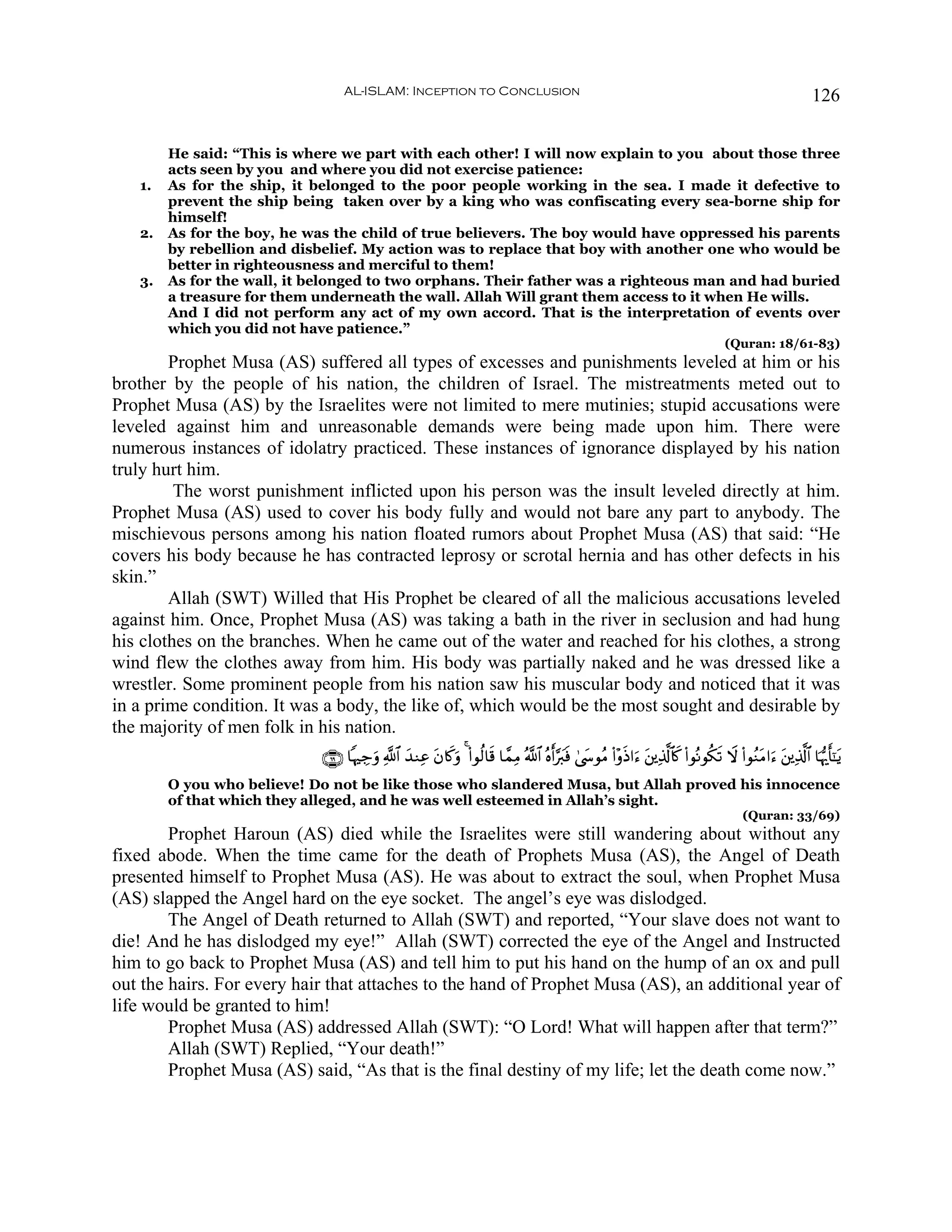 AL-ISLAM: Inception to Conclusion                                                                                               126


        He said: “This is where we part with each other! I will now explain to you about those three
        acts seen by you and where you did not exercise patience:
   1.   As for the ship, it belonged to the poor people working in the sea. I made it defective to
        prevent the ship being taken over by a king who was confiscating every sea-borne ship for
        himself!
   2.   As for the boy, he was the child of true believers. The boy would have oppressed his parents
        by rebellion and disbelief. My action was to replace that boy with another one who would be
        better in righteousness and merciful to them!
   3.   As for the wall, it belonged to two orphans. Their father was a righteous man and had buried
        a treasure for them underneath the wall. Allah Will grant them access to it when He wills.
        And I did not perform any act of my own accord. That is the interpretation of events over
        which you did not have patience.”
                                                                                                                                           (Quran: 18/61-83)
        Prophet Musa (AS) suffered all types of excesses and punishments leveled at him or his
brother by the people of his nation, the children of Israel. The mistreatments meted out to
Prophet Musa (AS) by the Israelites were not limited to mere mutinies; stupid accusations were
leveled against him and unreasonable demands were being made upon him. There were
numerous instances of idolatry practiced. These instances of ignorance displayed by his nation
truly hurt him.
         The worst punishment inflicted upon his person was the insult leveled directly at him.
Prophet Musa (AS) used to cover his body fully and would not bare any part to anybody. The
mischievous persons among his nation floated rumors about Prophet Musa (AS) that said: “He
covers his body because he has contracted leprosy or scrotal hernia and has other defects in his
skin.”
        Allah (SWT) Willed that His Prophet be cleared of all the malicious accusations leveled
against him. Once, Prophet Musa (AS) was taking a bath in the river in seclusion and had hung
his clothes on the branches. When he came out of the water and reached for his clothes, a strong
wind flew the clothes away from him. His body was partially naked and he was dressed like a
wrestler. Some prominent people from his nation saw his muscular body and noticed that it was
in a prime condition. It was a body, the like of, which would be the most sought and desirable by
the majority of men folk in his nation.
                             ∩∉®∪ $κÅ_uρ «!$# y‰ΖÏã tβ%x.uρ 4 (#θä9$s% $£ϑÏΒ ª!$# çνr&§y9sù 4©y›θãΒ (#÷ρsŒ#u™ t⎦⎪Ï%©!$%x. (#θçΡθä3s? Ÿω (#θãΖtΒ#u™ t⎦⎪Ï%©!$# $pκš‰r'¯≈tƒ
        O you who believe! Do not be like those who slandered Musa, but Allah proved his innocence
        of that which they alleged, and he was well esteemed in Allah’s sight.
                                                                                                                                               (Quran: 33/69)
        Prophet Haroun (AS) died while the Israelites were still wandering about without any
fixed abode. When the time came for the death of Prophets Musa (AS), the Angel of Death
presented himself to Prophet Musa (AS). He was about to extract the soul, when Prophet Musa
(AS) slapped the Angel hard on the eye socket. The angel’s eye was dislodged.
        The Angel of Death returned to Allah (SWT) and reported, “Your slave does not want to
die! And he has dislodged my eye!” Allah (SWT) corrected the eye of the Angel and Instructed
him to go back to Prophet Musa (AS) and tell him to put his hand on the hump of an ox and pull
out the hairs. For every hair that attaches to the hand of Prophet Musa (AS), an additional year of
life would be granted to him!
        Prophet Musa (AS) addressed Allah (SWT): “O Lord! What will happen after that term?”
        Allah (SWT) Replied, “Your death!”
        Prophet Musa (AS) said, “As that is the final destiny of my life; let the death come now.”
 